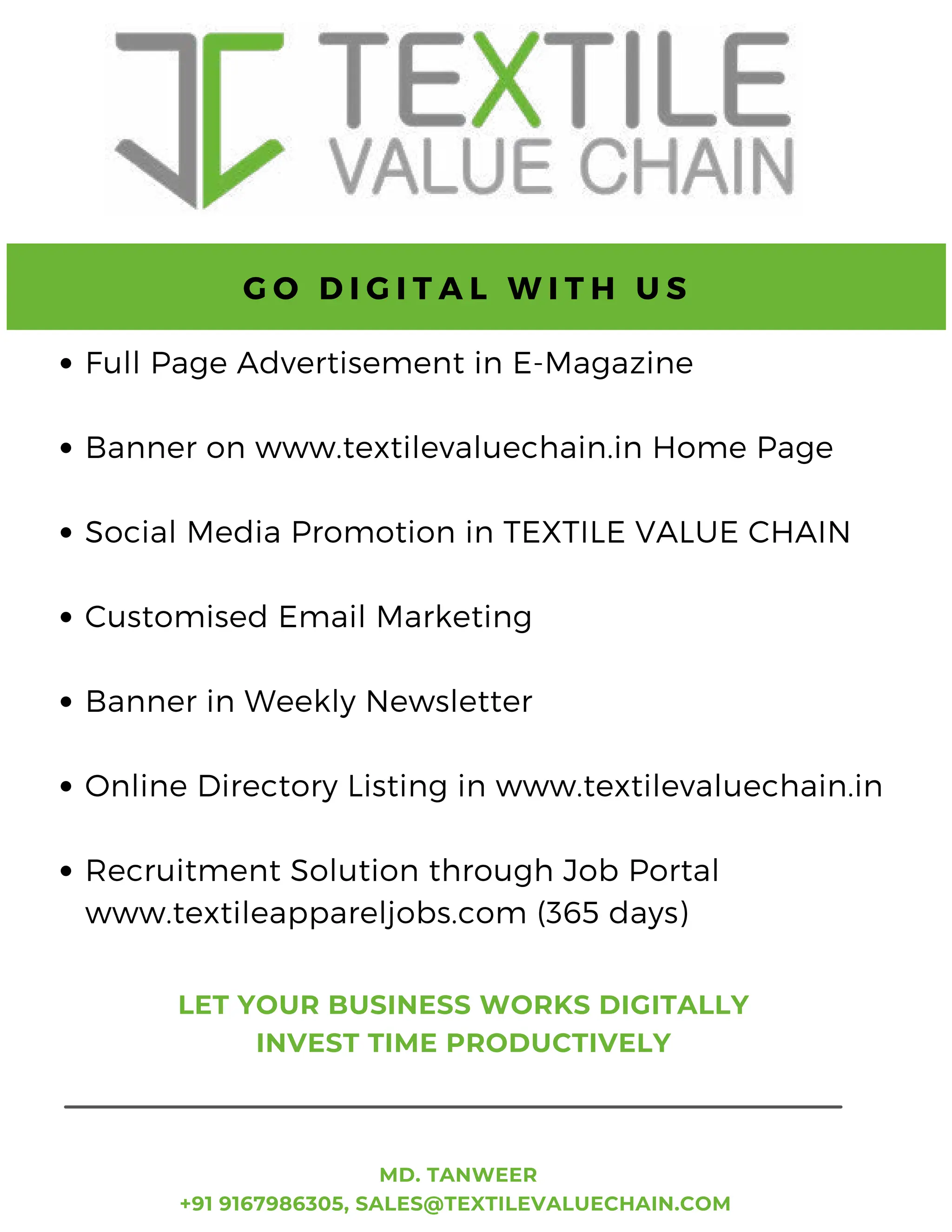 70 TVC | Jan 2022
Full Page Advertisement in E-Magazine
Banner on www.textilevaluechain.in Home Page
Social Media Promotion in TEXTILE VALUE CHAIN
Customised Email Marketing
Banner in Weekly Newsletter
Online Directory Listing in www.textilevaluechain.in
Recruitment Solution through Job Portal
www.textileappareljobs.com (365 days)
G O D I G I T A L W I T H U S
MD. TANWEER
+91 9167986305, SALES@TEXTILEVALUECHAIN.COM
LET YOUR BUSINESS WORKS DIGITALLY
INVEST TIME PRODUCTIVELY
 