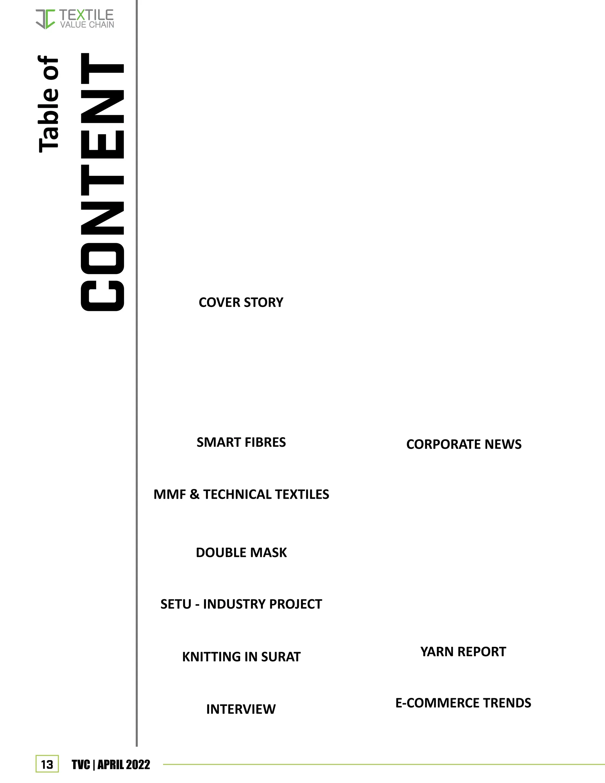 13 TVC | APRIL 2022
Table
of
COVER STORY
KNITTING IN SURAT
INTERVIEW
SMART FIBRES
MMF & TECHNICAL TEXTILES
DOUBLE MASK
SETU - INDUSTRY PROJECT
CORPORATE NEWS
CONTENT
YARN REPORT
E-COMMERCE TRENDS
86 11 most important e-commerce trends
of 2022-2023
84 Yarn bazar report
56
52
46
26
81
Data-based yield improvement: Uster
automatic fabric inspection leads the
way to the future
61 Gujarat turning into vibrant hub of
textiles: Anil Rajvanshi
34 Mask, Protect it!
73 US$65 billion scope in textile exports
73 Mag Accutrash in Bremen Institute
56 Sustainability is at the heart of our
every move: Sammir Dattani
52 Usha international is increasing foot-
print in East: P.K. Sahni
78 Pratibha Syntex’s Greenfield project for
sustainable textiles
77 STOLL launches new “WONDERFUL”
trend collection
75 Catering for diversity – Monforts at
Techtextil North America
26 Overview of smart fibres
31 Major Global Trends: Technical Textile &
MMF
67 “Dynamic shift in textile industry with
focus on self-reliance” Dr. Suman Mundkur
64 We bring fresh fusion themes every
2 weeks: Nidhi Yadav of AKS
46 “Gimatex always focuses on cotton
value addition”
43 Latest trend in knitting industry
in Surat
37 SETU: Mission & Goals
24 Cyclic change behind cotton rise: Ma-
hesh Maheshwari
23 “Industry may go for more blends”
18 CAI chief sees huge correction in price
after August
17 Customs duty off as cotton spins out of
control!
17
 