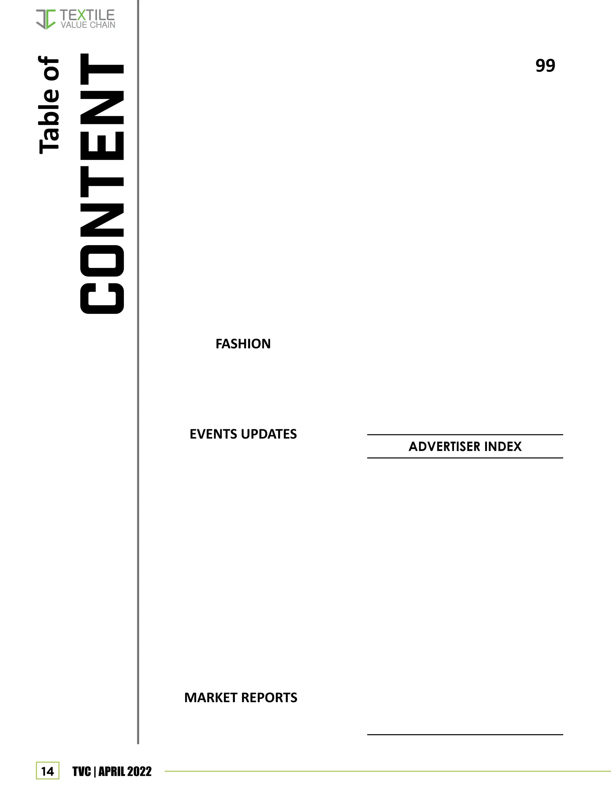 14 TVC | APRIL 2022
FASHION
EVENTS UPDATES
MARKET REPORTS
ADVERTISER INDEX
Table
of
CONTENT
99
93 Gujrat chamber of commerce and in-
dustry : Textile leadership conclave 2022
105
95
Page 116: IGM
Page 115: NON WOVEN TECH
Page 109: CNR
Page 90: COSMOS
Page 85: BISHNU EXPORT
Page 83: UNITECH TEXMACH
Page 74: TEX FAB ENGINEERS
Page 63: KEN INDIA
Page 55: ALLIANCE FIBER
Page 80: OMAX
Page 72: SAKTHI INDUSTRIES
Page 60: VATSAL EXPORT
Page 51: AMRITLAKSHMI
Page 45: RAMKRISHA SPINTEX
Page 42: ATE - PROCESSING
Page 36: USTER
Page 33: MEERA INDUSTRIES
Page 30: SAURER
Page 25: SHAHLON SYNTHETICS
Page 16: YASH MACHINES
Page 12: ITM
Page 11: WELLKNOWN
Page 10: LRT
Page 9: GSCS
Page 8: GARTEX- MUMBAI
Page 124: TVC DIGITAL
Page 7: SIYARAM
Page 123: GLOSSY
Page 6: YARNEX MUMBAI
Page 122: KOTAK
Page 5: COLOR JET
Page 121: TEX TECH
Page 4: ASTRA TECH
Page 120: PORTUGAL
Page 3: OERLIKON
Page 119: MAG SOLVIC
Front Inside: RIMTEX
Page 118: TEXFAIR
Back Inside: RAYSIL
Page 117: INTEX
Back Page: RAYMOND
114 SHOW CALENDAR
112 India’s exports of bed, table, toilet &
kitchen linens witness a hike
111 India’s exports of knitted fabric witness
a hike
91 Denim show to showcase Indian indus-
try prowess at first Mumbai edition
107 7 innovators join Fashion for Good’s
2022 Asia Innovation Programme
105 NIFT convocation ceremony
104 EPC For technical textiles mooted
102 Smart garments for smarter living, a
webinar report
100 Globalspin Trade Conclave at WTC,
Mumbai
99 Garment Training Program for rural
community
88 Young designers of Satyam Fashion
Institute showcase women of today
95 India is yet to catch up with global
trends in technical textiles: G.V. Aras
110 MMF report
 