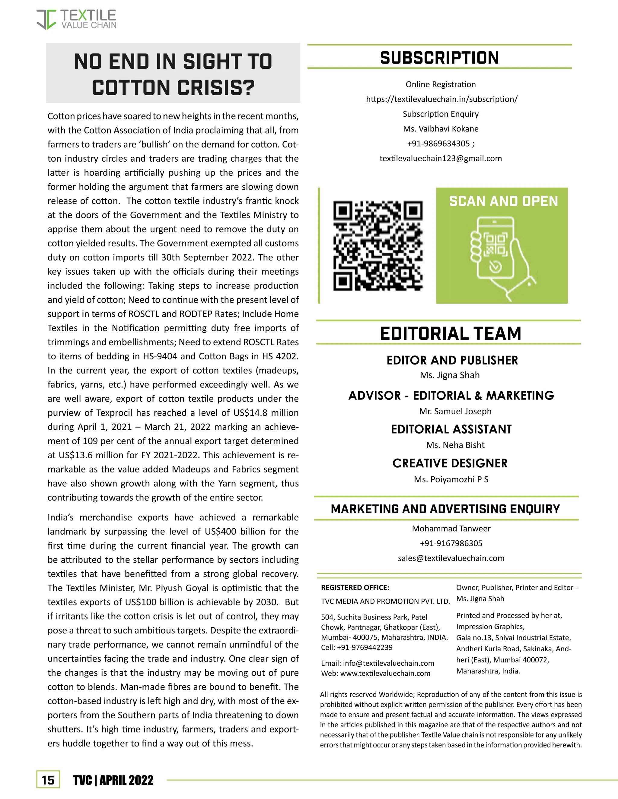 15 TVC | APRIL 2022
All rights reserved Worldwide; Reproduction of any of the content from this issue is
prohibited without explicit written permission of the publisher. Every effort has been
made to ensure and present factual and accurate information. The views expressed
in the articles published in this magazine are that of the respective authors and not
necessarily that of the publisher. Textile Value chain is not responsible for any unlikely
errorsthatmightoccuroranystepstakenbasedintheinformationprovidedherewith.
REGISTERED OFFICE:
TVC MEDIA AND PROMOTION PVT. LTD.
504, Suchita Business Park, Patel
Chowk, Pantnagar, Ghatkopar (East),
Mumbai- 400075, Maharashtra, INDIA.
Cell: +91-9769442239
Email: info@textilevaluechain.com
Web: www.textilevaluechain.com
Owner, Publisher, Printer and Editor -
Ms. Jigna Shah
Printed and Processed by her at,
Impression Graphics,
Gala no.13, Shivai Industrial Estate,
Andheri Kurla Road, Sakinaka, And-
heri (East), Mumbai 400072,
Maharashtra, India.
SUBSCRIPTION
EDITOR AND PUBLISHER
Ms. Jigna Shah
EDITORIAL TEAM
marketing and advertising enquiry
Cottonpriceshavesoaredtonewheightsintherecentmonths,
with the Cotton Association of India proclaiming that all, from
farmers to traders are ‘bullish’ on the demand for cotton. Cot-
ton industry circles and traders are trading charges that the
latter is hoarding artificially pushing up the prices and the
former holding the argument that farmers are slowing down
release of cotton. The cotton textile industry’s frantic knock
at the doors of the Government and the Textiles Ministry to
apprise them about the urgent need to remove the duty on
cotton yielded results. The Government exempted all customs
duty on cotton imports till 30th September 2022. The other
key issues taken up with the officials during their meetings
included the following: Taking steps to increase production
and yield of cotton; Need to continue with the present level of
support in terms of ROSCTL and RODTEP Rates; Include Home
Textiles in the Notification permitting duty free imports of
trimmings and embellishments; Need to extend ROSCTL Rates
to items of bedding in HS-9404 and Cotton Bags in HS 4202.
In the current year, the export of cotton textiles (madeups,
fabrics, yarns, etc.) have performed exceedingly well. As we
are well aware, export of cotton textile products under the
purview of Texprocil has reached a level of US$14.8 million
during April 1, 2021 – March 21, 2022 marking an achieve-
ment of 109 per cent of the annual export target determined
at US$13.6 million for FY 2021-2022. This achievement is re-
markable as the value added Madeups and Fabrics segment
have also shown growth along with the Yarn segment, thus
contributing towards the growth of the entire sector.
India’s merchandise exports have achieved a remarkable
landmark by surpassing the level of US$400 billion for the
first time during the current financial year. The growth can
be attributed to the stellar performance by sectors including
textiles that have benefitted from a strong global recovery.
The Textiles Minister, Mr. Piyush Goyal is optimistic that the
textiles exports of US$100 billion is achievable by 2030. But
if irritants like the cotton crisis is let out of control, they may
pose a threat to such ambitious targets. Despite the extraordi-
nary trade performance, we cannot remain unmindful of the
uncertainties facing the trade and industry. One clear sign of
the changes is that the industry may be moving out of pure
cotton to blends. Man-made fibres are bound to benefit. The
cotton-based industry is left high and dry, with most of the ex-
porters from the Southern parts of India threatening to down
shutters. It’s high time industry, farmers, traders and export-
ers huddle together to find a way out of this mess.
No End in Sight to
Cotton Crisis?
CREATIVE DESIGNER
Ms. Poiyamozhi P S
ADVISOR - EDITORIAL & MARKETING
Mr. Samuel Joseph
EDITORIAL ASSISTANT
Ms. Neha Bisht
Online Registration
https://textilevaluechain.in/subscription/
Subscription Enquiry
Ms. Vaibhavi Kokane
+91-9869634305 ;
textilevaluechain123@gmail.com
Scan and Open
Mohammad Tanweer
+91-9167986305
sales@textilevaluechain.com
 