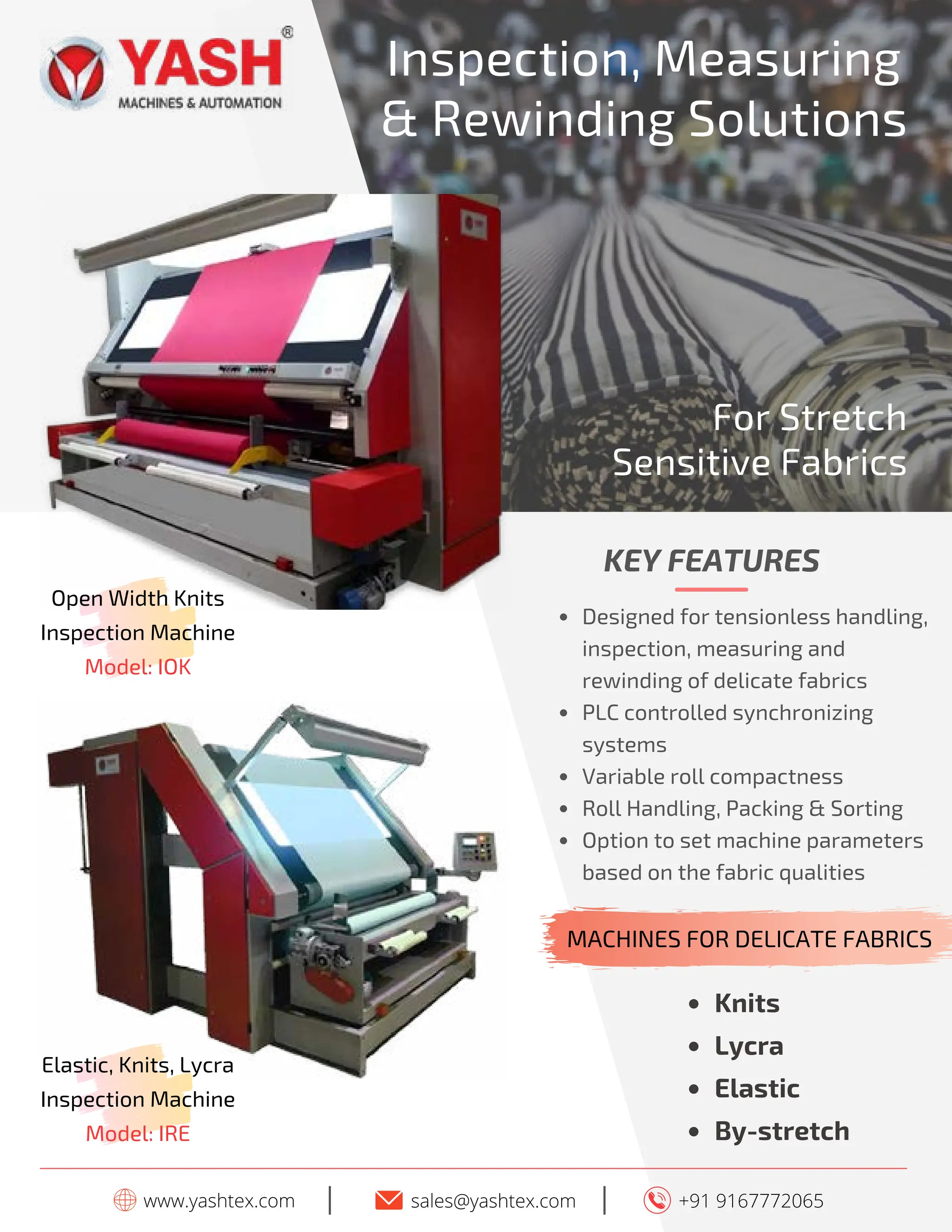 16 TVC | APRIL 2022
www.yashtex.com sales@yashtex.com
Open Width Knits
Inspection Machine
Model: IOK
I
Inspection, Measuring
& Rewinding Solutions
+91 9167772065
I
Knits
Lycra
Elastic
By-stretch
KEY FEATURES
Designed for tensionless handling,
inspection, measuring and
rewinding of delicate fabrics
PLC controlled synchronizing
systems
Variable roll compactness
Roll Handling, Packing & Sorting
Option to set machine parameters
based on the fabric qualities
For Stretch
Sensitive Fabrics
MACHINES FOR DELICATE FABRICS
Elastic, Knits, Lycra
Inspection Machine
Model: IRE
 