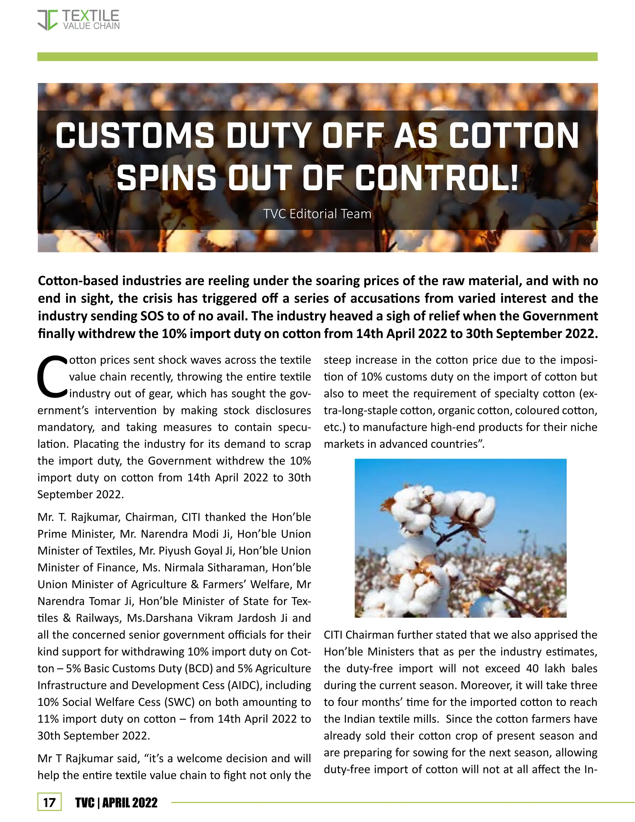 17 TVC | APRIL 2022
CUSTOMS DUTY OFF AS COTTON
SPINS OUT OF CONTROL!
TVC Editorial Team
C
otton prices sent shock waves across the textile
value chain recently, throwing the entire textile
industry out of gear, which has sought the gov-
ernment’s intervention by making stock disclosures
mandatory, and taking measures to contain specu-
lation. Placating the industry for its demand to scrap
the import duty, the Government withdrew the 10%
import duty on cotton from 14th April 2022 to 30th
September 2022.
Mr. T. Rajkumar, Chairman, CITI thanked the Hon’ble
Prime Minister, Mr. Narendra Modi Ji, Hon’ble Union
Minister of Textiles, Mr. Piyush Goyal Ji, Hon’ble Union
Minister of Finance, Ms. Nirmala Sitharaman, Hon’ble
Union Minister of Agriculture & Farmers’ Welfare, Mr
Narendra Tomar Ji, Hon’ble Minister of State for Tex-
tiles & Railways, Ms.Darshana Vikram Jardosh Ji and
all the concerned senior government officials for their
kind support for withdrawing 10% import duty on Cot-
ton – 5% Basic Customs Duty (BCD) and 5% Agriculture
Infrastructure and Development Cess (AIDC), including
10% Social Welfare Cess (SWC) on both amounting to
11% import duty on cotton – from 14th April 2022 to
30th September 2022.
Mr T Rajkumar said, “it’s a welcome decision and will
help the entire textile value chain to fight not only the
Cotton-based industries are reeling under the soaring prices of the raw material, and with no
end in sight, the crisis has triggered off a series of accusations from varied interest and the
industry sending SOS to of no avail. The industry heaved a sigh of relief when the Government
finally withdrew the 10% import duty on cotton from 14th April 2022 to 30th September 2022.
steep increase in the cotton price due to the imposi-
tion of 10% customs duty on the import of cotton but
also to meet the requirement of specialty cotton (ex-
tra-long-staple cotton, organic cotton, coloured cotton,
etc.) to manufacture high-end products for their niche
markets in advanced countries”.
CITI Chairman further stated that we also apprised the
Hon’ble Ministers that as per the industry estimates,
the duty-free import will not exceed 40 lakh bales
during the current season. Moreover, it will take three
to four months’ time for the imported cotton to reach
the Indian textile mills. Since the cotton farmers have
already sold their cotton crop of present season and
are preparing for sowing for the next season, allowing
duty-free import of cotton will not at all affect the In-
cover story
 