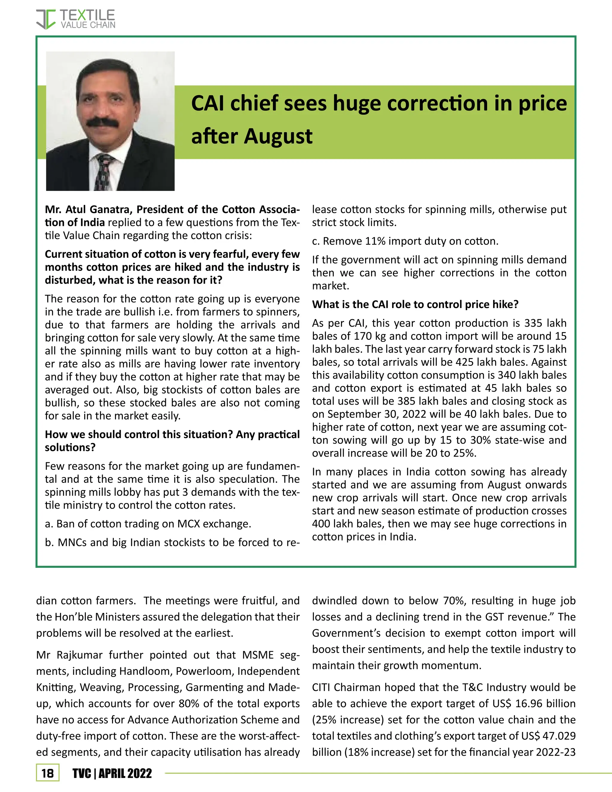 18 TVC | APRIL 2022
dwindled down to below 70%, resulting in huge job
losses and a declining trend in the GST revenue.” The
Government’s decision to exempt cotton import will
boost their sentiments, and help the textile industry to
maintain their growth momentum.
CITI Chairman hoped that the T&C Industry would be
able to achieve the export target of US$ 16.96 billion
(25% increase) set for the cotton value chain and the
total textiles and clothing’s export target of US$ 47.029
billion (18% increase) set for the financial year 2022-23
CAI chief sees huge correction in price
after August
dian cotton farmers. The meetings were fruitful, and
the Hon’ble Ministers assured the delegation that their
problems will be resolved at the earliest.
Mr Rajkumar further pointed out that MSME seg-
ments, including Handloom, Powerloom, Independent
Knitting, Weaving, Processing, Garmenting and Made-
up, which accounts for over 80% of the total exports
have no access for Advance Authorization Scheme and
duty-free import of cotton. These are the worst-affect-
ed segments, and their capacity utilisation has already
Mr. Atul Ganatra, President of the Cotton Associa-
tion of India replied to a few questions from the Tex-
tile Value Chain regarding the cotton crisis:
Current situation of cotton is very fearful, every few
months cotton prices are hiked and the industry is
disturbed, what is the reason for it?
The reason for the cotton rate going up is everyone
in the trade are bullish i.e. from farmers to spinners,
due to that farmers are holding the arrivals and
bringing cotton for sale very slowly. At the same time
all the spinning mills want to buy cotton at a high-
er rate also as mills are having lower rate inventory
and if they buy the cotton at higher rate that may be
averaged out. Also, big stockists of cotton bales are
bullish, so these stocked bales are also not coming
for sale in the market easily.
How we should control this situation? Any practical
solutions?
Few reasons for the market going up are fundamen-
tal and at the same time it is also speculation. The
spinning mills lobby has put 3 demands with the tex-
tile ministry to control the cotton rates.
a. Ban of cotton trading on MCX exchange.
b. MNCs and big Indian stockists to be forced to re-
lease cotton stocks for spinning mills, otherwise put
strict stock limits.
c. Remove 11% import duty on cotton.
If the government will act on spinning mills demand
then we can see higher corrections in the cotton
market.
What is the CAI role to control price hike?
As per CAI, this year cotton production is 335 lakh
bales of 170 kg and cotton import will be around 15
lakh bales. The last year carry forward stock is 75 lakh
bales, so total arrivals will be 425 lakh bales. Against
this availability cotton consumption is 340 lakh bales
and cotton export is estimated at 45 lakh bales so
total uses will be 385 lakh bales and closing stock as
on September 30, 2022 will be 40 lakh bales. Due to
higher rate of cotton, next year we are assuming cot-
ton sowing will go up by 15 to 30% state-wise and
overall increase will be 20 to 25%.
In many places in India cotton sowing has already
started and we are assuming from August onwards
new crop arrivals will start. Once new crop arrivals
start and new season estimate of production crosses
400 lakh bales, then we may see huge corrections in
cotton prices in India.
 