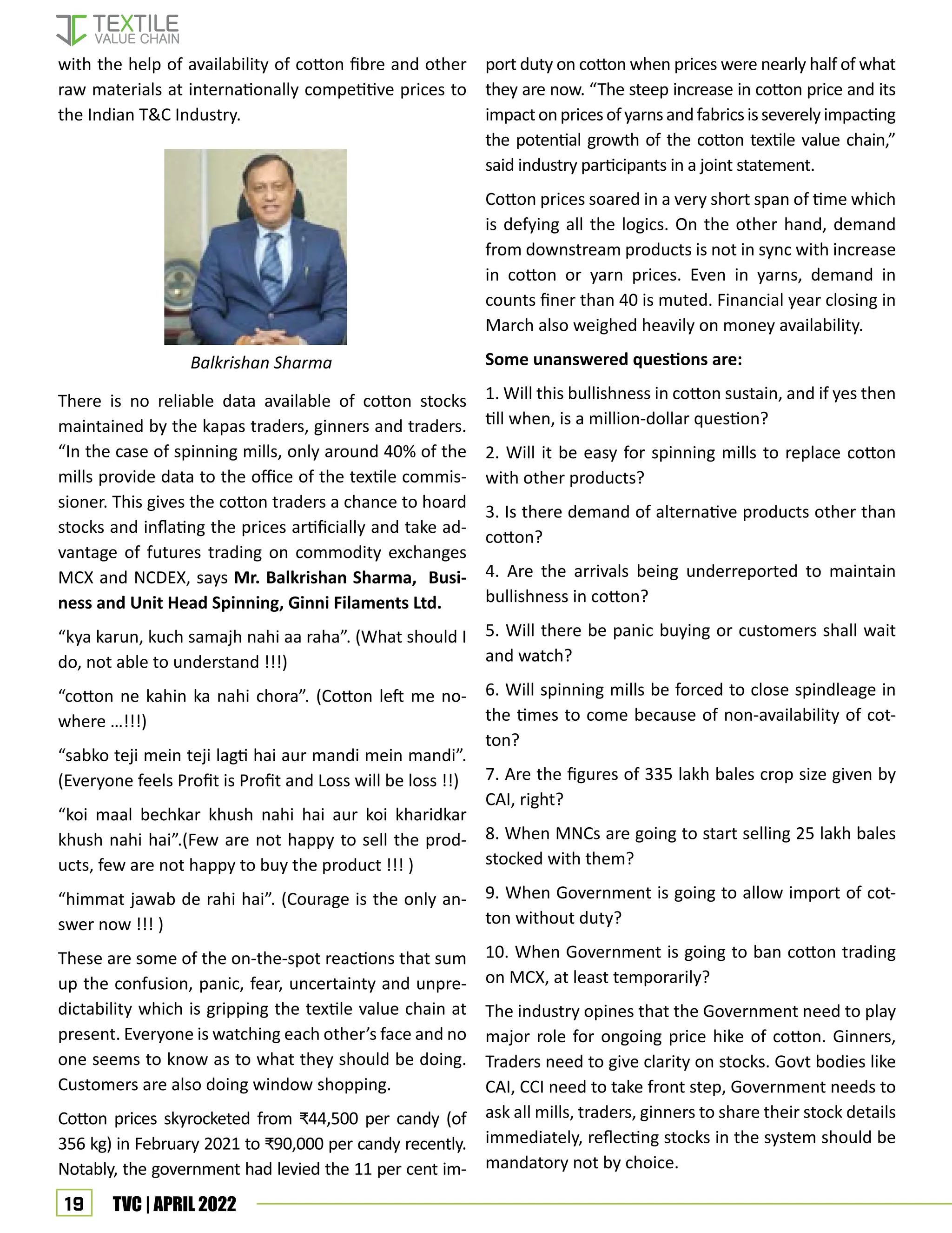 19 TVC | APRIL 2022
with the help of availability of cotton fibre and other
raw materials at internationally competitive prices to
the Indian T&C Industry.
There is no reliable data available of cotton stocks
maintained by the kapas traders, ginners and traders.
“In the case of spinning mills, only around 40% of the
mills provide data to the office of the textile commis-
sioner. This gives the cotton traders a chance to hoard
stocks and inflating the prices artificially and take ad-
vantage of futures trading on commodity exchanges
MCX and NCDEX, says Mr. Balkrishan Sharma, Busi-
ness and Unit Head Spinning, Ginni Filaments Ltd.
“kya karun, kuch samajh nahi aa raha”. (What should I
do, not able to understand !!!)
“cotton ne kahin ka nahi chora”. (Cotton left me no-
where …!!!)
“sabko teji mein teji lagti hai aur mandi mein mandi”.
(Everyone feels Profit is Profit and Loss will be loss !!)
“koi maal bechkar khush nahi hai aur koi kharidkar
khush nahi hai”.(Few are not happy to sell the prod-
ucts, few are not happy to buy the product !!! )
“himmat jawab de rahi hai”. (Courage is the only an-
swer now !!! )
These are some of the on-the-spot reactions that sum
up the confusion, panic, fear, uncertainty and unpre-
dictability which is gripping the textile value chain at
present. Everyone is watching each other’s face and no
one seems to know as to what they should be doing.
Customers are also doing window shopping.
Cotton prices skyrocketed from ₹44,500 per candy (of
356 kg) in February 2021 to ₹90,000 per candy recently.
Notably, the government had levied the 11 per cent im-
port duty on cotton when prices were nearly half of what
they are now. “The steep increase in cotton price and its
impactonpricesofyarnsandfabricsisseverelyimpacting
the potential growth of the cotton textile value chain,”
said industry participants in a joint statement.
Cotton prices soared in a very short span of time which
is defying all the logics. On the other hand, demand
from downstream products is not in sync with increase
in cotton or yarn prices. Even in yarns, demand in
counts finer than 40 is muted. Financial year closing in
March also weighed heavily on money availability.
Some unanswered questions are:
1. Will this bullishness in cotton sustain, and if yes then
till when, is a million-dollar question?
2. Will it be easy for spinning mills to replace cotton
with other products?
3. Is there demand of alternative products other than
cotton?
4. Are the arrivals being underreported to maintain
bullishness in cotton?
5. Will there be panic buying or customers shall wait
and watch?
6. Will spinning mills be forced to close spindleage in
the times to come because of non-availability of cot-
ton?
7. Are the figures of 335 lakh bales crop size given by
CAI, right?
8. When MNCs are going to start selling 25 lakh bales
stocked with them?
9. When Government is going to allow import of cot-
ton without duty?
10. When Government is going to ban cotton trading
on MCX, at least temporarily?
The industry opines that the Government need to play
major role for ongoing price hike of cotton. Ginners,
Traders need to give clarity on stocks. Govt bodies like
CAI, CCI need to take front step, Government needs to
ask all mills, traders, ginners to share their stock details
immediately, reflecting stocks in the system should be
mandatory not by choice.
Balkrishan Sharma
 