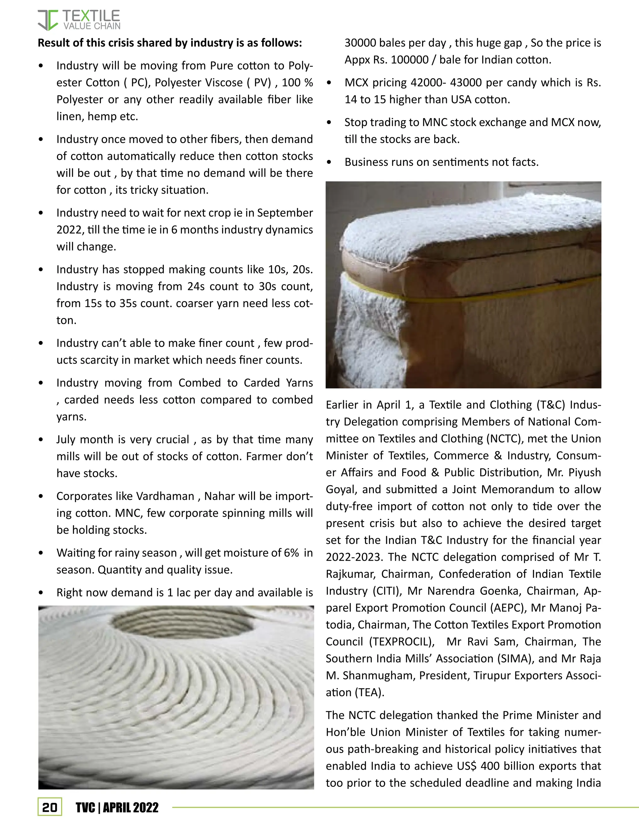 20 TVC | APRIL 2022
Result of this crisis shared by industry is as follows:
• Industry will be moving from Pure cotton to Poly-
ester Cotton ( PC), Polyester Viscose ( PV) , 100 %
Polyester or any other readily available fiber like
linen, hemp etc.
• Industry once moved to other fibers, then demand
of cotton automatically reduce then cotton stocks
will be out , by that time no demand will be there
for cotton , its tricky situation.
• Industry need to wait for next crop ie in September
2022, till the time ie in 6 months industry dynamics
will change.
• Industry has stopped making counts like 10s, 20s.
Industry is moving from 24s count to 30s count,
from 15s to 35s count. coarser yarn need less cot-
ton.
• Industry can’t able to make finer count , few prod-
ucts scarcity in market which needs finer counts.
• Industry moving from Combed to Carded Yarns
, carded needs less cotton compared to combed
yarns.
• July month is very crucial , as by that time many
mills will be out of stocks of cotton. Farmer don’t
have stocks.
• Corporates like Vardhaman , Nahar will be import-
ing cotton. MNC, few corporate spinning mills will
be holding stocks.
• Waiting for rainy season , will get moisture of 6% in
season. Quantity and quality issue.
• Right now demand is 1 lac per day and available is
30000 bales per day , this huge gap , So the price is
Appx Rs. 100000 / bale for Indian cotton.
• MCX pricing 42000- 43000 per candy which is Rs.
14 to 15 higher than USA cotton.
• Stop trading to MNC stock exchange and MCX now,
till the stocks are back.
• Business runs on sentiments not facts.
Earlier in April 1, a Textile and Clothing (T&C) Indus-
try Delegation comprising Members of National Com-
mittee on Textiles and Clothing (NCTC), met the Union
Minister of Textiles, Commerce & Industry, Consum-
er Affairs and Food & Public Distribution, Mr. Piyush
Goyal, and submitted a Joint Memorandum to allow
duty-free import of cotton not only to tide over the
present crisis but also to achieve the desired target
set for the Indian T&C Industry for the financial year
2022-2023. The NCTC delegation comprised of Mr T.
Rajkumar, Chairman, Confederation of Indian Textile
Industry (CITI), Mr Narendra Goenka, Chairman, Ap-
parel Export Promotion Council (AEPC), Mr Manoj Pa-
todia, Chairman, The Cotton Textiles Export Promotion
Council (TEXPROCIL), Mr Ravi Sam, Chairman, The
Southern India Mills’ Association (SIMA), and Mr Raja
M. Shanmugham, President, Tirupur Exporters Associ-
ation (TEA).
The NCTC delegation thanked the Prime Minister and
Hon’ble Union Minister of Textiles for taking numer-
ous path-breaking and historical policy initiatives that
enabled India to achieve US$ 400 billion exports that
too prior to the scheduled deadline and making India
 