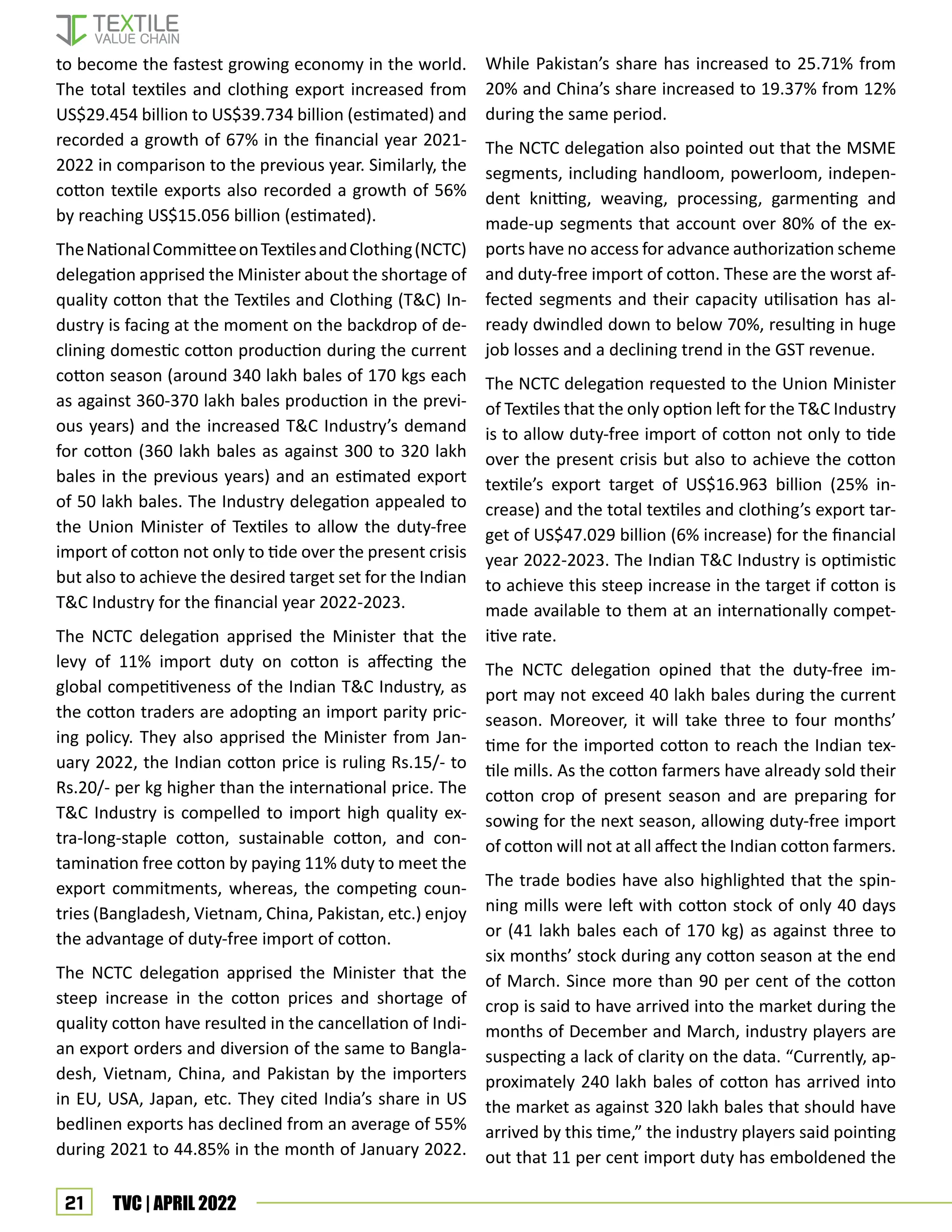 21 TVC | APRIL 2022
to become the fastest growing economy in the world.
The total textiles and clothing export increased from
US$29.454 billion to US$39.734 billion (estimated) and
recorded a growth of 67% in the financial year 2021-
2022 in comparison to the previous year. Similarly, the
cotton textile exports also recorded a growth of 56%
by reaching US$15.056 billion (estimated).
TheNationalCommitteeonTextilesandClothing(NCTC)
delegation apprised the Minister about the shortage of
quality cotton that the Textiles and Clothing (T&C) In-
dustry is facing at the moment on the backdrop of de-
clining domestic cotton production during the current
cotton season (around 340 lakh bales of 170 kgs each
as against 360-370 lakh bales production in the previ-
ous years) and the increased T&C Industry’s demand
for cotton (360 lakh bales as against 300 to 320 lakh
bales in the previous years) and an estimated export
of 50 lakh bales. The Industry delegation appealed to
the Union Minister of Textiles to allow the duty-free
import of cotton not only to tide over the present crisis
but also to achieve the desired target set for the Indian
T&C Industry for the financial year 2022-2023.
The NCTC delegation apprised the Minister that the
levy of 11% import duty on cotton is affecting the
global competitiveness of the Indian T&C Industry, as
the cotton traders are adopting an import parity pric-
ing policy. They also apprised the Minister from Jan-
uary 2022, the Indian cotton price is ruling Rs.15/- to
Rs.20/- per kg higher than the international price. The
T&C Industry is compelled to import high quality ex-
tra-long-staple cotton, sustainable cotton, and con-
tamination free cotton by paying 11% duty to meet the
export commitments, whereas, the competing coun-
tries (Bangladesh, Vietnam, China, Pakistan, etc.) enjoy
the advantage of duty-free import of cotton.
The NCTC delegation apprised the Minister that the
steep increase in the cotton prices and shortage of
quality cotton have resulted in the cancellation of Indi-
an export orders and diversion of the same to Bangla-
desh, Vietnam, China, and Pakistan by the importers
in EU, USA, Japan, etc. They cited India’s share in US
bedlinen exports has declined from an average of 55%
during 2021 to 44.85% in the month of January 2022.
While Pakistan’s share has increased to 25.71% from
20% and China’s share increased to 19.37% from 12%
during the same period.
The NCTC delegation also pointed out that the MSME
segments, including handloom, powerloom, indepen-
dent knitting, weaving, processing, garmenting and
made-up segments that account over 80% of the ex-
ports have no access for advance authorization scheme
and duty-free import of cotton. These are the worst af-
fected segments and their capacity utilisation has al-
ready dwindled down to below 70%, resulting in huge
job losses and a declining trend in the GST revenue.
The NCTC delegation requested to the Union Minister
of Textiles that the only option left for the T&C Industry
is to allow duty-free import of cotton not only to tide
over the present crisis but also to achieve the cotton
textile’s export target of US$16.963 billion (25% in-
crease) and the total textiles and clothing’s export tar-
get of US$47.029 billion (6% increase) for the financial
year 2022-2023. The Indian T&C Industry is optimistic
to achieve this steep increase in the target if cotton is
made available to them at an internationally compet-
itive rate.
The NCTC delegation opined that the duty-free im-
port may not exceed 40 lakh bales during the current
season. Moreover, it will take three to four months’
time for the imported cotton to reach the Indian tex-
tile mills. As the cotton farmers have already sold their
cotton crop of present season and are preparing for
sowing for the next season, allowing duty-free import
of cotton will not at all affect the Indian cotton farmers.
The trade bodies have also highlighted that the spin-
ning mills were left with cotton stock of only 40 days
or (41 lakh bales each of 170 kg) as against three to
six months’ stock during any cotton season at the end
of March. Since more than 90 per cent of the cotton
crop is said to have arrived into the market during the
months of December and March, industry players are
suspecting a lack of clarity on the data. “Currently, ap-
proximately 240 lakh bales of cotton has arrived into
the market as against 320 lakh bales that should have
arrived by this time,” the industry players said pointing
out that 11 per cent import duty has emboldened the
 