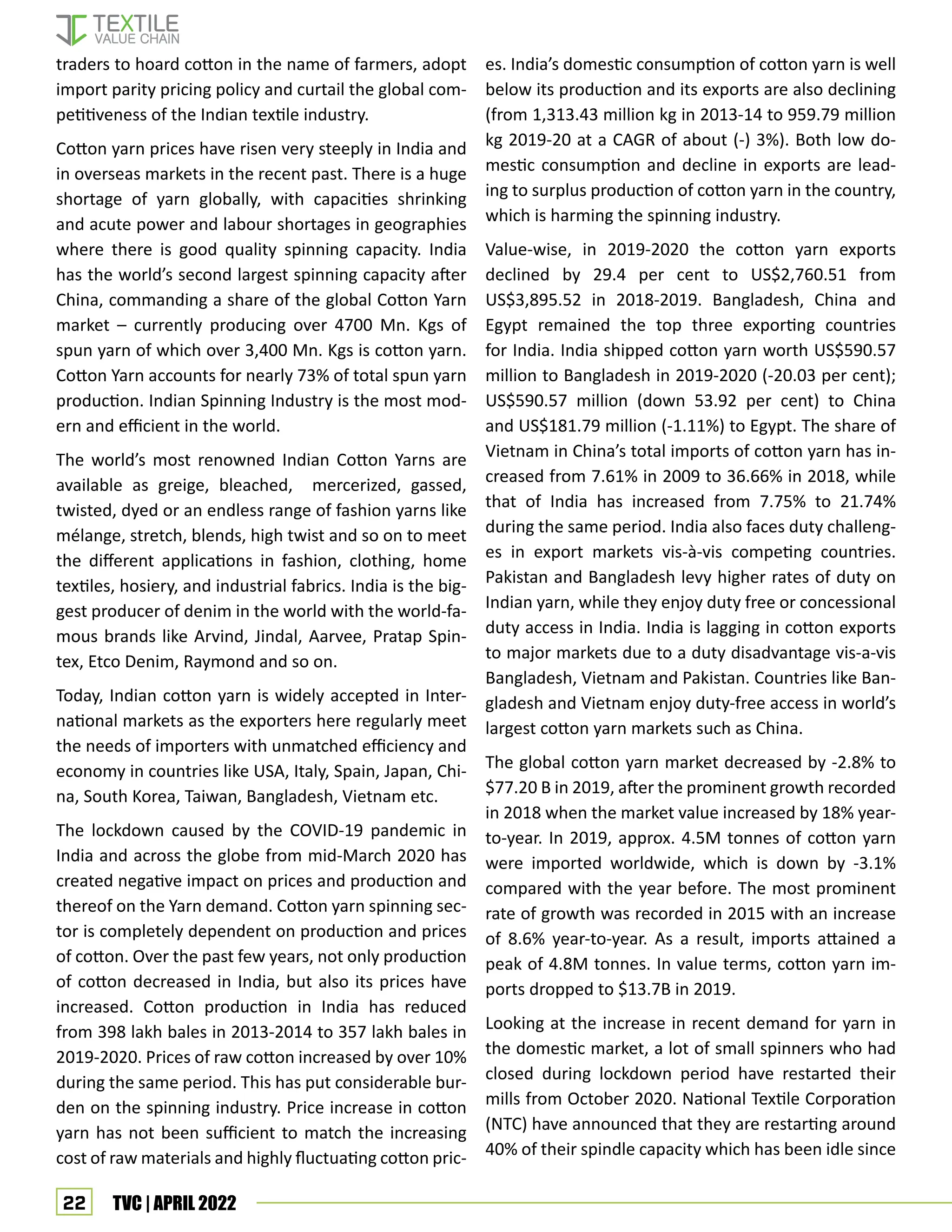 22 TVC | APRIL 2022
traders to hoard cotton in the name of farmers, adopt
import parity pricing policy and curtail the global com-
petitiveness of the Indian textile industry.
Cotton yarn prices have risen very steeply in India and
in overseas markets in the recent past. There is a huge
shortage of yarn globally, with capacities shrinking
and acute power and labour shortages in geographies
where there is good quality spinning capacity. India
has the world’s second largest spinning capacity after
China, commanding a share of the global Cotton Yarn
market – currently producing over 4700 Mn. Kgs of
spun yarn of which over 3,400 Mn. Kgs is cotton yarn.
Cotton Yarn accounts for nearly 73% of total spun yarn
production. Indian Spinning Industry is the most mod-
ern and efficient in the world.
The world’s most renowned Indian Cotton Yarns are
available as greige, bleached, mercerized, gassed,
twisted, dyed or an endless range of fashion yarns like
mélange, stretch, blends, high twist and so on to meet
the different applications in fashion, clothing, home
textiles, hosiery, and industrial fabrics. India is the big-
gest producer of denim in the world with the world-fa-
mous brands like Arvind, Jindal, Aarvee, Pratap Spin-
tex, Etco Denim, Raymond and so on.
Today, Indian cotton yarn is widely accepted in Inter-
national markets as the exporters here regularly meet
the needs of importers with unmatched efficiency and
economy in countries like USA, Italy, Spain, Japan, Chi-
na, South Korea, Taiwan, Bangladesh, Vietnam etc.
The lockdown caused by the COVID-19 pandemic in
India and across the globe from mid-March 2020 has
created negative impact on prices and production and
thereof on the Yarn demand. Cotton yarn spinning sec-
tor is completely dependent on production and prices
of cotton. Over the past few years, not only production
of cotton decreased in India, but also its prices have
increased. Cotton production in India has reduced
from 398 lakh bales in 2013-2014 to 357 lakh bales in
2019-2020. Prices of raw cotton increased by over 10%
during the same period. This has put considerable bur-
den on the spinning industry. Price increase in cotton
yarn has not been sufficient to match the increasing
cost of raw materials and highly fluctuating cotton pric-
es. India’s domestic consumption of cotton yarn is well
below its production and its exports are also declining
(from 1,313.43 million kg in 2013-14 to 959.79 million
kg 2019-20 at a CAGR of about (-) 3%). Both low do-
mestic consumption and decline in exports are lead-
ing to surplus production of cotton yarn in the country,
which is harming the spinning industry.
Value-wise, in 2019-2020 the cotton yarn exports
declined by 29.4 per cent to US$2,760.51 from
US$3,895.52 in 2018-2019. Bangladesh, China and
Egypt remained the top three exporting countries
for India. India shipped cotton yarn worth US$590.57
million to Bangladesh in 2019-2020 (-20.03 per cent);
US$590.57 million (down 53.92 per cent) to China
and US$181.79 million (-1.11%) to Egypt. The share of
Vietnam in China’s total imports of cotton yarn has in-
creased from 7.61% in 2009 to 36.66% in 2018, while
that of India has increased from 7.75% to 21.74%
during the same period. India also faces duty challeng-
es in export markets vis-à-vis competing countries.
Pakistan and Bangladesh levy higher rates of duty on
Indian yarn, while they enjoy duty free or concessional
duty access in India. India is lagging in cotton exports
to major markets due to a duty disadvantage vis-a-vis
Bangladesh, Vietnam and Pakistan. Countries like Ban-
gladesh and Vietnam enjoy duty-free access in world’s
largest cotton yarn markets such as China.
The global cotton yarn market decreased by -2.8% to
$77.20 B in 2019, after the prominent growth recorded
in 2018 when the market value increased by 18% year-
to-year. In 2019, approx. 4.5M tonnes of cotton yarn
were imported worldwide, which is down by -3.1%
compared with the year before. The most prominent
rate of growth was recorded in 2015 with an increase
of 8.6% year-to-year. As a result, imports attained a
peak of 4.8M tonnes. In value terms, cotton yarn im-
ports dropped to $13.7B in 2019.
Looking at the increase in recent demand for yarn in
the domestic market, a lot of small spinners who had
closed during lockdown period have restarted their
mills from October 2020. National Textile Corporation
(NTC) have announced that they are restarting around
40% of their spindle capacity which has been idle since
 