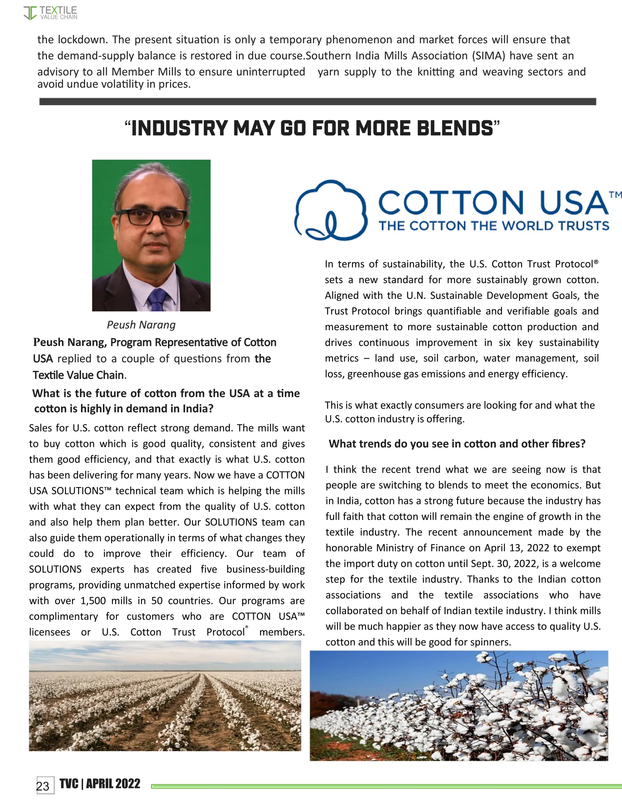 “INDUSTRY MAY GO FOR MORE BLENDS”
In terms of sustainability, the U.S. Cotton Trust Protocol®
sets a new standard for more sustainably grown cotton.
Aligned with the U.N. Sustainable Development Goals, the
Trust Protocol brings quantifiable and verifiable goals and
measurement to more sustainable cotton production and
drives continuous improvement in six key sustainability
metrics – land use, soil carbon, water management, soil
loss, greenhouse gas emissions and energy efficiency.
This is what exactly consumers are looking for and what the
U.S. cotton industry is offering.
Peush Narang
What trends do you see in coꢀon and other ﬁbres?
the lockdown. The present situaꢁon is only a temporary phenomenon and market forces will ensure that
the demand-supply balance is restored in due course.Southern India Mills Associaꢁon (SIMA) have sent an
advisory to all Member Mills to ensure uninterrupted yarn supply to the kniꢂng and weaving sectors and
avoid undue volaꢁlity in prices.
Peush Narang, Program Representaꢁve of Coꢀon
USA replied to a couple of quesꢁons from the
Texꢁle Value Chain.
What is the future of coꢀon from the USA at a ꢁme
coꢀon is highly in demand in India?
Sales for U.S. cotton reflect strong demand. The mills want
to buy cotton which is good quality, consistent and gives
them good efficiency, and that exactly is what U.S. cotton
has been delivering for many years. Now we have a COTTON
USA SOLUTIONS™ technical team which is helping the mills
with what they can expect from the quality of U.S. cotton
and also help them plan better. Our SOLUTIONS team can
also guide them operationally in terms of what changes they
could do to improve their efficiency. Our team of
SOLUTIONS experts has created five business-building
programs, providing unmatched expertise informed by work
with over 1,500 mills in 50 countries. Our programs are
complimentary for customers who are COTTON USA™
licensees or U.S. Cotton Trust Protocol®
members.
I think the recent trend what we are seeing now is that
people are switching to blends to meet the economics. But
in India, cotton has a strong future because the industry has
full faith that cotton will remain the engine of growth in the
textile industry. The recent announcement made by the
honorable Ministry of Finance on April 13, 2022 to exempt
the import duty on cotton until Sept. 30, 2022, is a welcome
step for the textile industry. Thanks to the Indian cotton
associations and the textile associations who have
collaborated on behalf of Indian textile industry. I think mills
will be much happier as they now have access to quality U.S.
cotton and this will be good for spinners.
23 TVC | APRIL 2022
 