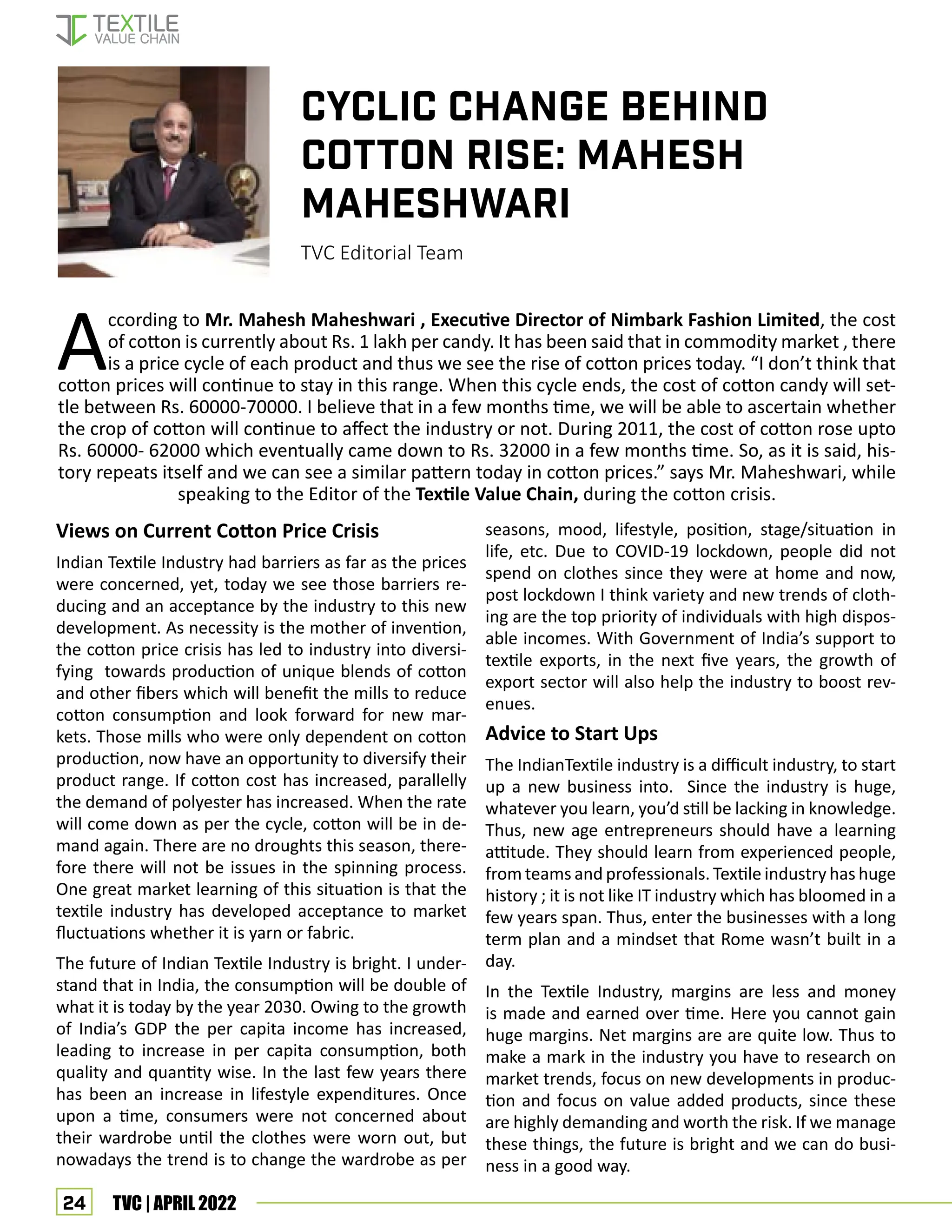 24 TVC | APRIL 2022
According to Mr. Mahesh Maheshwari , Executive Director of Nimbark Fashion Limited, the cost
of cotton is currently about Rs. 1 lakh per candy. It has been said that in commodity market , there
is a price cycle of each product and thus we see the rise of cotton prices today. “I don’t think that
cotton prices will continue to stay in this range. When this cycle ends, the cost of cotton candy will set-
tle between Rs. 60000-70000. I believe that in a few months time, we will be able to ascertain whether
the crop of cotton will continue to affect the industry or not. During 2011, the cost of cotton rose upto
Rs. 60000- 62000 which eventually came down to Rs. 32000 in a few months time. So, as it is said, his-
tory repeats itself and we can see a similar pattern today in cotton prices.” says Mr. Maheshwari, while
speaking to the Editor of the Textile Value Chain, during the cotton crisis.
Views on Current Cotton Price Crisis
Indian Textile Industry had barriers as far as the prices
were concerned, yet, today we see those barriers re-
ducing and an acceptance by the industry to this new
development. As necessity is the mother of invention,
the cotton price crisis has led to industry into diversi-
fying towards production of unique blends of cotton
and other fibers which will benefit the mills to reduce
cotton consumption and look forward for new mar-
kets. Those mills who were only dependent on cotton
production, now have an opportunity to diversify their
product range. If cotton cost has increased, parallelly
the demand of polyester has increased. When the rate
will come down as per the cycle, cotton will be in de-
mand again. There are no droughts this season, there-
fore there will not be issues in the spinning process.
One great market learning of this situation is that the
textile industry has developed acceptance to market
fluctuations whether it is yarn or fabric.
The future of Indian Textile Industry is bright. I under-
stand that in India, the consumption will be double of
what it is today by the year 2030. Owing to the growth
of India’s GDP the per capita income has increased,
leading to increase in per capita consumption, both
quality and quantity wise. In the last few years there
has been an increase in lifestyle expenditures. Once
upon a time, consumers were not concerned about
their wardrobe until the clothes were worn out, but
nowadays the trend is to change the wardrobe as per
CYCLIC CHANGE BEHIND
COTTON RISE: MAHESH
MAHESHWARI
TVC Editorial Team
seasons, mood, lifestyle, position, stage/situation in
life, etc. Due to COVID-19 lockdown, people did not
spend on clothes since they were at home and now,
post lockdown I think variety and new trends of cloth-
ing are the top priority of individuals with high dispos-
able incomes. With Government of India’s support to
textile exports, in the next five years, the growth of
export sector will also help the industry to boost rev-
enues.
Advice to Start Ups
The IndianTextile industry is a difficult industry, to start
up a new business into. Since the industry is huge,
whatever you learn, you’d still be lacking in knowledge.
Thus, new age entrepreneurs should have a learning
attitude. They should learn from experienced people,
from teams and professionals. Textile industry has huge
history ; it is not like IT industry which has bloomed in a
few years span. Thus, enter the businesses with a long
term plan and a mindset that Rome wasn’t built in a
day.
In the Textile Industry, margins are less and money
is made and earned over time. Here you cannot gain
huge margins. Net margins are are quite low. Thus to
make a mark in the industry you have to research on
market trends, focus on new developments in produc-
tion and focus on value added products, since these
are highly demanding and worth the risk. If we manage
these things, the future is bright and we can do busi-
ness in a good way.
 