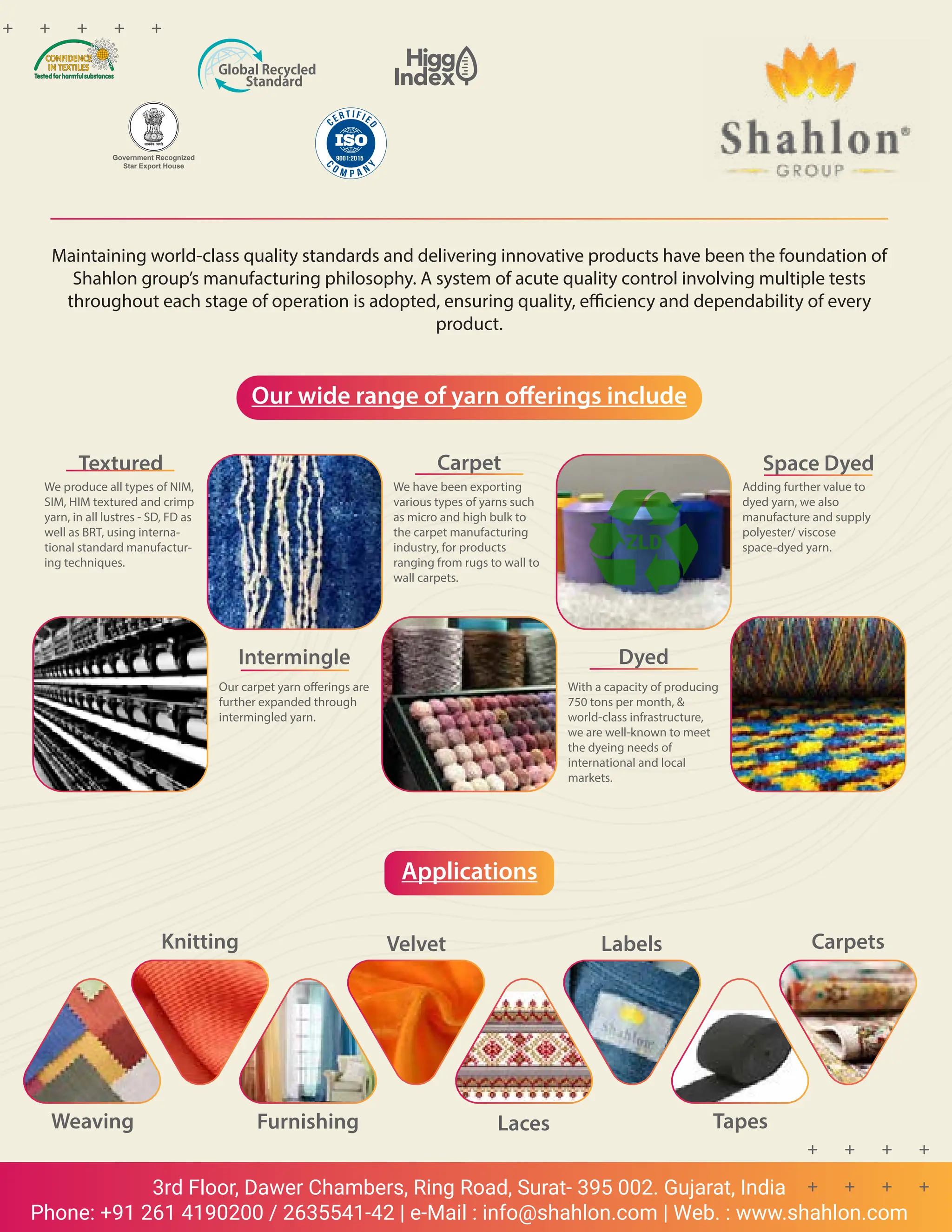 25 TVC | APRIL 2022
3rd Floor, Dawer Chambers, Ring Road, Surat- 395 002. Gujarat, India
Phone: +91 261 4190200 / 2635541-42 | e-Mail : info@shahlon.com | Web. : www.shahlon.com
Maintaining world-class quality standards and delivering innovative products have been the foundation of
Shahlon group’s manufacturing philosophy. A system of acute quality control involving multiple tests
throughout each stage of operation is adopted, ensuring quality, efficiency and dependability of every
product.
Our wide range of yarn offerings include
Applications
Textured
We produce all types of NIM,
SIM, HIM textured and crimp
yarn, in all lustres - SD, FD as
well as BRT, using interna-
tional standard manufactur-
ing techniques.
Intermingle
Our carpet yarn offerings are
further expanded through
intermingled yarn.
Carpet
We have been exporting
various types of yarns such
as micro and high bulk to
the carpet manufacturing
industry, for products
ranging from rugs to wall to
wall carpets.
Dyed
With a capacity of producing
750 tons per month, &
world-class infrastructure,
we are well-known to meet
the dyeing needs of
international and local
markets.
Space Dyed
Adding further value to
dyed yarn, we also
manufacture and supply
polyester/ viscose
space-dyed yarn.
Weaving Furnishing Laces Tapes
Carpets
Labels
Velvet
Knitting
Government Recognized
Star Export House
 