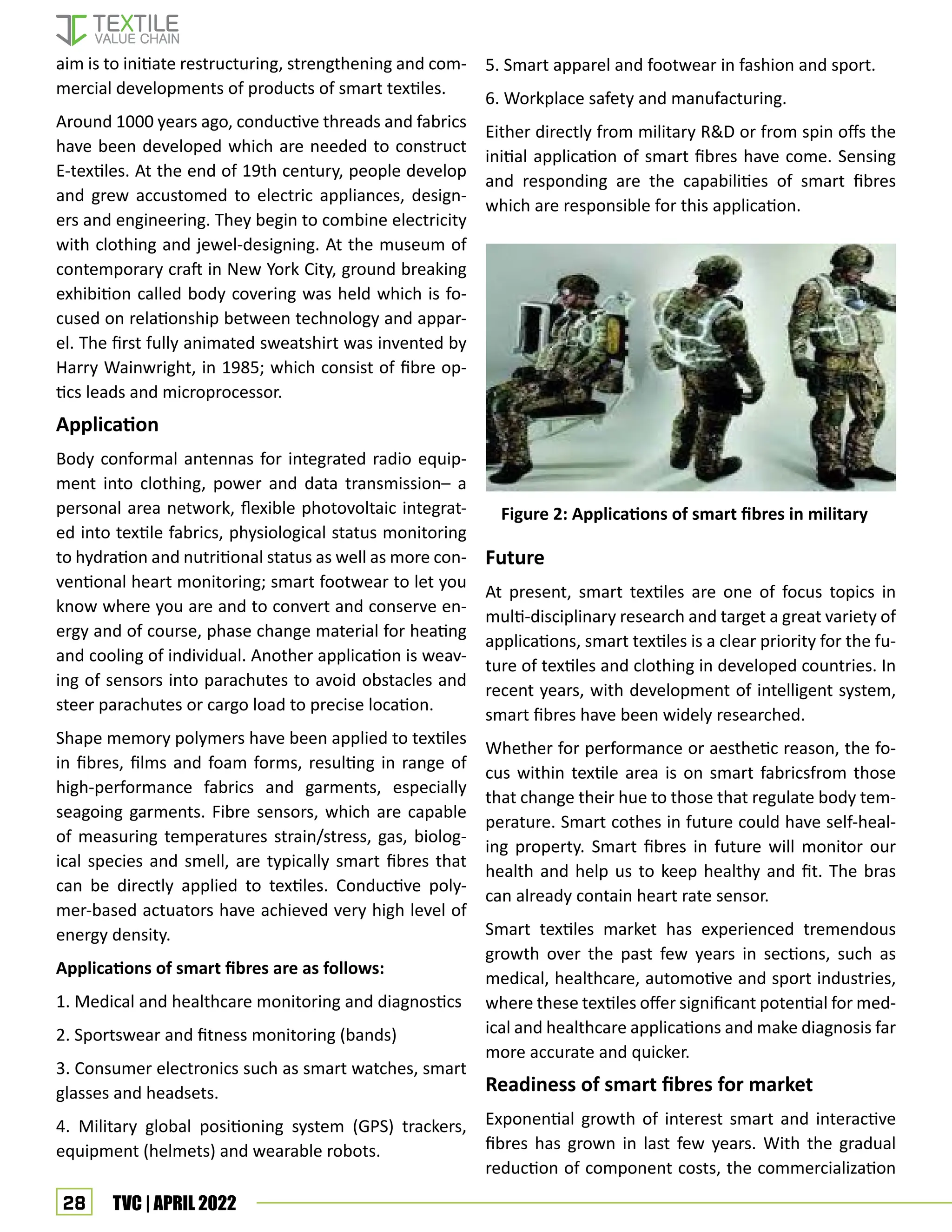 28 TVC | APRIL 2022
5. Smart apparel and footwear in fashion and sport.
6. Workplace safety and manufacturing.
Either directly from military R&D or from spin offs the
initial application of smart fibres have come. Sensing
and responding are the capabilities of smart fibres
which are responsible for this application.
Future
At present, smart textiles are one of focus topics in
multi-disciplinary research and target a great variety of
applications, smart textiles is a clear priority for the fu-
ture of textiles and clothing in developed countries. In
recent years, with development of intelligent system,
smart fibres have been widely researched.
Whether for performance or aesthetic reason, the fo-
cus within textile area is on smart fabricsfrom those
that change their hue to those that regulate body tem-
perature. Smart cothes in future could have self-heal-
ing property. Smart fibres in future will monitor our
health and help us to keep healthy and fit. The bras
can already contain heart rate sensor.
Smart textiles market has experienced tremendous
growth over the past few years in sections, such as
medical, healthcare, automotive and sport industries,
where these textiles offer significant potential for med-
ical and healthcare applications and make diagnosis far
more accurate and quicker.
Readiness of smart fibres for market
Exponential growth of interest smart and interactive
fibres has grown in last few years. With the gradual
reduction of component costs, the commercialization
aim is to initiate restructuring, strengthening and com-
mercial developments of products of smart textiles.
Around 1000 years ago, conductive threads and fabrics
have been developed which are needed to construct
E-textiles. At the end of 19th century, people develop
and grew accustomed to electric appliances, design-
ers and engineering. They begin to combine electricity
with clothing and jewel-designing. At the museum of
contemporary craft in New York City, ground breaking
exhibition called body covering was held which is fo-
cused on relationship between technology and appar-
el. The first fully animated sweatshirt was invented by
Harry Wainwright, in 1985; which consist of fibre op-
tics leads and microprocessor.
Application
Body conformal antennas for integrated radio equip-
ment into clothing, power and data transmission– a
personal area network, flexible photovoltaic integrat-
ed into textile fabrics, physiological status monitoring
to hydration and nutritional status as well as more con-
ventional heart monitoring; smart footwear to let you
know where you are and to convert and conserve en-
ergy and of course, phase change material for heating
and cooling of individual. Another application is weav-
ing of sensors into parachutes to avoid obstacles and
steer parachutes or cargo load to precise location.
Shape memory polymers have been applied to textiles
in fibres, films and foam forms, resulting in range of
high-performance fabrics and garments, especially
seagoing garments. Fibre sensors, which are capable
of measuring temperatures strain/stress, gas, biolog-
ical species and smell, are typically smart fibres that
can be directly applied to textiles. Conductive poly-
mer-based actuators have achieved very high level of
energy density.
Applications of smart fibres are as follows:
1. Medical and healthcare monitoring and diagnostics
2. Sportswear and fitness monitoring (bands)
3. Consumer electronics such as smart watches, smart
glasses and headsets.
4. Military global positioning system (GPS) trackers,
equipment (helmets) and wearable robots.
Figure 2: Applications of smart fibres in military
 