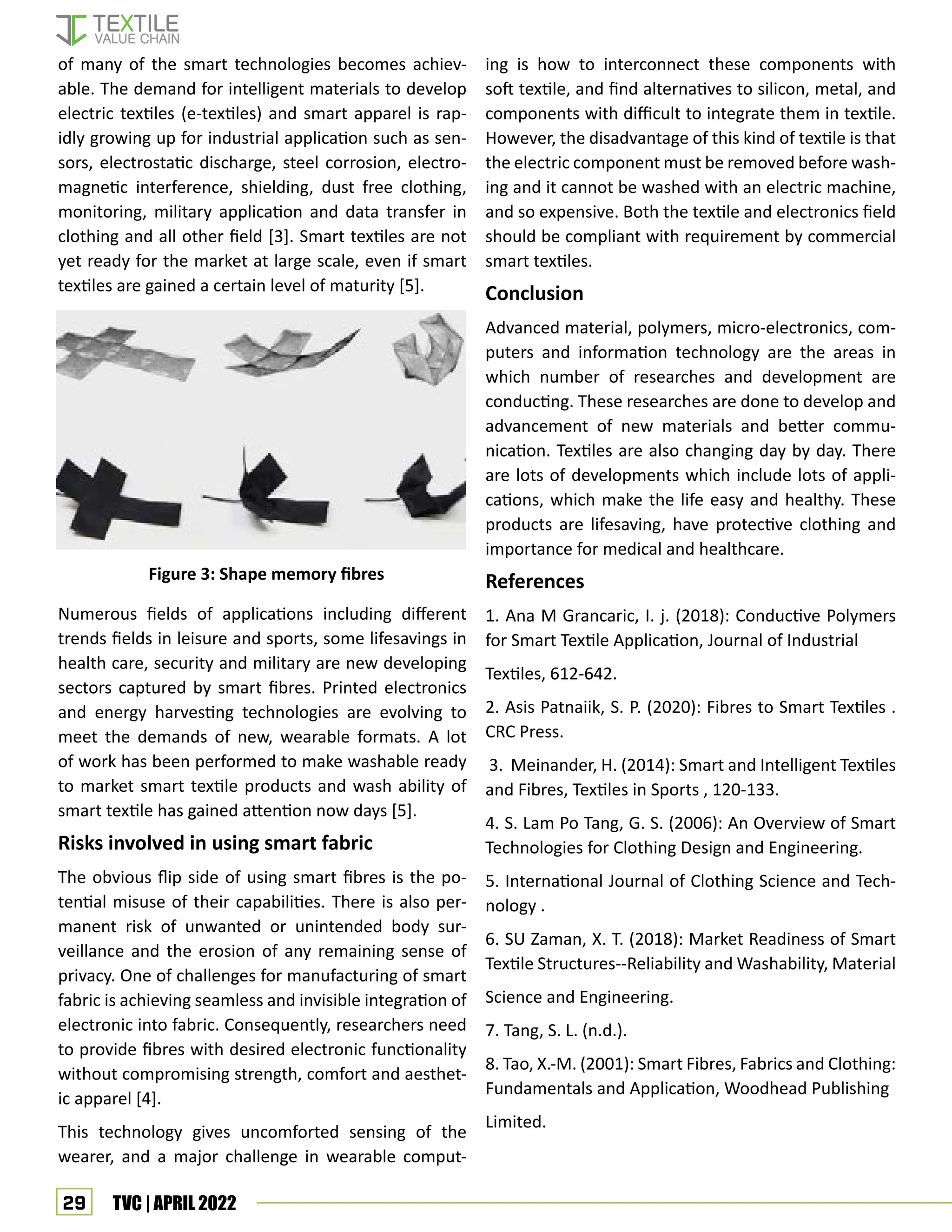 29 TVC | APRIL 2022
of many of the smart technologies becomes achiev-
able. The demand for intelligent materials to develop
electric textiles (e-textiles) and smart apparel is rap-
idly growing up for industrial application such as sen-
sors, electrostatic discharge, steel corrosion, electro-
magnetic interference, shielding, dust free clothing,
monitoring, military application and data transfer in
clothing and all other field [3]. Smart textiles are not
yet ready for the market at large scale, even if smart
textiles are gained a certain level of maturity [5].
Numerous fields of applications including different
trends fields in leisure and sports, some lifesavings in
health care, security and military are new developing
sectors captured by smart fibres. Printed electronics
and energy harvesting technologies are evolving to
meet the demands of new, wearable formats. A lot
of work has been performed to make washable ready
to market smart textile products and wash ability of
smart textile has gained attention now days [5].
Risks involved in using smart fabric
The obvious flip side of using smart fibres is the po-
tential misuse of their capabilities. There is also per-
manent risk of unwanted or unintended body sur-
veillance and the erosion of any remaining sense of
privacy. One of challenges for manufacturing of smart
fabric is achieving seamless and invisible integration of
electronic into fabric. Consequently, researchers need
to provide fibres with desired electronic functionality
without compromising strength, comfort and aesthet-
ic apparel [4].
This technology gives uncomforted sensing of the
wearer, and a major challenge in wearable comput-
ing is how to interconnect these components with
soft textile, and find alternatives to silicon, metal, and
components with difficult to integrate them in textile.
However, the disadvantage of this kind of textile is that
the electric component must be removed before wash-
ing and it cannot be washed with an electric machine,
and so expensive. Both the textile and electronics field
should be compliant with requirement by commercial
smart textiles.
Conclusion
Advanced material, polymers, micro-electronics, com-
puters and information technology are the areas in
which number of researches and development are
conducting. These researches are done to develop and
advancement of new materials and better commu-
nication. Textiles are also changing day by day. There
are lots of developments which include lots of appli-
cations, which make the life easy and healthy. These
products are lifesaving, have protective clothing and
importance for medical and healthcare.
References
1. Ana M Grancaric, I. j. (2018): Conductive Polymers
for Smart Textile Application, Journal of Industrial
Textiles, 612-642.
2. Asis Patnaiik, S. P. (2020): Fibres to Smart Textiles .
CRC Press.
3. Meinander, H. (2014): Smart and Intelligent Textiles
and Fibres, Textiles in Sports , 120-133.
4. S. Lam Po Tang, G. S. (2006): An Overview of Smart
Technologies for Clothing Design and Engineering.
5. International Journal of Clothing Science and Tech-
nology .
6. SU Zaman, X. T. (2018): Market Readiness of Smart
Textile Structures--Reliability and Washability, Material
Science and Engineering.
7. Tang, S. L. (n.d.).
8. Tao, X.-M. (2001): Smart Fibres, Fabrics and Clothing:
Fundamentals and Application, Woodhead Publishing
Limited.
Figure 3: Shape memory fibres
 
