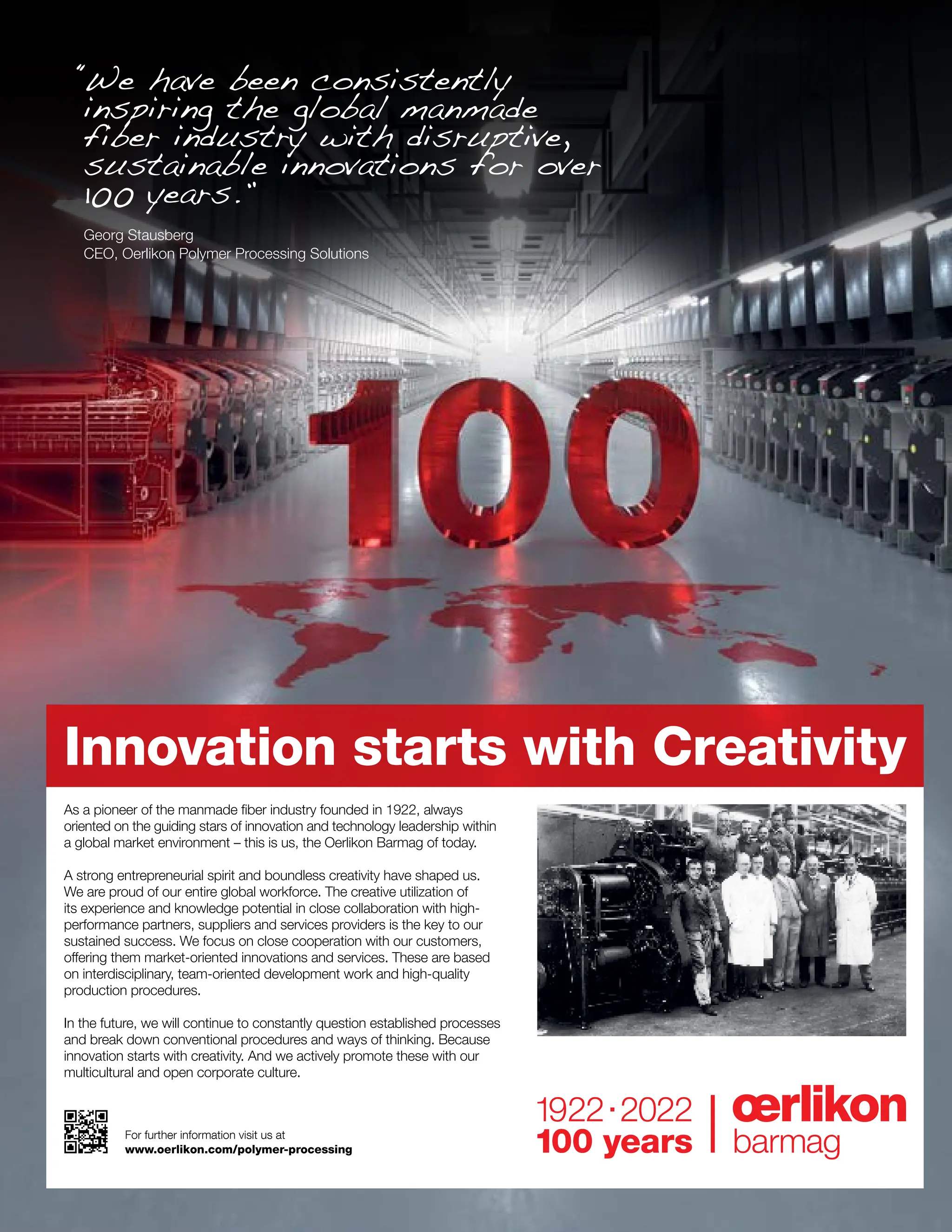 For further information visit us at
www.oerlikon.com/polymer-processing
Innovation starts with Creativity
“
We have been consistently
inspiring the global manmade
fiber industry with disruptive,
sustainable innovations for over
100 years.”
Georg Stausberg
CEO, Oerlikon Polymer Processing Solutions
As a pioneer of the manmade fiber industry founded in 1922, always
oriented on the guiding stars of innovation and technology leadership within
a global market environment – this is us, the Oerlikon Barmag of today.
A strong entrepreneurial spirit and boundless creativity have shaped us.
We are proud of our entire global workforce. The creative utilization of
its experience and knowledge potential in close collaboration with high-
performance partners, suppliers and services providers is the key to our
sustained success. We focus on close cooperation with our customers,
offering them market-oriented innovations and services. These are based
on interdisciplinary, team-oriented development work and high-quality
production procedures.
In the future, we will continue to constantly question established processes
and break down conventional procedures and ways of thinking. Because
innovation starts with creativity. And we actively promote these with our
multicultural and open corporate culture.
 