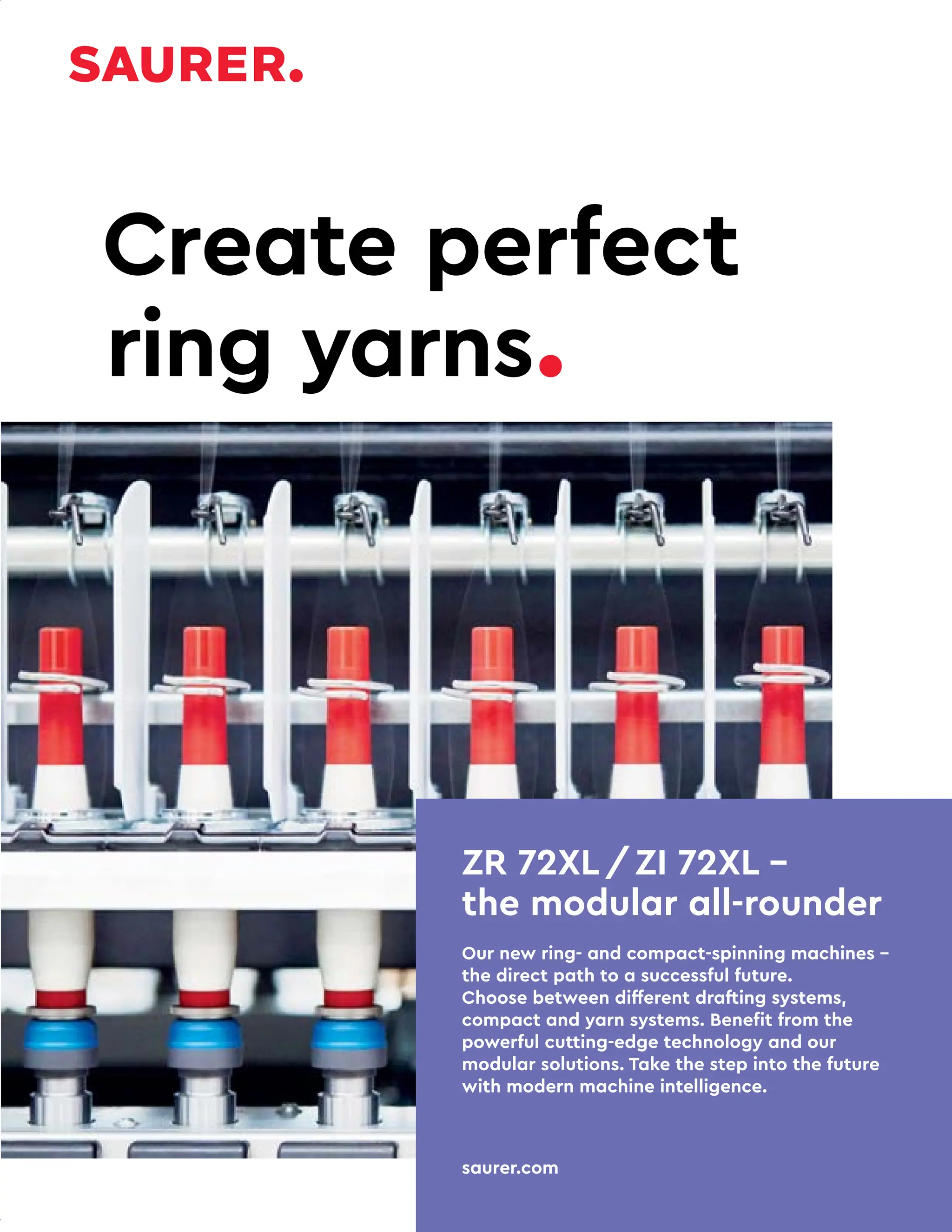 30 TVC | APRIL 2022
ZR 72XL/ZI 72XL –
the modular all-rounder
Our new ring- and compact-spinning machines –
the direct path to a successful future.
Choose between different drafting systems,
compact and yarn systems. Benefit from the
powerful cutting-edge technology and our
modular solutions. Take the step into the future
with modern machine intelligence.
saurer.com
Create perfect
ring yarns.
 