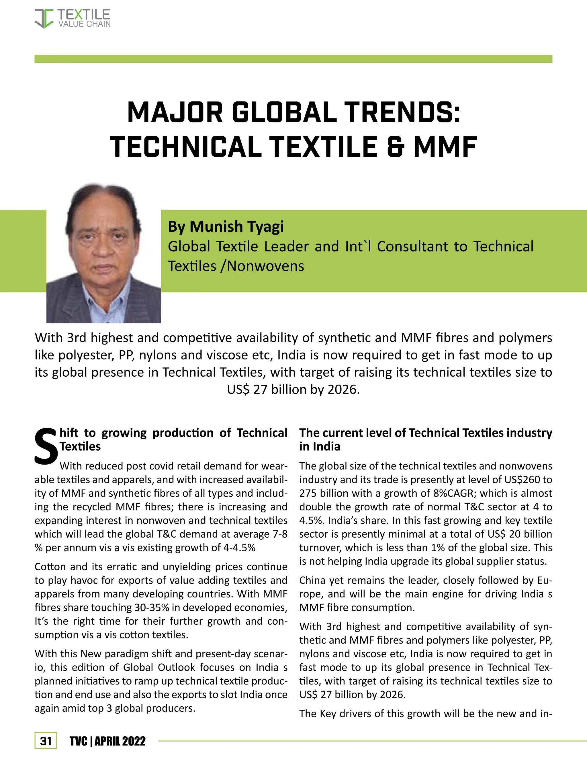 31 TVC | APRIL 2022
Major Global Trends:
Technical Textile & MMF
With 3rd highest and competitive availability of synthetic and MMF fibres and polymers
like polyester, PP, nylons and viscose etc, India is now required to get in fast mode to up
its global presence in Technical Textiles, with target of raising its technical textiles size to
US$ 27 billion by 2026.
Shift to growing production of Technical
Textiles
With reduced post covid retail demand for wear-
able textiles and apparels, and with increased availabil-
ity of MMF and synthetic fibres of all types and includ-
ing the recycled MMF fibres; there is increasing and
expanding interest in nonwoven and technical textiles
which will lead the global T&C demand at average 7-8
% per annum vis a vis existing growth of 4-4.5%
Cotton and its erratic and unyielding prices continue
to play havoc for exports of value adding textiles and
apparels from many developing countries. With MMF
fibres share touching 30-35% in developed economies,
It’s the right time for their further growth and con-
sumption vis a vis cotton textiles.
With this New paradigm shift and present-day scenar-
io, this edition of Global Outlook focuses on India s
planned initiatives to ramp up technical textile produc-
tion and end use and also the exports to slot India once
again amid top 3 global producers.
The current level of Technical Textiles industry
in India
The global size of the technical textiles and nonwovens
industry and its trade is presently at level of US$260 to
275 billion with a growth of 8%CAGR; which is almost
double the growth rate of normal T&C sector at 4 to
4.5%. India’s share. In this fast growing and key textile
sector is presently minimal at a total of US$ 20 billion
turnover, which is less than 1% of the global size. This
is not helping India upgrade its global supplier status.
China yet remains the leader, closely followed by Eu-
rope, and will be the main engine for driving India s
MMF fibre consumption.
With 3rd highest and competitive availability of syn-
thetic and MMF fibres and polymers like polyester, PP,
nylons and viscose etc, India is now required to get in
fast mode to up its global presence in Technical Tex-
tiles, with target of raising its technical textiles size to
US$ 27 billion by 2026.
The Key drivers of this growth will be the new and in-
By Munish Tyagi
Global Textile Leader and Int`l Consultant to Technical
Textiles /Nonwovens
MMF & Technical Textiles
 