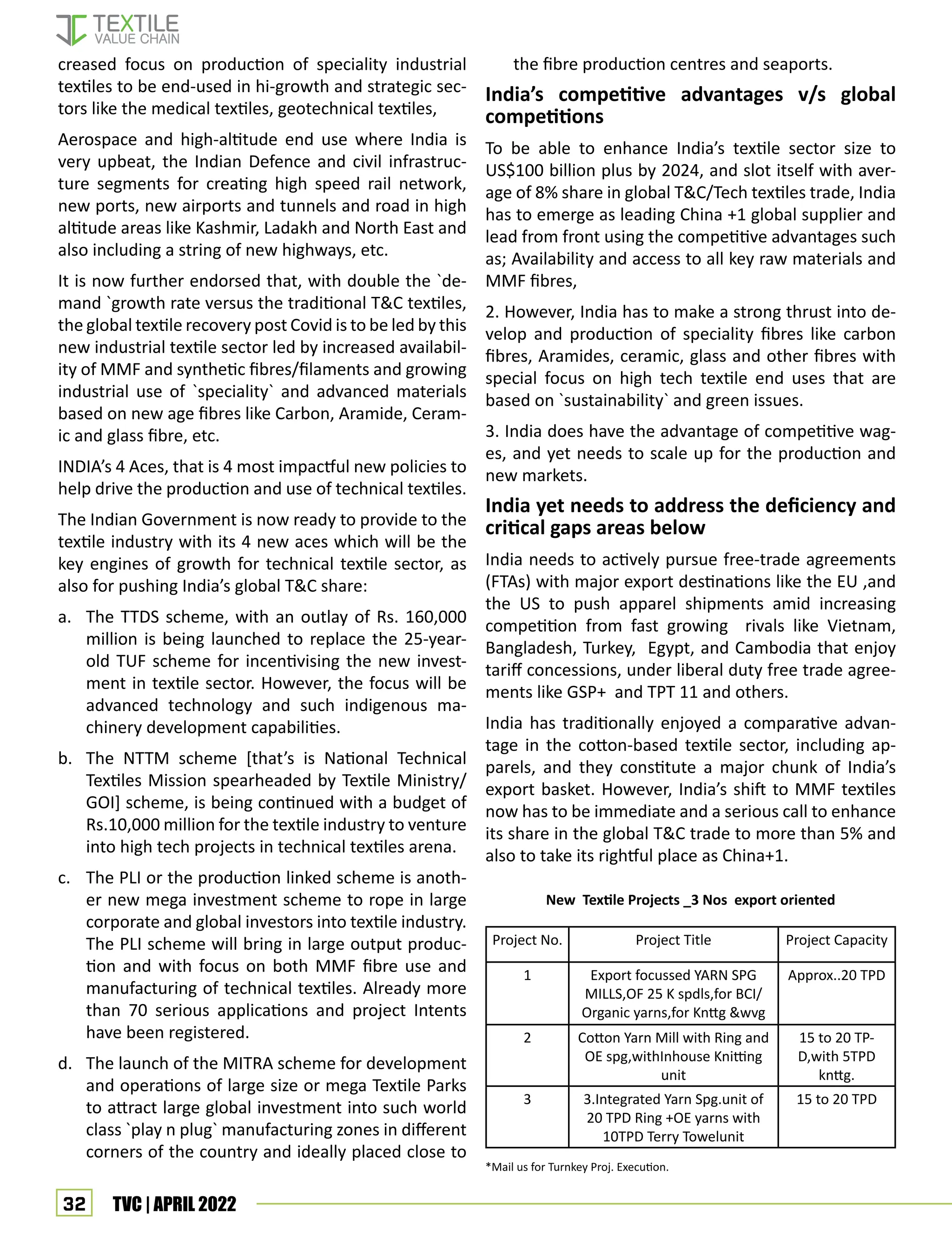 32 TVC | APRIL 2022
creased focus on production of speciality industrial
textiles to be end-used in hi-growth and strategic sec-
tors like the medical textiles, geotechnical textiles,
Aerospace and high-altitude end use where India is
very upbeat, the Indian Defence and civil infrastruc-
ture segments for creating high speed rail network,
new ports, new airports and tunnels and road in high
altitude areas like Kashmir, Ladakh and North East and
also including a string of new highways, etc.
It is now further endorsed that, with double the `de-
mand `growth rate versus the traditional T&C textiles,
the global textile recovery post Covid is to be led by this
new industrial textile sector led by increased availabil-
ity of MMF and synthetic fibres/filaments and growing
industrial use of `speciality` and advanced materials
based on new age fibres like Carbon, Aramide, Ceram-
ic and glass fibre, etc.
INDIA’s 4 Aces, that is 4 most impactful new policies to
help drive the production and use of technical textiles.
The Indian Government is now ready to provide to the
textile industry with its 4 new aces which will be the
key engines of growth for technical textile sector, as
also for pushing India’s global T&C share:
a. The TTDS scheme, with an outlay of Rs. 160,000
million is being launched to replace the 25-year-
old TUF scheme for incentivising the new invest-
ment in textile sector. However, the focus will be
advanced technology and such indigenous ma-
chinery development capabilities.
b. The NTTM scheme [that’s is National Technical
Textiles Mission spearheaded by Textile Ministry/
GOI] scheme, is being continued with a budget of
Rs.10,000 million for the textile industry to venture
into high tech projects in technical textiles arena.
c. The PLI or the production linked scheme is anoth-
er new mega investment scheme to rope in large
corporate and global investors into textile industry.
The PLI scheme will bring in large output produc-
tion and with focus on both MMF fibre use and
manufacturing of technical textiles. Already more
than 70 serious applications and project Intents
have been registered.
d. The launch of the MITRA scheme for development
and operations of large size or mega Textile Parks
to attract large global investment into such world
class `play n plug` manufacturing zones in different
corners of the country and ideally placed close to
the fibre production centres and seaports.
India’s competitive advantages v/s global
competitions
To be able to enhance India’s textile sector size to
US$100 billion plus by 2024, and slot itself with aver-
age of 8% share in global T&C/Tech textiles trade, India
has to emerge as leading China +1 global supplier and
lead from front using the competitive advantages such
as; Availability and access to all key raw materials and
MMF fibres,
2. However, India has to make a strong thrust into de-
velop and production of speciality fibres like carbon
fibres, Aramides, ceramic, glass and other fibres with
special focus on high tech textile end uses that are
based on `sustainability` and green issues.
3. India does have the advantage of competitive wag-
es, and yet needs to scale up for the production and
new markets.
India yet needs to address the deficiency and
critical gaps areas below
India needs to actively pursue free-trade agreements
(FTAs) with major export destinations like the EU ,and
the US to push apparel shipments amid increasing
competition from fast growing rivals like Vietnam,
Bangladesh, Turkey, Egypt, and Cambodia that enjoy
tariff concessions, under liberal duty free trade agree-
ments like GSP+ and TPT 11 and others.
India has traditionally enjoyed a comparative advan-
tage in the cotton-based textile sector, including ap-
parels, and they constitute a major chunk of India’s
export basket. However, India’s shift to MMF textiles
now has to be immediate and a serious call to enhance
its share in the global T&C trade to more than 5% and
also to take its rightful place as China+1.
Project No. Project Title Project Capacity
1 Export focussed YARN SPG
MILLS,OF 25 K spdls,for BCI/
Organic yarns,for Knttg &wvg
Approx..20 TPD
2 Cotton Yarn Mill with Ring and
OE spg,withInhouse Knitting
unit
15 to 20 TP-
D,with 5TPD
knttg.
3 3.Integrated Yarn Spg.unit of
20 TPD Ring +OE yarns with
10TPD Terry Towelunit
15 to 20 TPD
New Textile Projects _3 Nos export oriented
*Mail us for Turnkey Proj. Execution.
 