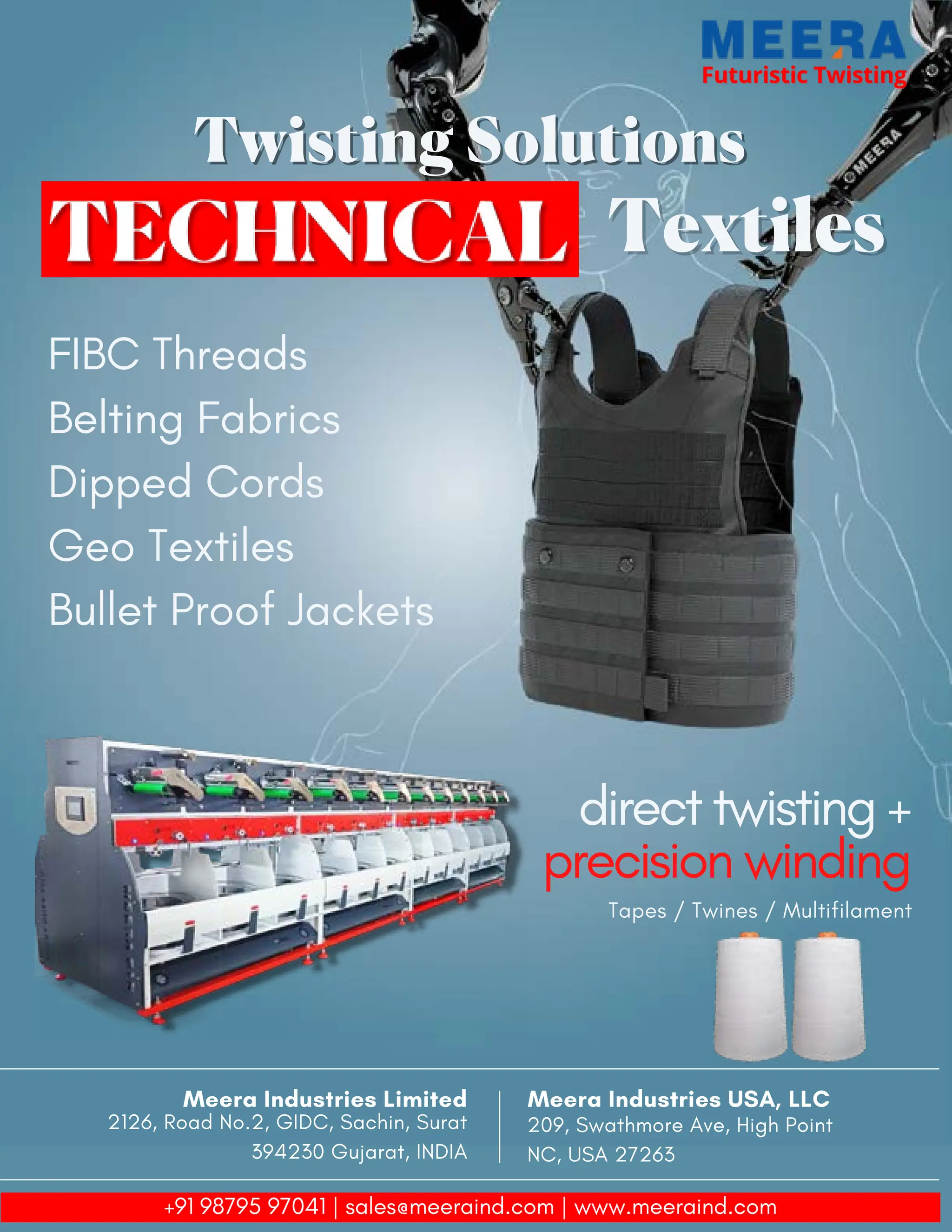 33 TVC | APRIL 2022
Futuristic Twisting
Futuristic Twisting
Twisting Solutions
Twisting Solutions
Textiles
Textiles
FIBC Threads
Belting Fabrics
Dipped Cords
Geo Textiles
Bullet Proof Jackets
direct twisting +
precision winding
Tapes / Twines / Multifilament
Meera Industries USA, LLC
209, Swathmore Ave, High Point
NC, USA 27263
Meera Industries Limited
2126, Road No.2, GIDC, Sachin, Surat
394230 Gujarat, INDIA
+91 98795 97041 | sales@meeraind.com | www.meeraind.com
 