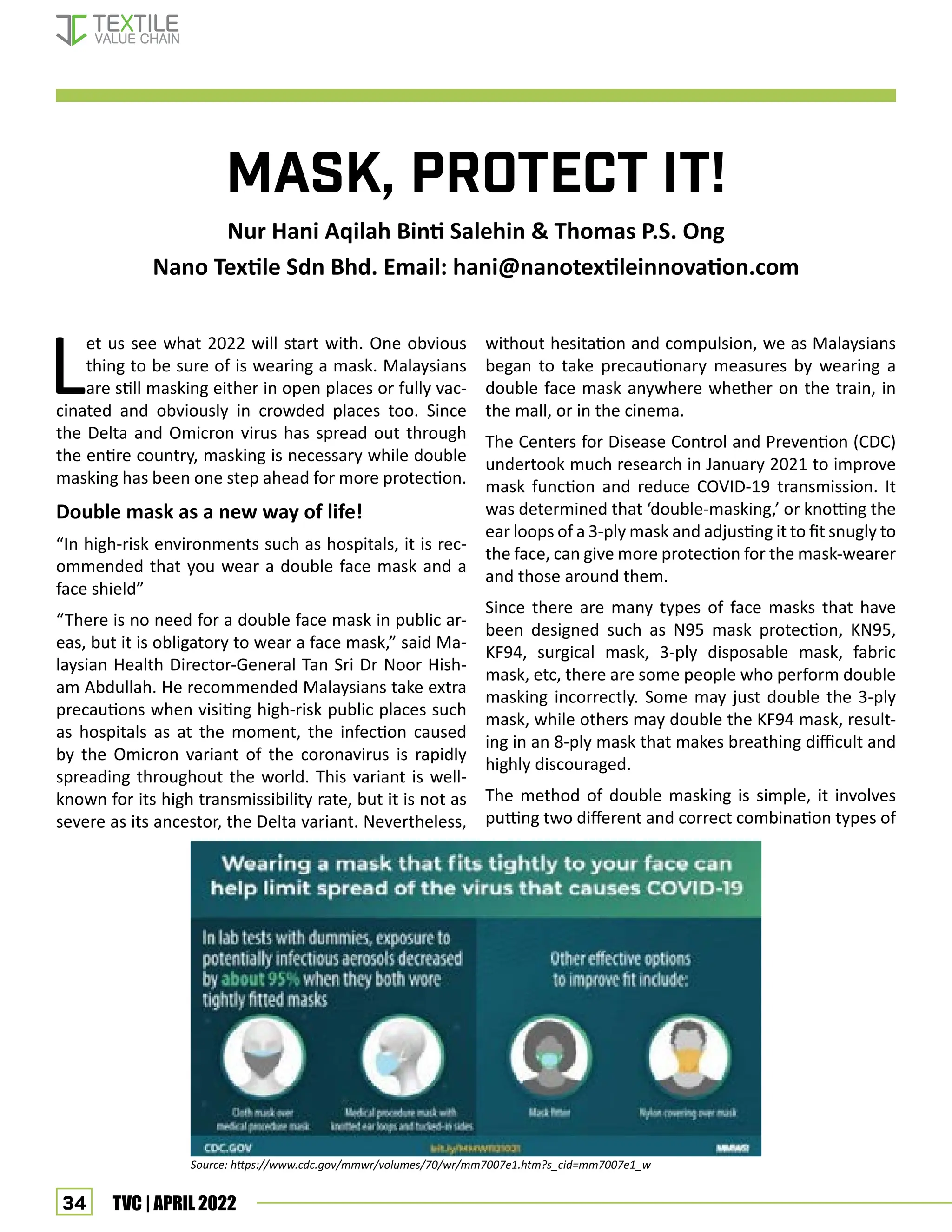 34 TVC | APRIL 2022
Mask, Protect it!
Nur Hani Aqilah Binti Salehin & Thomas P.S. Ong
Nano Textile Sdn Bhd. Email: hani@nanotextileinnovation.com
L
et us see what 2022 will start with. One obvious
thing to be sure of is wearing a mask. Malaysians
are still masking either in open places or fully vac-
cinated and obviously in crowded places too. Since
the Delta and Omicron virus has spread out through
the entire country, masking is necessary while double
masking has been one step ahead for more protection.
Double mask as a new way of life!
“In high-risk environments such as hospitals, it is rec-
ommended that you wear a double face mask and a
face shield”
“There is no need for a double face mask in public ar-
eas, but it is obligatory to wear a face mask,” said Ma-
laysian Health Director-General Tan Sri Dr Noor Hish-
am Abdullah. He recommended Malaysians take extra
precautions when visiting high-risk public places such
as hospitals as at the moment, the infection caused
by the Omicron variant of the coronavirus is rapidly
spreading throughout the world. This variant is well-
known for its high transmissibility rate, but it is not as
severe as its ancestor, the Delta variant. Nevertheless,
without hesitation and compulsion, we as Malaysians
began to take precautionary measures by wearing a
double face mask anywhere whether on the train, in
the mall, or in the cinema.
The Centers for Disease Control and Prevention (CDC)
undertook much research in January 2021 to improve
mask function and reduce COVID-19 transmission. It
was determined that ‘double-masking,’ or knotting the
ear loops of a 3-ply mask and adjusting it to fit snugly to
the face, can give more protection for the mask-wearer
and those around them.
Since there are many types of face masks that have
been designed such as N95 mask protection, KN95,
KF94, surgical mask, 3-ply disposable mask, fabric
mask, etc, there are some people who perform double
masking incorrectly. Some may just double the 3-ply
mask, while others may double the KF94 mask, result-
ing in an 8-ply mask that makes breathing difficult and
highly discouraged.
The method of double masking is simple, it involves
putting two different and correct combination types of
Source: https://www.cdc.gov/mmwr/volumes/70/wr/mm7007e1.htm?s_cid=mm7007e1_w
Double Mask
 