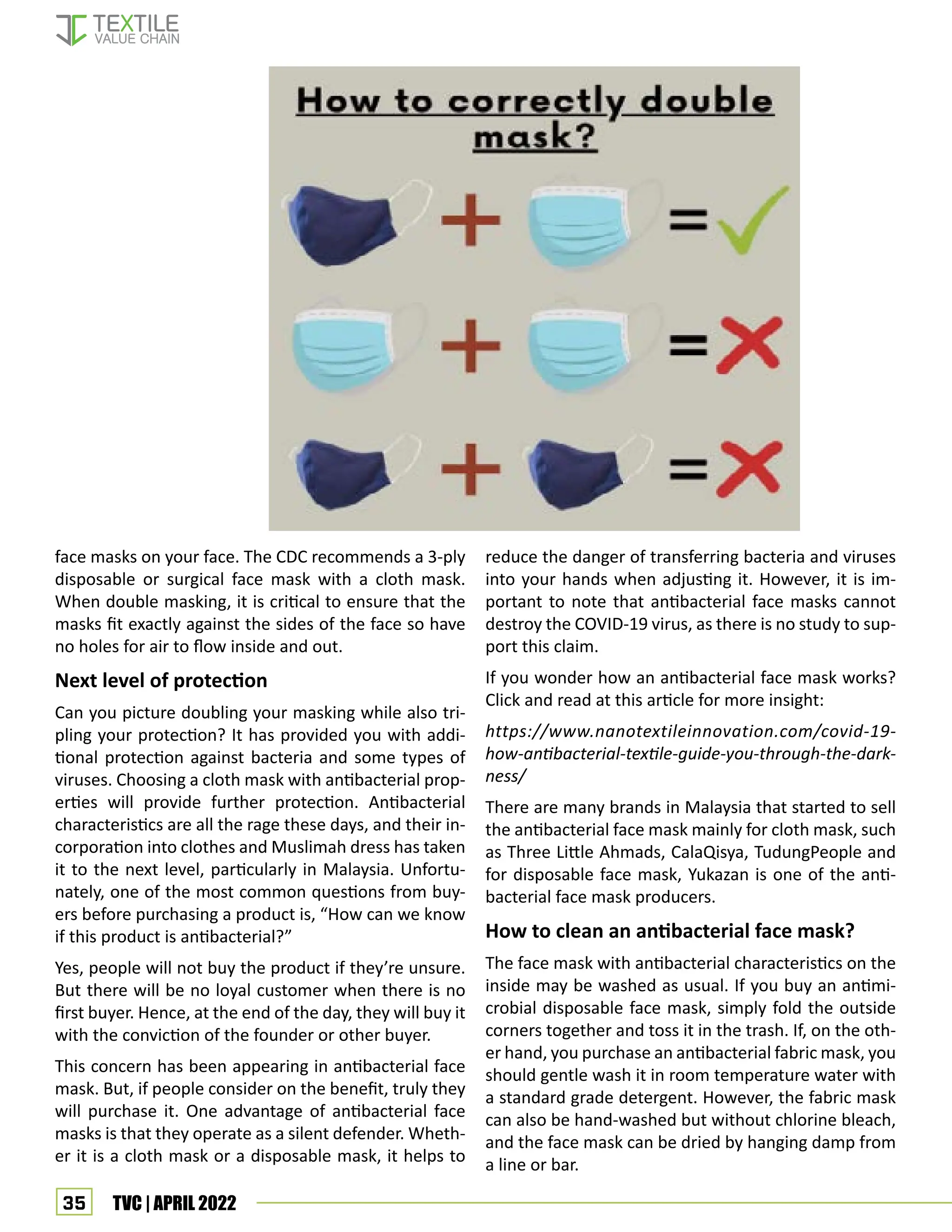 35 TVC | APRIL 2022
face masks on your face. The CDC recommends a 3-ply
disposable or surgical face mask with a cloth mask.
When double masking, it is critical to ensure that the
masks fit exactly against the sides of the face so have
no holes for air to flow inside and out.
Next level of protection
Can you picture doubling your masking while also tri-
pling your protection? It has provided you with addi-
tional protection against bacteria and some types of
viruses. Choosing a cloth mask with antibacterial prop-
erties will provide further protection. Antibacterial
characteristics are all the rage these days, and their in-
corporation into clothes and Muslimah dress has taken
it to the next level, particularly in Malaysia. Unfortu-
nately, one of the most common questions from buy-
ers before purchasing a product is, “How can we know
if this product is antibacterial?”
Yes, people will not buy the product if they’re unsure.
But there will be no loyal customer when there is no
first buyer. Hence, at the end of the day, they will buy it
with the conviction of the founder or other buyer.
This concern has been appearing in antibacterial face
mask. But, if people consider on the benefit, truly they
will purchase it. One advantage of antibacterial face
masks is that they operate as a silent defender. Wheth-
er it is a cloth mask or a disposable mask, it helps to
reduce the danger of transferring bacteria and viruses
into your hands when adjusting it. However, it is im-
portant to note that antibacterial face masks cannot
destroy the COVID-19 virus, as there is no study to sup-
port this claim.
If you wonder how an antibacterial face mask works?
Click and read at this article for more insight:
https://www.nanotextileinnovation.com/covid-19-
how-antibacterial-textile-guide-you-through-the-dark-
ness/
There are many brands in Malaysia that started to sell
the antibacterial face mask mainly for cloth mask, such
as Three Little Ahmads, CalaQisya, TudungPeople and
for disposable face mask, Yukazan is one of the anti-
bacterial face mask producers.
How to clean an antibacterial face mask?
The face mask with antibacterial characteristics on the
inside may be washed as usual. If you buy an antimi-
crobial disposable face mask, simply fold the outside
corners together and toss it in the trash. If, on the oth-
er hand, you purchase an antibacterial fabric mask, you
should gentle wash it in room temperature water with
a standard grade detergent. However, the fabric mask
can also be hand-washed but without chlorine bleach,
and the face mask can be dried by hanging damp from
a line or bar.
 
