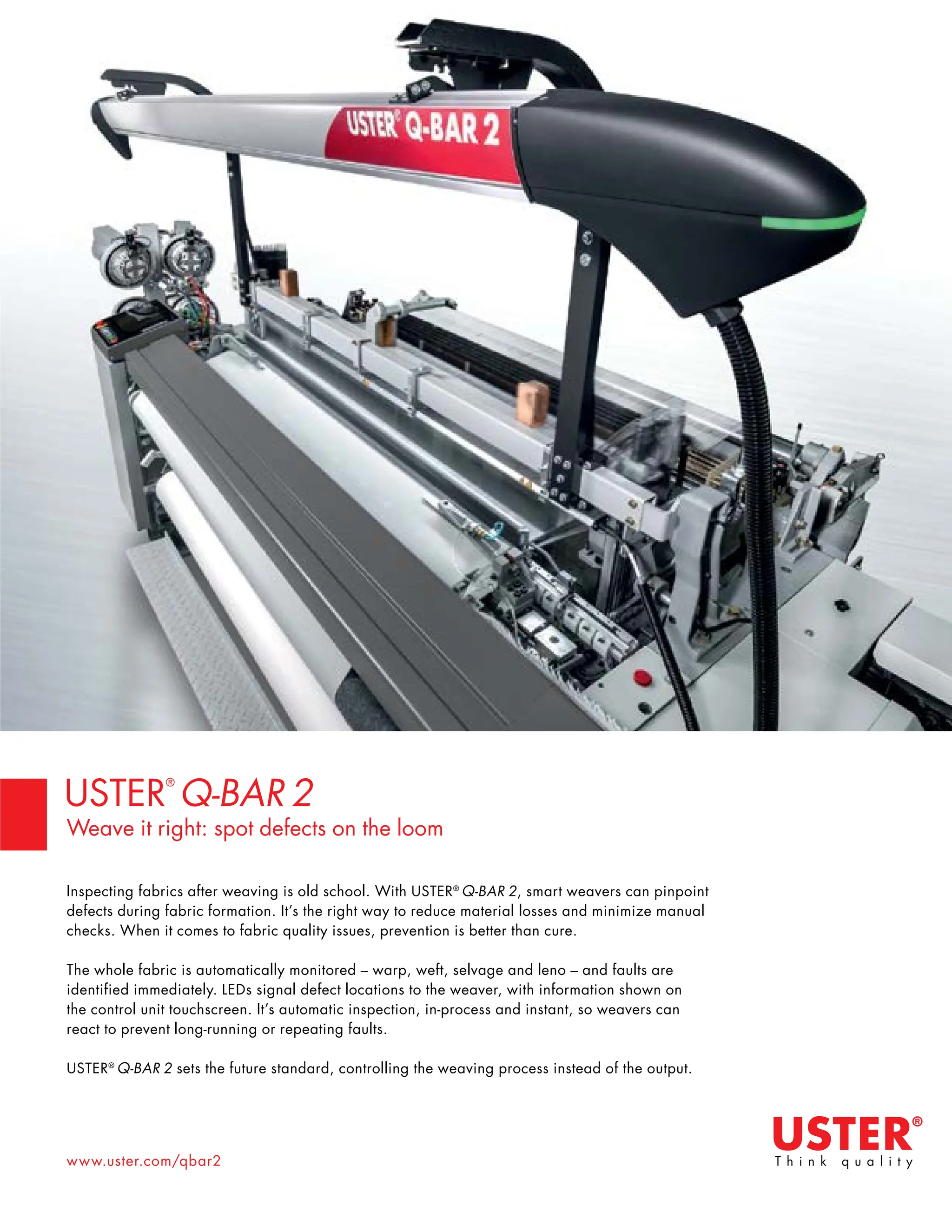 36 TVC | APRIL 2022
www.uster.com/qbar2
Inspecting fabrics after weaving is old school. With USTER®
Q-BAR 2, smart weavers can pinpoint
defects during fabric formation. It’s the right way to reduce material losses and minimize manual
checks. When it comes to fabric quality issues, prevention is better than cure.
The whole fabric is automatically monitored – warp, weft, selvage and leno – and faults are
identified immediately. LEDs signal defect locations to the weaver, with information shown on
the control unit touchscreen. It’s automatic inspection, in-process and instant, so weavers can
react to prevent long-running or repeating faults.
USTER®
Q-BAR 2 sets the future standard, controlling the weaving process instead of the output.
USTER
®
Q-BAR 2
Weave it right: spot defects on the loom
 