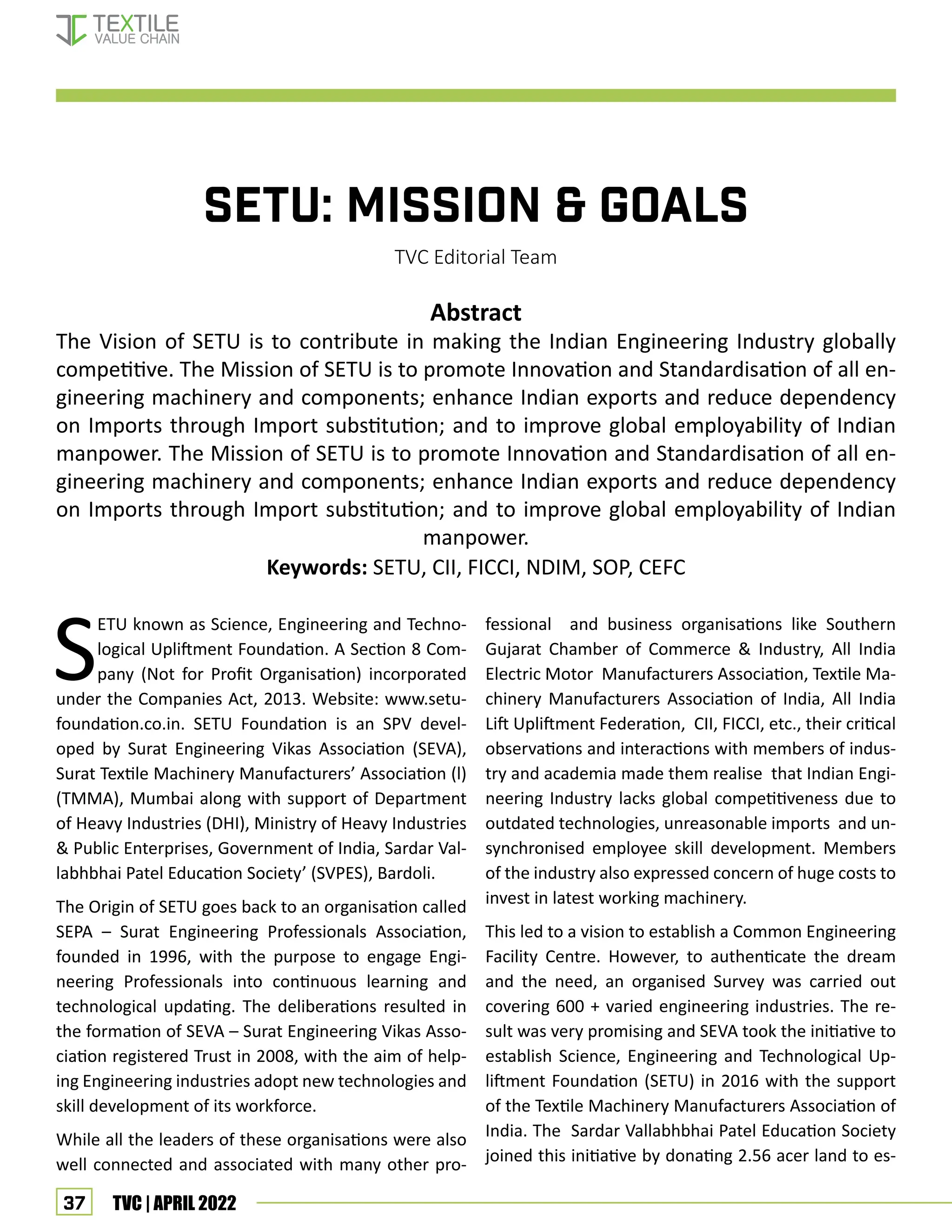 37 TVC | APRIL 2022
SETU: Mission & Goals
TVC Editorial Team
Abstract
The Vision of SETU is to contribute in making the Indian Engineering Industry globally
competitive. The Mission of SETU is to promote Innovation and Standardisation of all en-
gineering machinery and components; enhance Indian exports and reduce dependency
on Imports through Import substitution; and to improve global employability of Indian
manpower. The Mission of SETU is to promote Innovation and Standardisation of all en-
gineering machinery and components; enhance Indian exports and reduce dependency
on Imports through Import substitution; and to improve global employability of Indian
manpower.
Keywords: SETU, CII, FICCI, NDIM, SOP, CEFC
S
ETU known as Science, Engineering and Techno-
logical Upliftment Foundation. A Section 8 Com-
pany (Not for Profit Organisation) incorporated
under the Companies Act, 2013. Website: www.setu-
foundation.co.in. SETU Foundation is an SPV devel-
oped by Surat Engineering Vikas Association (SEVA),
Surat Textile Machinery Manufacturers’ Association (l)
(TMMA), Mumbai along with support of Department
of Heavy Industries (DHI), Ministry of Heavy Industries
& Public Enterprises, Government of India, Sardar Val-
labhbhai Patel Education Society’ (SVPES), Bardoli.
The Origin of SETU goes back to an organisation called
SEPA – Surat Engineering Professionals Association,
founded in 1996, with the purpose to engage Engi-
neering Professionals into continuous learning and
technological updating. The deliberations resulted in
the formation of SEVA – Surat Engineering Vikas Asso-
ciation registered Trust in 2008, with the aim of help-
ing Engineering industries adopt new technologies and
skill development of its workforce.
While all the leaders of these organisations were also
well connected and associated with many other pro-
fessional and business organisations like Southern
Gujarat Chamber of Commerce & Industry, All India
Electric Motor Manufacturers Association, Textile Ma-
chinery Manufacturers Association of India, All India
Lift Upliftment Federation, CII, FICCI, etc., their critical
observations and interactions with members of indus-
try and academia made them realise that Indian Engi-
neering Industry lacks global competitiveness due to
outdated technologies, unreasonable imports and un-
synchronised employee skill development. Members
of the industry also expressed concern of huge costs to
invest in latest working machinery.
This led to a vision to establish a Common Engineering
Facility Centre. However, to authenticate the dream
and the need, an organised Survey was carried out
covering 600 + varied engineering industries. The re-
sult was very promising and SEVA took the initiative to
establish Science, Engineering and Technological Up-
liftment Foundation (SETU) in 2016 with the support
of the Textile Machinery Manufacturers Association of
India. The Sardar Vallabhbhai Patel Education Society
joined this initiative by donating 2.56 acer land to es-
SETU - Industry Project
 