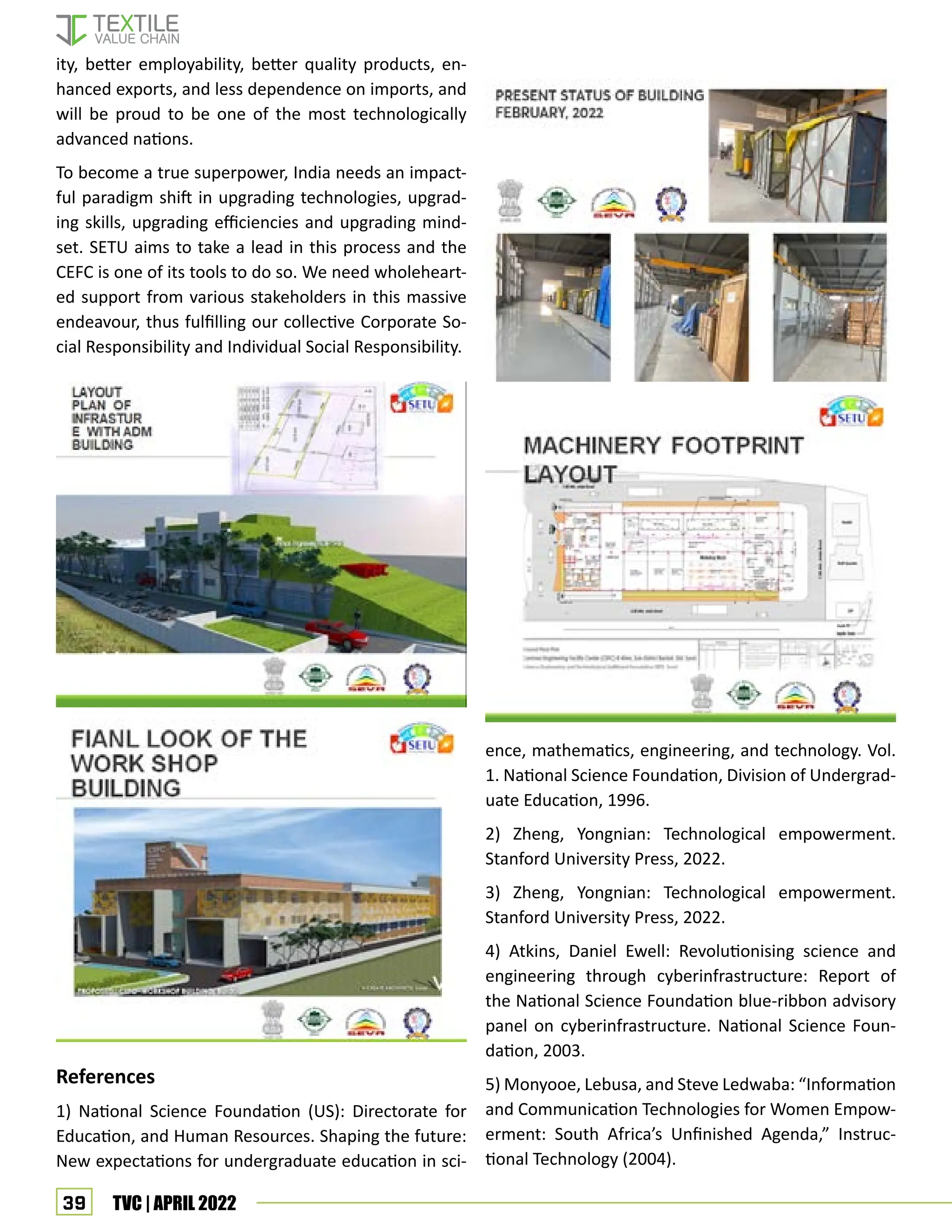 39 TVC | APRIL 2022
ity, better employability, better quality products, en-
hanced exports, and less dependence on imports, and
will be proud to be one of the most technologically
advanced nations.
To become a true superpower, India needs an impact-
ful paradigm shift in upgrading technologies, upgrad-
ing skills, upgrading efficiencies and upgrading mind-
set. SETU aims to take a lead in this process and the
CEFC is one of its tools to do so. We need wholeheart-
ed support from various stakeholders in this massive
endeavour, thus fulfilling our collective Corporate So-
cial Responsibility and Individual Social Responsibility.
References
1) National Science Foundation (US): Directorate for
Education, and Human Resources. Shaping the future:
New expectations for undergraduate education in sci-
ence, mathematics, engineering, and technology. Vol.
1. National Science Foundation, Division of Undergrad-
uate Education, 1996.
2) Zheng, Yongnian: Technological empowerment.
Stanford University Press, 2022.
3) Zheng, Yongnian: Technological empowerment.
Stanford University Press, 2022.
4) Atkins, Daniel Ewell: Revolutionising science and
engineering through cyberinfrastructure: Report of
the National Science Foundation blue-ribbon advisory
panel on cyberinfrastructure. National Science Foun-
dation, 2003.
5) Monyooe, Lebusa, and Steve Ledwaba: “Information
and Communication Technologies for Women Empow-
erment: South Africa’s Unfinished Agenda,” Instruc-
tional Technology (2004).
 