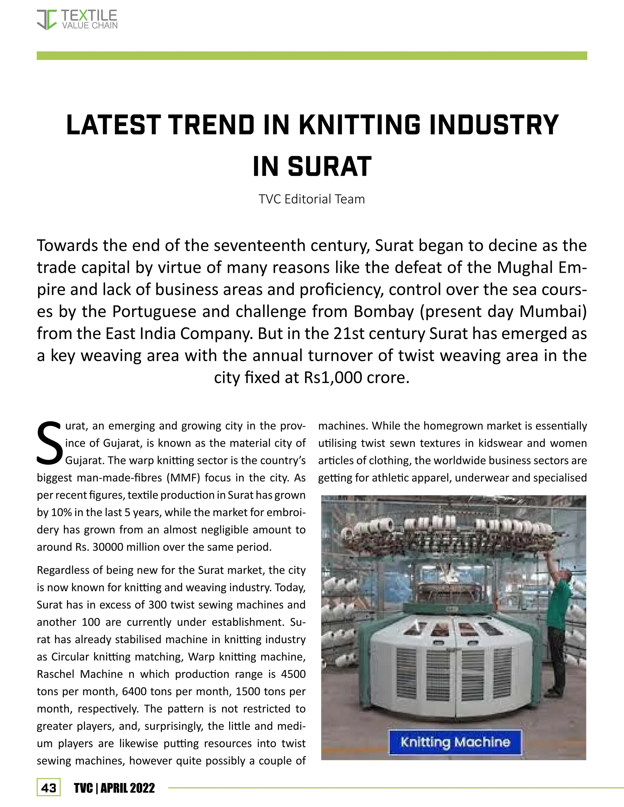 43 TVC | APRIL 2022
LATEST TREND IN KNITTING INDUSTRY
IN SURAT
TVC Editorial Team
Towards the end of the seventeenth century, Surat began to decine as the
trade capital by virtue of many reasons like the defeat of the Mughal Em-
pire and lack of business areas and proficiency, control over the sea cours-
es by the Portuguese and challenge from Bombay (present day Mumbai)
from the East India Company. But in the 21st century Surat has emerged as
a key weaving area with the annual turnover of twist weaving area in the
city fixed at Rs1,000 crore.
S
urat, an emerging and growing city in the prov-
ince of Gujarat, is known as the material city of
Gujarat. The warp knitting sector is the country’s
biggest man-made-fibres (MMF) focus in the city. As
perrecentfigures,textileproduction in Surathasgrown
by 10% in the last 5 years, while the market for embroi-
dery has grown from an almost negligible amount to
around Rs. 30000 million over the same period.
Regardless of being new for the Surat market, the city
is now known for knitting and weaving industry. Today,
Surat has in excess of 300 twist sewing machines and
another 100 are currently under establishment. Su-
rat has already stabilised machine in knitting industry
as Circular knitting matching, Warp knitting machine,
Raschel Machine n which production range is 4500
tons per month, 6400 tons per month, 1500 tons per
month, respectively. The pattern is not restricted to
greater players, and, surprisingly, the little and medi-
um players are likewise putting resources into twist
sewing machines, however quite possibly a couple of
machines. While the homegrown market is essentially
utilising twist sewn textures in kidswear and women
articles of clothing, the worldwide business sectors are
getting for athletic apparel, underwear and specialised
Knitting in Surat
 