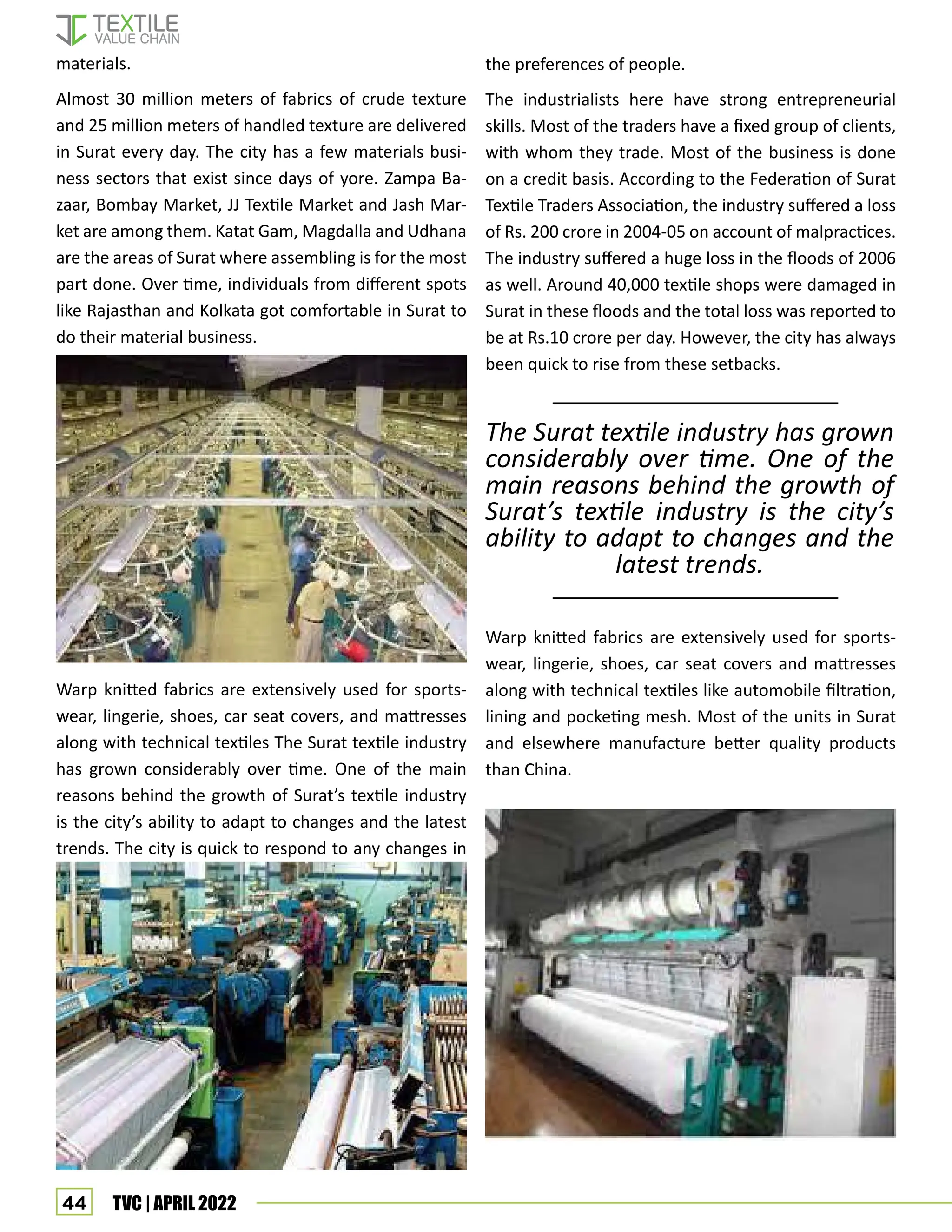 44 TVC | APRIL 2022
materials.
Almost 30 million meters of fabrics of crude texture
and 25 million meters of handled texture are delivered
in Surat every day. The city has a few materials busi-
ness sectors that exist since days of yore. Zampa Ba-
zaar, Bombay Market, JJ Textile Market and Jash Mar-
ket are among them. Katat Gam, Magdalla and Udhana
are the areas of Surat where assembling is for the most
part done. Over time, individuals from different spots
like Rajasthan and Kolkata got comfortable in Surat to
do their material business.
Warp knitted fabrics are extensively used for sports-
wear, lingerie, shoes, car seat covers, and mattresses
along with technical textiles The Surat textile industry
has grown considerably over time. One of the main
reasons behind the growth of Surat’s textile industry
is the city’s ability to adapt to changes and the latest
trends. The city is quick to respond to any changes in
the preferences of people.
The industrialists here have strong entrepreneurial
skills. Most of the traders have a fixed group of clients,
with whom they trade. Most of the business is done
on a credit basis. According to the Federation of Surat
Textile Traders Association, the industry suffered a loss
of Rs. 200 crore in 2004-05 on account of malpractices.
The industry suffered a huge loss in the floods of 2006
as well. Around 40,000 textile shops were damaged in
Surat in these floods and the total loss was reported to
be at Rs.10 crore per day. However, the city has always
been quick to rise from these setbacks.
Warp knitted fabrics are extensively used for sports-
wear, lingerie, shoes, car seat covers and mattresses
along with technical textiles like automobile filtration,
lining and pocketing mesh. Most of the units in Surat
and elsewhere manufacture better quality products
than China.
The Surat textile industry has grown
considerably over time. One of the
main reasons behind the growth of
Surat’s textile industry is the city’s
ability to adapt to changes and the
latest trends.
 