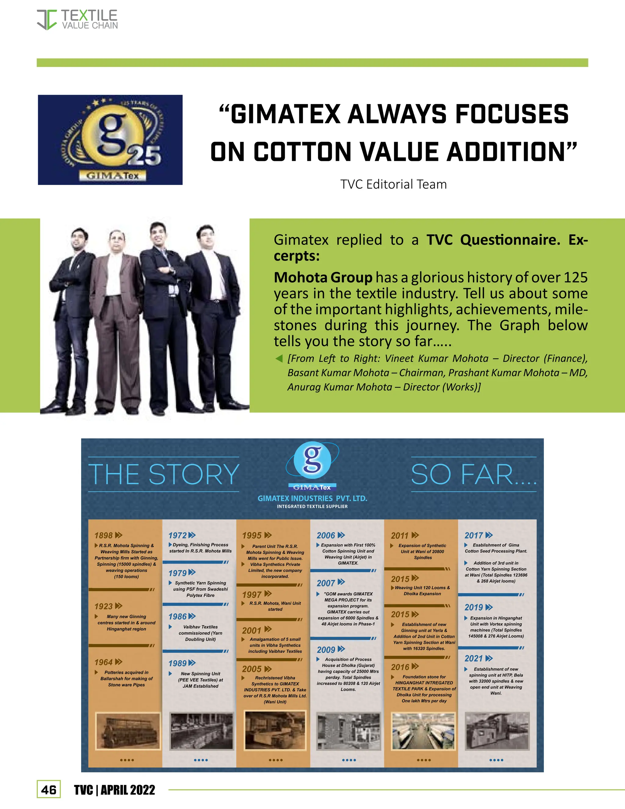 46 TVC | APRIL 2022
“Gimatex ALWAYS FOCUSES
ON COTTON VALUE ADDITION”
TVC Editorial Team
Gimatex replied to a TVC Questionnaire. Ex-
cerpts:
Mohota Group has a glorious history of over 125
years in the textile industry. Tell us about some
of the important highlights, achievements, mile-
stones during this journey. The Graph below
tells you the story so far…..
[From Left to Right: Vineet Kumar Mohota – Director (Finance),
Basant Kumar Mohota – Chairman, Prashant Kumar Mohota – MD,
Anurag Kumar Mohota – Director (Works)]
interview - Gimatex
 