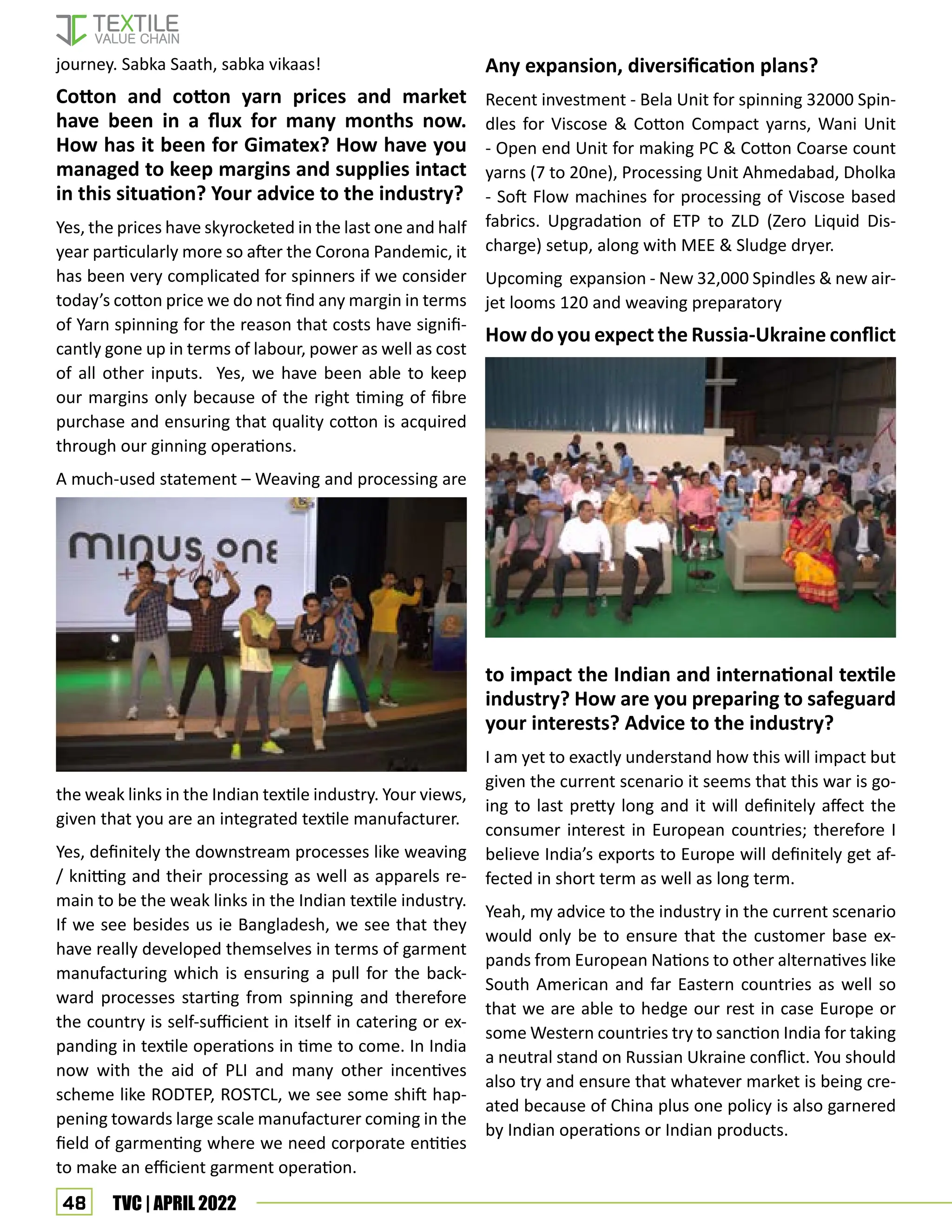 48 TVC | APRIL 2022
journey. Sabka Saath, sabka vikaas!
Cotton and cotton yarn prices and market
have been in a flux for many months now.
How has it been for Gimatex? How have you
managed to keep margins and supplies intact
in this situation? Your advice to the industry?
Yes, the prices have skyrocketed in the last one and half
year particularly more so after the Corona Pandemic, it
has been very complicated for spinners if we consider
today’s cotton price we do not find any margin in terms
of Yarn spinning for the reason that costs have signifi-
cantly gone up in terms of labour, power as well as cost
of all other inputs. Yes, we have been able to keep
our margins only because of the right timing of fibre
purchase and ensuring that quality cotton is acquired
through our ginning operations.
A much-used statement – Weaving and processing are
the weak links in the Indian textile industry. Your views,
given that you are an integrated textile manufacturer.
Yes, definitely the downstream processes like weaving
/ knitting and their processing as well as apparels re-
main to be the weak links in the Indian textile industry.
If we see besides us ie Bangladesh, we see that they
have really developed themselves in terms of garment
manufacturing which is ensuring a pull for the back-
ward processes starting from spinning and therefore
the country is self-sufficient in itself in catering or ex-
panding in textile operations in time to come. In India
now with the aid of PLI and many other incentives
scheme like RODTEP, ROSTCL, we see some shift hap-
pening towards large scale manufacturer coming in the
field of garmenting where we need corporate entities
to make an efficient garment operation.
Any expansion, diversification plans?
Recent investment - Bela Unit for spinning 32000 Spin-
dles for Viscose & Cotton Compact yarns, Wani Unit
- Open end Unit for making PC & Cotton Coarse count
yarns (7 to 20ne), Processing Unit Ahmedabad, Dholka
- Soft Flow machines for processing of Viscose based
fabrics. Upgradation of ETP to ZLD (Zero Liquid Dis-
charge) setup, along with MEE & Sludge dryer.
Upcoming expansion - New 32,000 Spindles & new air-
jet looms 120 and weaving preparatory
How do you expect the Russia-Ukraine conflict
to impact the Indian and international textile
industry? How are you preparing to safeguard
your interests? Advice to the industry?
I am yet to exactly understand how this will impact but
given the current scenario it seems that this war is go-
ing to last pretty long and it will definitely affect the
consumer interest in European countries; therefore I
believe India’s exports to Europe will definitely get af-
fected in short term as well as long term.
Yeah, my advice to the industry in the current scenario
would only be to ensure that the customer base ex-
pands from European Nations to other alternatives like
South American and far Eastern countries as well so
that we are able to hedge our rest in case Europe or
some Western countries try to sanction India for taking
a neutral stand on Russian Ukraine conflict. You should
also try and ensure that whatever market is being cre-
ated because of China plus one policy is also garnered
by Indian operations or Indian products.
 