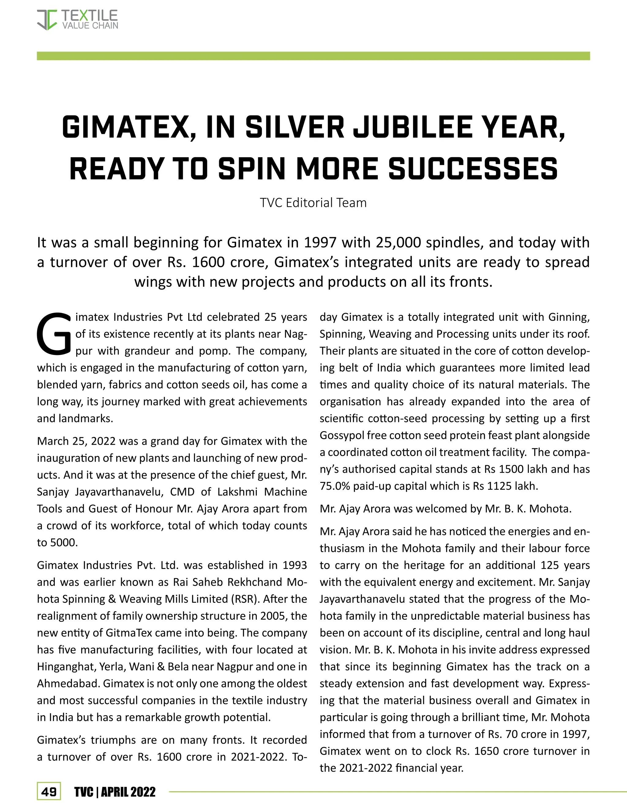 49 TVC | APRIL 2022
Gimatex, IN SILVER JUBILEE YEAR,
READY TO SPIN MORE SUCCESSES
TVC Editorial Team
It was a small beginning for Gimatex in 1997 with 25,000 spindles, and today with
a turnover of over Rs. 1600 crore, Gimatex’s integrated units are ready to spread
wings with new projects and products on all its fronts.
G
imatex Industries Pvt Ltd celebrated 25 years
of its existence recently at its plants near Nag-
pur with grandeur and pomp. The company,
which is engaged in the manufacturing of cotton yarn,
blended yarn, fabrics and cotton seeds oil, has come a
long way, its journey marked with great achievements
and landmarks.
March 25, 2022 was a grand day for Gimatex with the
inauguration of new plants and launching of new prod-
ucts. And it was at the presence of the chief guest, Mr.
Sanjay Jayavarthanavelu, CMD of Lakshmi Machine
Tools and Guest of Honour Mr. Ajay Arora apart from
a crowd of its workforce, total of which today counts
to 5000.
Gimatex Industries Pvt. Ltd. was established in 1993
and was earlier known as Rai Saheb Rekhchand Mo-
hota Spinning & Weaving Mills Limited (RSR). After the
realignment of family ownership structure in 2005, the
new entity of GitmaTex came into being. The company
has five manufacturing facilities, with four located at
Hinganghat, Yerla, Wani & Bela near Nagpur and one in
Ahmedabad. Gimatex is not only one among the oldest
and most successful companies in the textile industry
in India but has a remarkable growth potential.
Gimatex’s triumphs are on many fronts. It recorded
a turnover of over Rs. 1600 crore in 2021-2022. To-
day Gimatex is a totally integrated unit with Ginning,
Spinning, Weaving and Processing units under its roof.
Their plants are situated in the core of cotton develop-
ing belt of India which guarantees more limited lead
times and quality choice of its natural materials. The
organisation has already expanded into the area of
scientific cotton-seed processing by setting up a first
Gossypol free cotton seed protein feast plant alongside
a coordinated cotton oil treatment facility. The compa-
ny’s authorised capital stands at Rs 1500 lakh and has
75.0% paid-up capital which is Rs 1125 lakh.
Mr. Ajay Arora was welcomed by Mr. B. K. Mohota.
Mr. Ajay Arora said he has noticed the energies and en-
thusiasm in the Mohota family and their labour force
to carry on the heritage for an additional 125 years
with the equivalent energy and excitement. Mr. Sanjay
Jayavarthanavelu stated that the progress of the Mo-
hota family in the unpredictable material business has
been on account of its discipline, central and long haul
vision. Mr. B. K. Mohota in his invite address expressed
that since its beginning Gimatex has the track on a
steady extension and fast development way. Express-
ing that the material business overall and Gimatex in
particular is going through a brilliant time, Mr. Mohota
informed that from a turnover of Rs. 70 crore in 1997,
Gimatex went on to clock Rs. 1650 crore turnover in
the 2021-2022 financial year.
Corporate profile
 