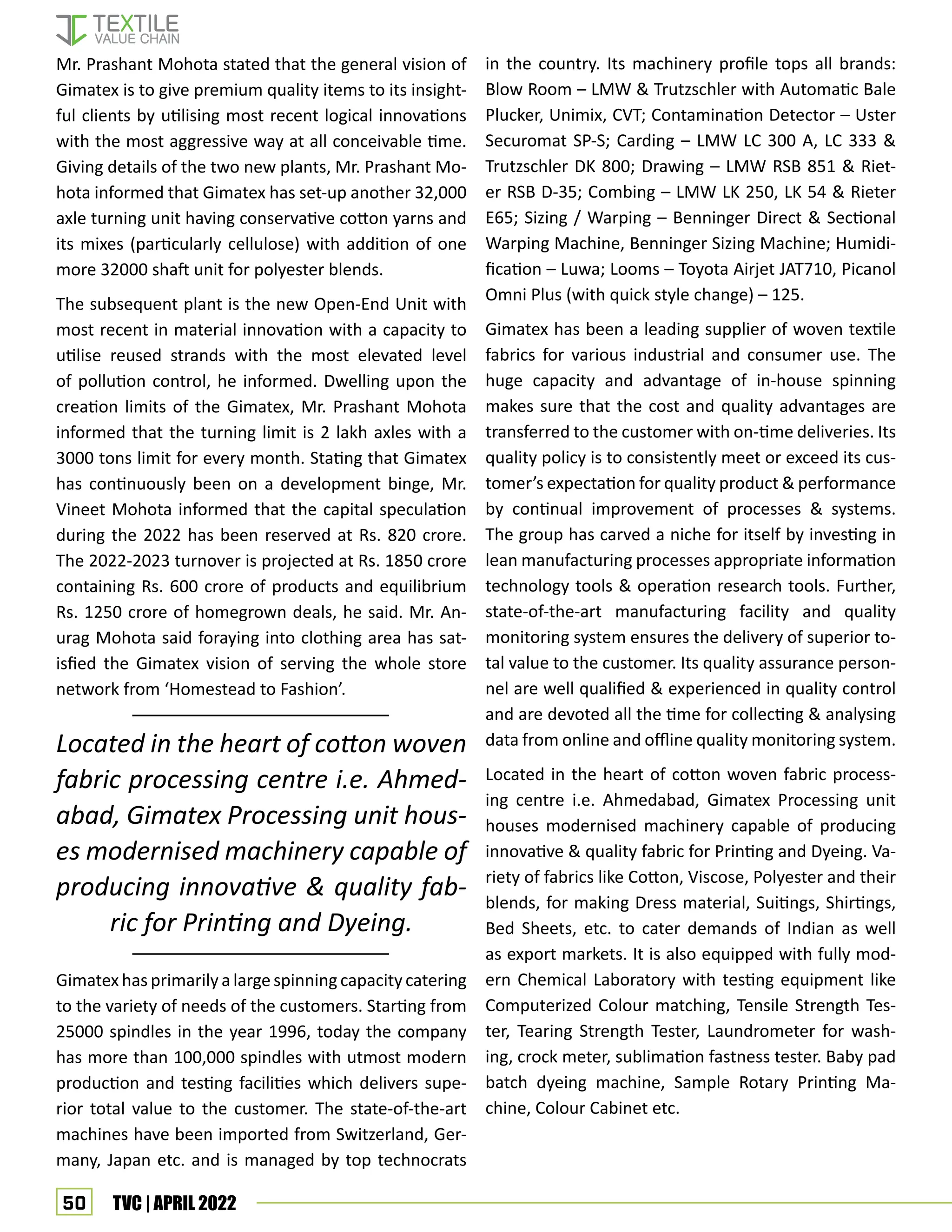 50 TVC | APRIL 2022
Mr. Prashant Mohota stated that the general vision of
Gimatex is to give premium quality items to its insight-
ful clients by utilising most recent logical innovations
with the most aggressive way at all conceivable time.
Giving details of the two new plants, Mr. Prashant Mo-
hota informed that Gimatex has set-up another 32,000
axle turning unit having conservative cotton yarns and
its mixes (particularly cellulose) with addition of one
more 32000 shaft unit for polyester blends.
The subsequent plant is the new Open-End Unit with
most recent in material innovation with a capacity to
utilise reused strands with the most elevated level
of pollution control, he informed. Dwelling upon the
creation limits of the Gimatex, Mr. Prashant Mohota
informed that the turning limit is 2 lakh axles with a
3000 tons limit for every month. Stating that Gimatex
has continuously been on a development binge, Mr.
Vineet Mohota informed that the capital speculation
during the 2022 has been reserved at Rs. 820 crore.
The 2022-2023 turnover is projected at Rs. 1850 crore
containing Rs. 600 crore of products and equilibrium
Rs. 1250 crore of homegrown deals, he said. Mr. An-
urag Mohota said foraying into clothing area has sat-
isfied the Gimatex vision of serving the whole store
network from ‘Homestead to Fashion’.
Gimatex has primarily a large spinning capacity catering
to the variety of needs of the customers. Starting from
25000 spindles in the year 1996, today the company
has more than 100,000 spindles with utmost modern
production and testing facilities which delivers supe-
rior total value to the customer. The state-of-the-art
machines have been imported from Switzerland, Ger-
many, Japan etc. and is managed by top technocrats
in the country. Its machinery profile tops all brands:
Blow Room – LMW & Trutzschler with Automatic Bale
Plucker, Unimix, CVT; Contamination Detector – Uster
Securomat SP-S; Carding – LMW LC 300 A, LC 333 &
Trutzschler DK 800; Drawing – LMW RSB 851 & Riet-
er RSB D-35; Combing – LMW LK 250, LK 54 & Rieter
E65; Sizing / Warping – Benninger Direct & Sectional
Warping Machine, Benninger Sizing Machine; Humidi-
fication – Luwa; Looms – Toyota Airjet JAT710, Picanol
Omni Plus (with quick style change) – 125.
Gimatex has been a leading supplier of woven textile
fabrics for various industrial and consumer use. The
huge capacity and advantage of in-house spinning
makes sure that the cost and quality advantages are
transferred to the customer with on-time deliveries. Its
quality policy is to consistently meet or exceed its cus-
tomer’s expectation for quality product & performance
by continual improvement of processes & systems.
The group has carved a niche for itself by investing in
lean manufacturing processes appropriate information
technology tools & operation research tools. Further,
state-of-the-art manufacturing facility and quality
monitoring system ensures the delivery of superior to-
tal value to the customer. Its quality assurance person-
nel are well qualified & experienced in quality control
and are devoted all the time for collecting & analysing
data from online and offline quality monitoring system.
Located in the heart of cotton woven fabric process-
ing centre i.e. Ahmedabad, Gimatex Processing unit
houses modernised machinery capable of producing
innovative & quality fabric for Printing and Dyeing. Va-
riety of fabrics like Cotton, Viscose, Polyester and their
blends, for making Dress material, Suitings, Shirtings,
Bed Sheets, etc. to cater demands of Indian as well
as export markets. It is also equipped with fully mod-
ern Chemical Laboratory with testing equipment like
Computerized Colour matching, Tensile Strength Tes-
ter, Tearing Strength Tester, Laundrometer for wash-
ing, crock meter, sublimation fastness tester. Baby pad
batch dyeing machine, Sample Rotary Printing Ma-
chine, Colour Cabinet etc.
Located in the heart of cotton woven
fabric processing centre i.e. Ahmed-
abad, Gimatex Processing unit hous-
es modernised machinery capable of
producing innovative & quality fab-
ric for Printing and Dyeing.
 