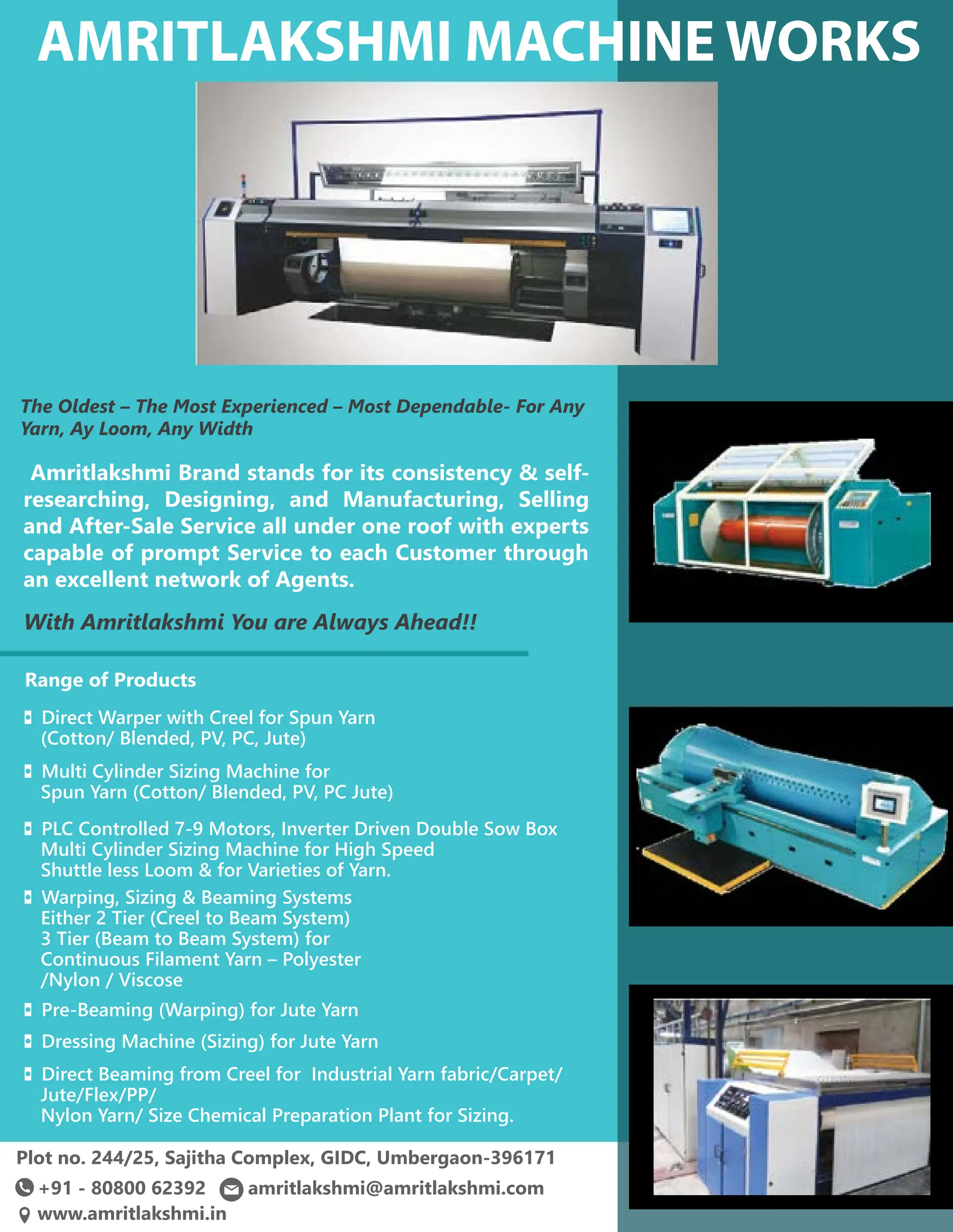 51 TVC | APRIL 2022

Plot no. 244/25, Sajitha Complex, GIDC, Umbergaon-396171
Amritlakshmi Brand stands for its consistency  self-
researching, Designing, and Manufacturing, Selling
and After-Sale Service all under one roof with experts
capable of prompt Service to each Customer through
an excellent network of Agents.
With Amritlakshmi You are Always Ahead!!
The Oldest – The Most Experienced – Most Dependable- For Any
Yarn, Ay Loom, Any Width
◘ Warping, Sizing  Beaming Systems
Either 2 Tier (Creel to Beam System)
3 Tier (Beam to Beam System) for
Continuous Filament Yarn – Polyester
/Nylon / Viscose
◘ Direct Warper with Creel for Spun Yarn
(Cotton/ Blended, PV, PC, Jute)
◘ Multi Cylinder Sizing Machine for
Spun Yarn (Cotton/ Blended, PV, PC Jute)
◘ PLC Controlled 7-9 Motors, Inverter Driven Double Sow Box
Multi Cylinder Sizing Machine for High Speed
Shuttle less Loom  for Varieties of Yarn.
◘ Pre-Beaming (Warping) for Jute Yarn
◘ Dressing Machine (Sizing) for Jute Yarn
◘ Direct Beaming from Creel for Industrial Yarn fabric/Carpet/
Jute/Flex/PP/
Nylon Yarn/ Size Chemical Preparation Plant for Sizing.
+91 - 80800 62392 amritlakshmi@amritlakshmi.com
www.amritlakshmi.in
Range of Products
 