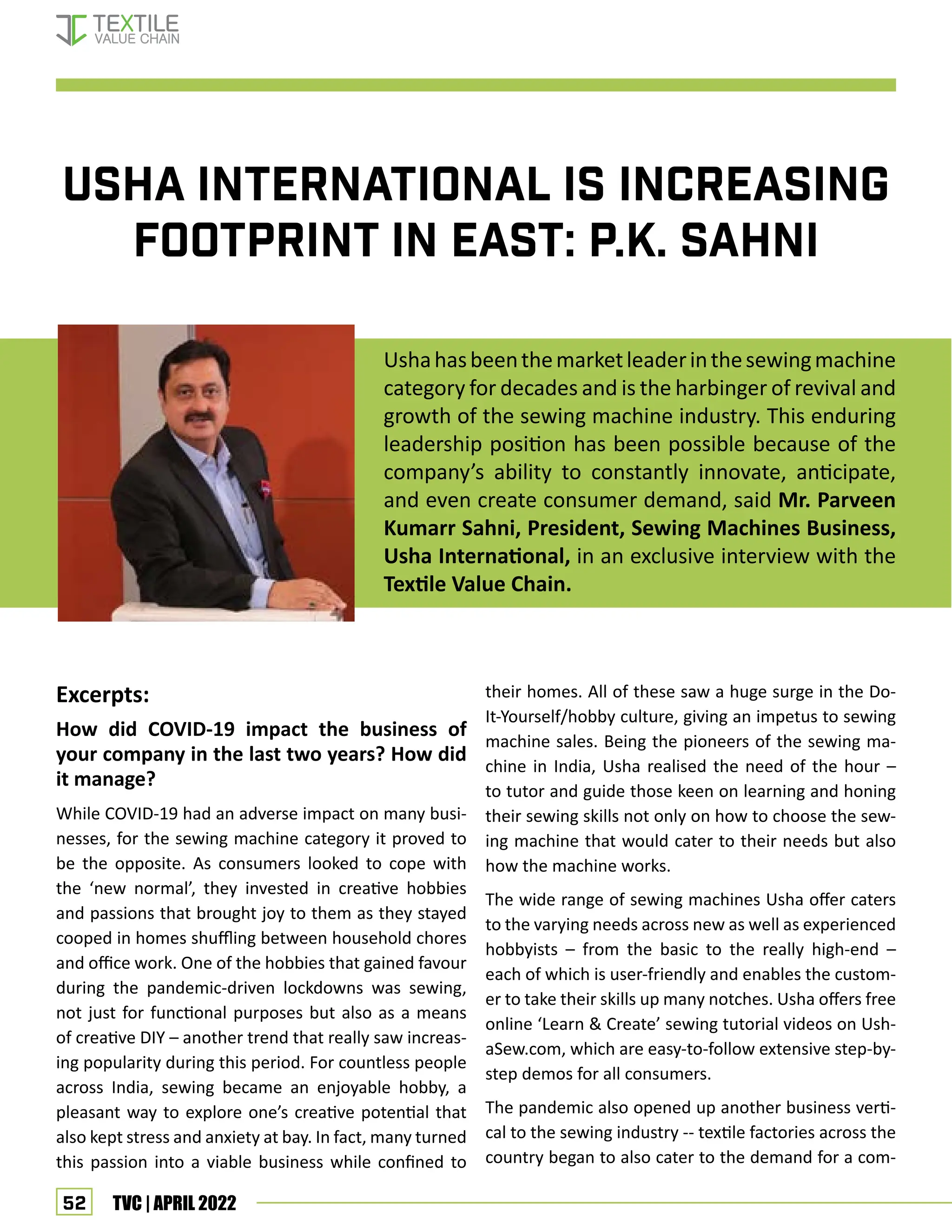 52 TVC | APRIL 2022
USHA INTERNATIONAL IS INCREASING
FOOTPRINT IN EAST: P.K. SAHNI
Ushahasbeenthemarketleaderinthesewingmachine
category for decades and is the harbinger of revival and
growth of the sewing machine industry. This enduring
leadership position has been possible because of the
company’s ability to constantly innovate, anticipate,
and even create consumer demand, said Mr. Parveen
Kumarr Sahni, President, Sewing Machines Business,
Usha International, in an exclusive interview with the
Textile Value Chain.
Excerpts:
How did COVID-19 impact the business of
your company in the last two years? How did
it manage?
While COVID-19 had an adverse impact on many busi-
nesses, for the sewing machine category it proved to
be the opposite. As consumers looked to cope with
the ‘new normal’, they invested in creative hobbies
and passions that brought joy to them as they stayed
cooped in homes shuffling between household chores
and office work. One of the hobbies that gained favour
during the pandemic-driven lockdowns was sewing,
not just for functional purposes but also as a means
of creative DIY – another trend that really saw increas-
ing popularity during this period. For countless people
across India, sewing became an enjoyable hobby, a
pleasant way to explore one’s creative potential that
also kept stress and anxiety at bay. In fact, many turned
this passion into a viable business while confined to
their homes. All of these saw a huge surge in the Do-
It-Yourself/hobby culture, giving an impetus to sewing
machine sales. Being the pioneers of the sewing ma-
chine in India, Usha realised the need of the hour –
to tutor and guide those keen on learning and honing
their sewing skills not only on how to choose the sew-
ing machine that would cater to their needs but also
how the machine works.
The wide range of sewing machines Usha offer caters
to the varying needs across new as well as experienced
hobbyists – from the basic to the really high-end –
each of which is user-friendly and enables the custom-
er to take their skills up many notches. Usha offers free
online ‘Learn  Create’ sewing tutorial videos on Ush-
aSew.com, which are easy-to-follow extensive step-by-
step demos for all consumers.
The pandemic also opened up another business verti-
cal to the sewing industry -- textile factories across the
country began to also cater to the demand for a com-
Interview- Usha International
 