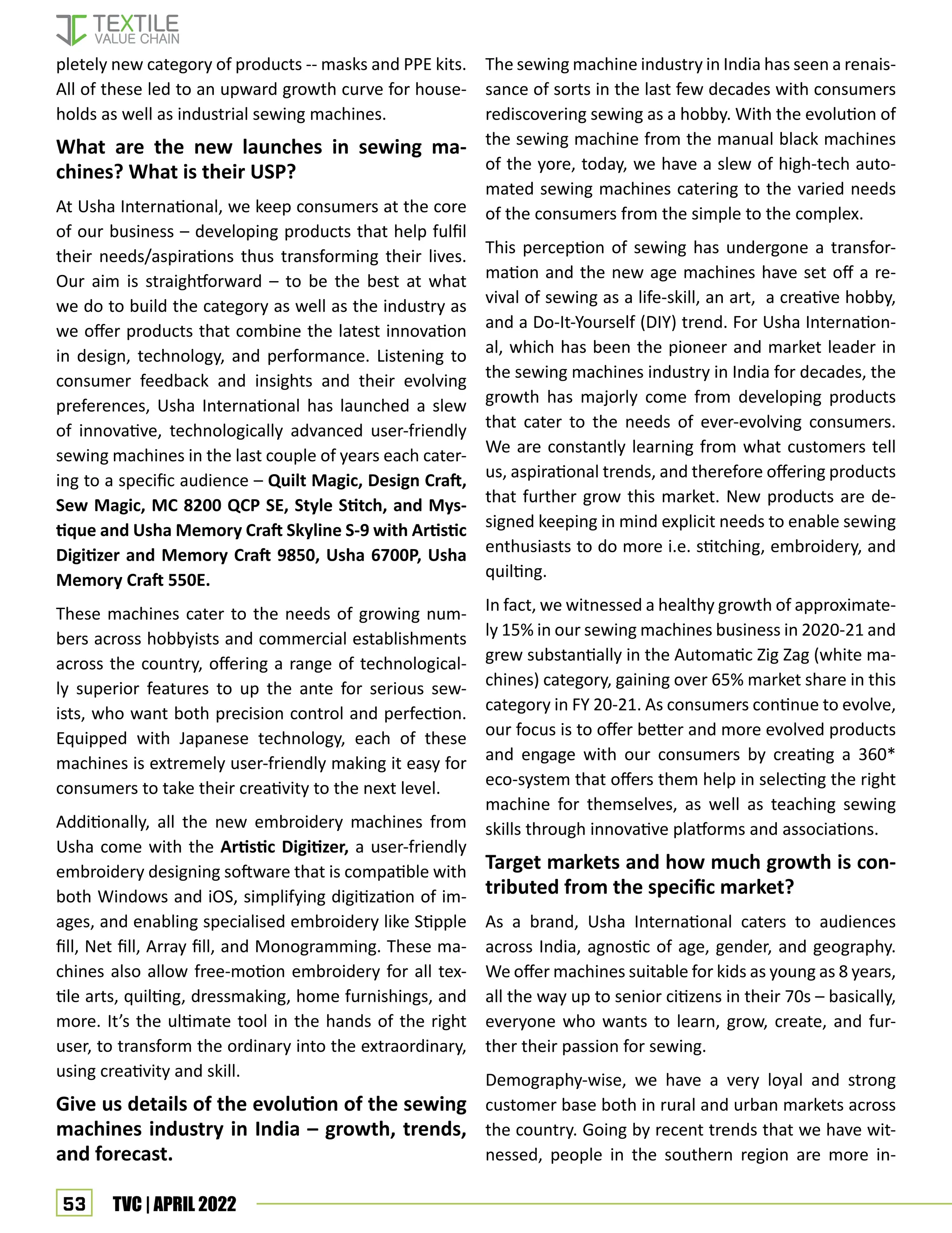 53 TVC | APRIL 2022
pletely new category of products -- masks and PPE kits.
All of these led to an upward growth curve for house-
holds as well as industrial sewing machines.
What are the new launches in sewing ma-
chines? What is their USP?
At Usha International, we keep consumers at the core
of our business – developing products that help fulfil
their needs/aspirations thus transforming their lives.
Our aim is straightforward – to be the best at what
we do to build the category as well as the industry as
we offer products that combine the latest innovation
in design, technology, and performance. Listening to
consumer feedback and insights and their evolving
preferences, Usha International has launched a slew
of innovative, technologically advanced user-friendly
sewing machines in the last couple of years each cater-
ing to a specific audience – Quilt Magic, Design Craft,
Sew Magic, MC 8200 QCP SE, Style Stitch, and Mys-
tique and Usha Memory Craft Skyline S-9 with Artistic
Digitizer and Memory Craft 9850, Usha 6700P, Usha
Memory Craft 550E.
These machines cater to the needs of growing num-
bers across hobbyists and commercial establishments
across the country, offering a range of technological-
ly superior features to up the ante for serious sew-
ists, who want both precision control and perfection.
Equipped with Japanese technology, each of these
machines is extremely user-friendly making it easy for
consumers to take their creativity to the next level.
Additionally, all the new embroidery machines from
Usha come with the Artistic Digitizer, a user-friendly
embroidery designing software that is compatible with
both Windows and iOS, simplifying digitization of im-
ages, and enabling specialised embroidery like Stipple
fill, Net fill, Array fill, and Monogramming. These ma-
chines also allow free-motion embroidery for all tex-
tile arts, quilting, dressmaking, home furnishings, and
more. It’s the ultimate tool in the hands of the right
user, to transform the ordinary into the extraordinary,
using creativity and skill.
Give us details of the evolution of the sewing
machines industry in India – growth, trends,
and forecast.
The sewing machine industry in India has seen a renais-
sance of sorts in the last few decades with consumers
rediscovering sewing as a hobby. With the evolution of
the sewing machine from the manual black machines
of the yore, today, we have a slew of high-tech auto-
mated sewing machines catering to the varied needs
of the consumers from the simple to the complex.
This perception of sewing has undergone a transfor-
mation and the new age machines have set off a re-
vival of sewing as a life-skill, an art, a creative hobby,
and a Do-It-Yourself (DIY) trend. For Usha Internation-
al, which has been the pioneer and market leader in
the sewing machines industry in India for decades, the
growth has majorly come from developing products
that cater to the needs of ever-evolving consumers.
We are constantly learning from what customers tell
us, aspirational trends, and therefore offering products
that further grow this market. New products are de-
signed keeping in mind explicit needs to enable sewing
enthusiasts to do more i.e. stitching, embroidery, and
quilting.
In fact, we witnessed a healthy growth of approximate-
ly 15% in our sewing machines business in 2020-21 and
grew substantially in the Automatic Zig Zag (white ma-
chines) category, gaining over 65% market share in this
category in FY 20-21. As consumers continue to evolve,
our focus is to offer better and more evolved products
and engage with our consumers by creating a 360*
eco-system that offers them help in selecting the right
machine for themselves, as well as teaching sewing
skills through innovative platforms and associations.
Target markets and how much growth is con-
tributed from the specific market?
As a brand, Usha International caters to audiences
across India, agnostic of age, gender, and geography.
We offer machines suitable for kids as young as 8 years,
all the way up to senior citizens in their 70s – basically,
everyone who wants to learn, grow, create, and fur-
ther their passion for sewing.
Demography-wise, we have a very loyal and strong
customer base both in rural and urban markets across
the country. Going by recent trends that we have wit-
nessed, people in the southern region are more in-
 