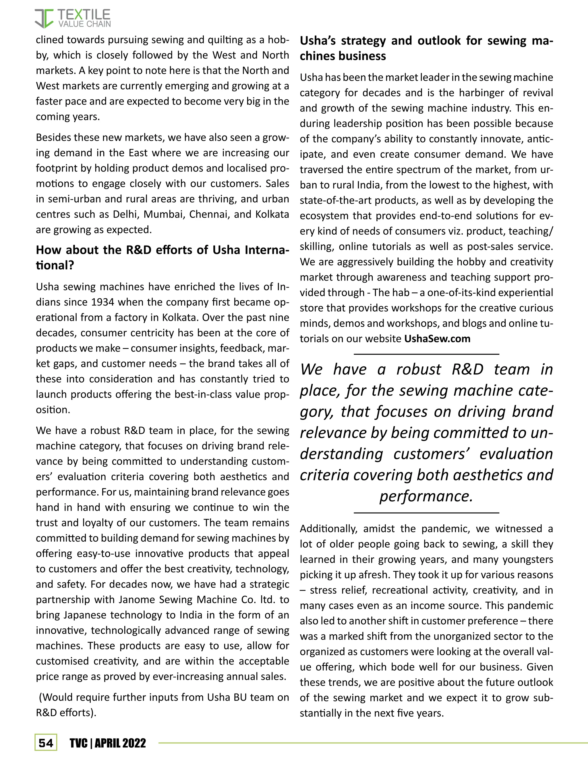 54 TVC | APRIL 2022
clined towards pursuing sewing and quilting as a hob-
by, which is closely followed by the West and North
markets. A key point to note here is that the North and
West markets are currently emerging and growing at a
faster pace and are expected to become very big in the
coming years.
Besides these new markets, we have also seen a grow-
ing demand in the East where we are increasing our
footprint by holding product demos and localised pro-
motions to engage closely with our customers. Sales
in semi-urban and rural areas are thriving, and urban
centres such as Delhi, Mumbai, Chennai, and Kolkata
are growing as expected.
How about the RD efforts of Usha Interna-
tional?
Usha sewing machines have enriched the lives of In-
dians since 1934 when the company first became op-
erational from a factory in Kolkata. Over the past nine
decades, consumer centricity has been at the core of
products we make – consumer insights, feedback, mar-
ket gaps, and customer needs – the brand takes all of
these into consideration and has constantly tried to
launch products offering the best-in-class value prop-
osition.
We have a robust RD team in place, for the sewing
machine category, that focuses on driving brand rele-
vance by being committed to understanding custom-
ers’ evaluation criteria covering both aesthetics and
performance. For us, maintaining brand relevance goes
hand in hand with ensuring we continue to win the
trust and loyalty of our customers. The team remains
committed to building demand for sewing machines by
offering easy-to-use innovative products that appeal
to customers and offer the best creativity, technology,
and safety. For decades now, we have had a strategic
partnership with Janome Sewing Machine Co. ltd. to
bring Japanese technology to India in the form of an
innovative, technologically advanced range of sewing
machines. These products are easy to use, allow for
customised creativity, and are within the acceptable
price range as proved by ever-increasing annual sales.
(Would require further inputs from Usha BU team on
RD efforts).
Usha’s strategy and outlook for sewing ma-
chines business
Ushahasbeenthemarketleaderinthesewingmachine
category for decades and is the harbinger of revival
and growth of the sewing machine industry. This en-
during leadership position has been possible because
of the company’s ability to constantly innovate, antic-
ipate, and even create consumer demand. We have
traversed the entire spectrum of the market, from ur-
ban to rural India, from the lowest to the highest, with
state-of-the-art products, as well as by developing the
ecosystem that provides end-to-end solutions for ev-
ery kind of needs of consumers viz. product, teaching/
skilling, online tutorials as well as post-sales service.
We are aggressively building the hobby and creativity
market through awareness and teaching support pro-
vided through - The hab – a one-of-its-kind experiential
store that provides workshops for the creative curious
minds, demos and workshops, and blogs and online tu-
torials on our website UshaSew.com
Additionally, amidst the pandemic, we witnessed a
lot of older people going back to sewing, a skill they
learned in their growing years, and many youngsters
picking it up afresh. They took it up for various reasons
– stress relief, recreational activity, creativity, and in
many cases even as an income source. This pandemic
also led to another shift in customer preference – there
was a marked shift from the unorganized sector to the
organized as customers were looking at the overall val-
ue offering, which bode well for our business. Given
these trends, we are positive about the future outlook
of the sewing market and we expect it to grow sub-
stantially in the next five years.
We have a robust RD team in
place, for the sewing machine cate-
gory, that focuses on driving brand
relevance by being committed to un-
derstanding customers’ evaluation
criteria covering both aesthetics and
performance.
 