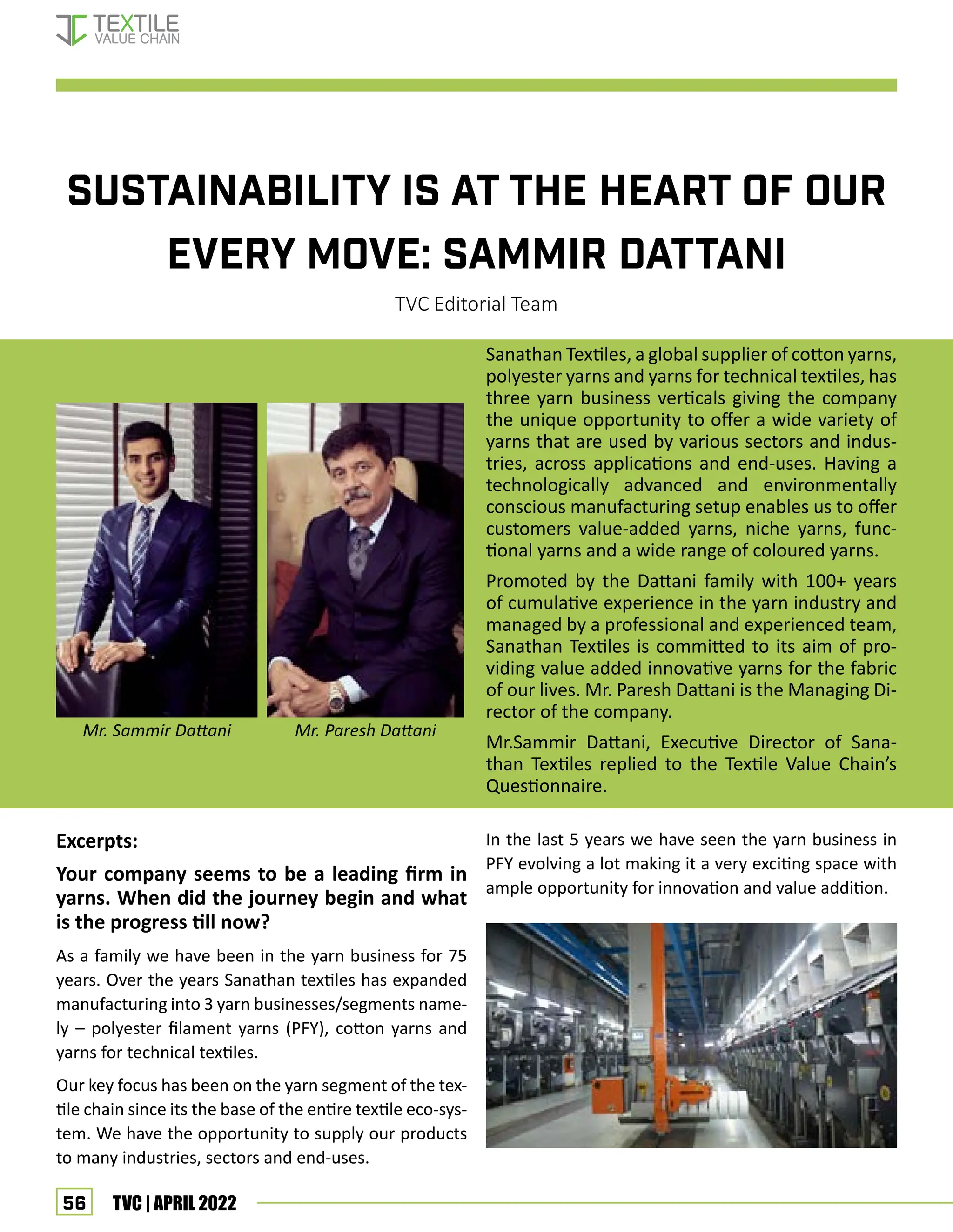 56 TVC | APRIL 2022
SUSTAINABILITY IS AT THE HEART OF OUR
EVERY MOVE: SAMMIR DATTANI
TVC Editorial Team
Sanathan Textiles, a global supplier of cotton yarns,
polyester yarns and yarns for technical textiles, has
three yarn business verticals giving the company
the unique opportunity to offer a wide variety of
yarns that are used by various sectors and indus-
tries, across applications and end-uses. Having a
technologically advanced and environmentally
conscious manufacturing setup enables us to offer
customers value-added yarns, niche yarns, func-
tional yarns and a wide range of coloured yarns.
Promoted by the Dattani family with 100+ years
of cumulative experience in the yarn industry and
managed by a professional and experienced team,
Sanathan Textiles is committed to its aim of pro-
viding value added innovative yarns for the fabric
of our lives. Mr. Paresh Dattani is the Managing Di-
rector of the company.
Mr.Sammir Dattani, Executive Director of Sana-
than Textiles replied to the Textile Value Chain’s
Questionnaire.
Excerpts:
Your company seems to be a leading firm in
yarns. When did the journey begin and what
is the progress till now?
As a family we have been in the yarn business for 75
years. Over the years Sanathan textiles has expanded
manufacturing into 3 yarn businesses/segments name-
ly – polyester filament yarns (PFY), cotton yarns and
yarns for technical textiles.
Our key focus has been on the yarn segment of the tex-
tile chain since its the base of the entire textile eco-sys-
tem. We have the opportunity to supply our products
to many industries, sectors and end-uses.
In the last 5 years we have seen the yarn business in
PFY evolving a lot making it a very exciting space with
ample opportunity for innovation and value addition.
Mr. Sammir Dattani Mr. Paresh Dattani
Interview – Sanathan Textiles
 
