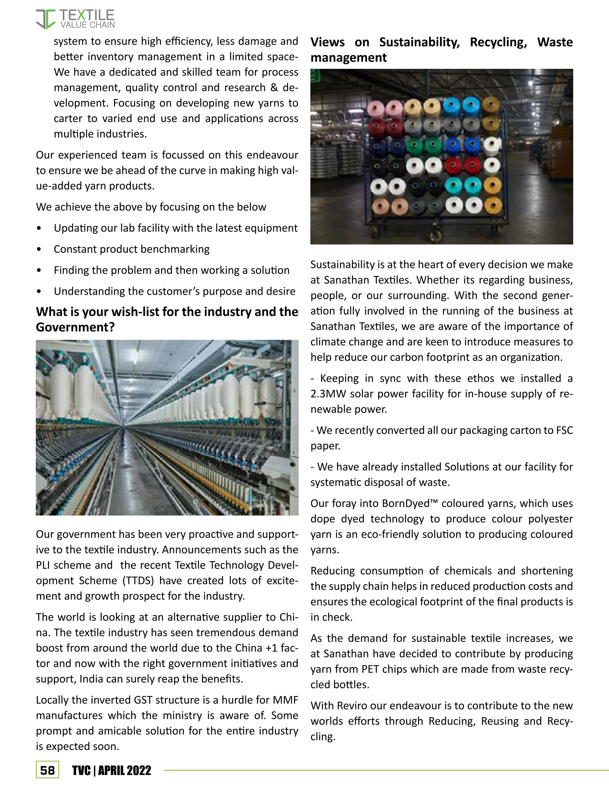 58 TVC | APRIL 2022
system to ensure high efficiency, less damage and
better inventory management in a limited space-
We have a dedicated and skilled team for process
management, quality control and research  de-
velopment. Focusing on developing new yarns to
carter to varied end use and applications across
multiple industries.
Our experienced team is focussed on this endeavour
to ensure we be ahead of the curve in making high val-
ue-added yarn products.
We achieve the above by focusing on the below
• Updating our lab facility with the latest equipment
• Constant product benchmarking
• Finding the problem and then working a solution
• Understanding the customer’s purpose and desire
What is your wish-list for the industry and the
Government?
Our government has been very proactive and support-
ive to the textile industry. Announcements such as the
PLI scheme and the recent Textile Technology Devel-
opment Scheme (TTDS) have created lots of excite-
ment and growth prospect for the industry.
The world is looking at an alternative supplier to Chi-
na. The textile industry has seen tremendous demand
boost from around the world due to the China +1 fac-
tor and now with the right government initiatives and
support, India can surely reap the benefits.
Locally the inverted GST structure is a hurdle for MMF
manufactures which the ministry is aware of. Some
prompt and amicable solution for the entire industry
is expected soon.
Views on Sustainability, Recycling, Waste
management
Sustainability is at the heart of every decision we make
at Sanathan Textiles. Whether its regarding business,
people, or our surrounding. With the second gener-
ation fully involved in the running of the business at
Sanathan Textiles, we are aware of the importance of
climate change and are keen to introduce measures to
help reduce our carbon footprint as an organization.
- Keeping in sync with these ethos we installed a
2.3MW solar power facility for in-house supply of re-
newable power.
- We recently converted all our packaging carton to FSC
paper.
- We have already installed Solutions at our facility for
systematic disposal of waste.
Our foray into BornDyed™️ coloured yarns, which uses
dope dyed technology to produce colour polyester
yarn is an eco-friendly solution to producing coloured
yarns.
Reducing consumption of chemicals and shortening
the supply chain helps in reduced production costs and
ensures the ecological footprint of the final products is
in check.
As the demand for sustainable textile increases, we
at Sanathan have decided to contribute by producing
yarn from PET chips which are made from waste recy-
cled bottles.
With Reviro our endeavour is to contribute to the new
worlds efforts through Reducing, Reusing and Recy-
cling.
 