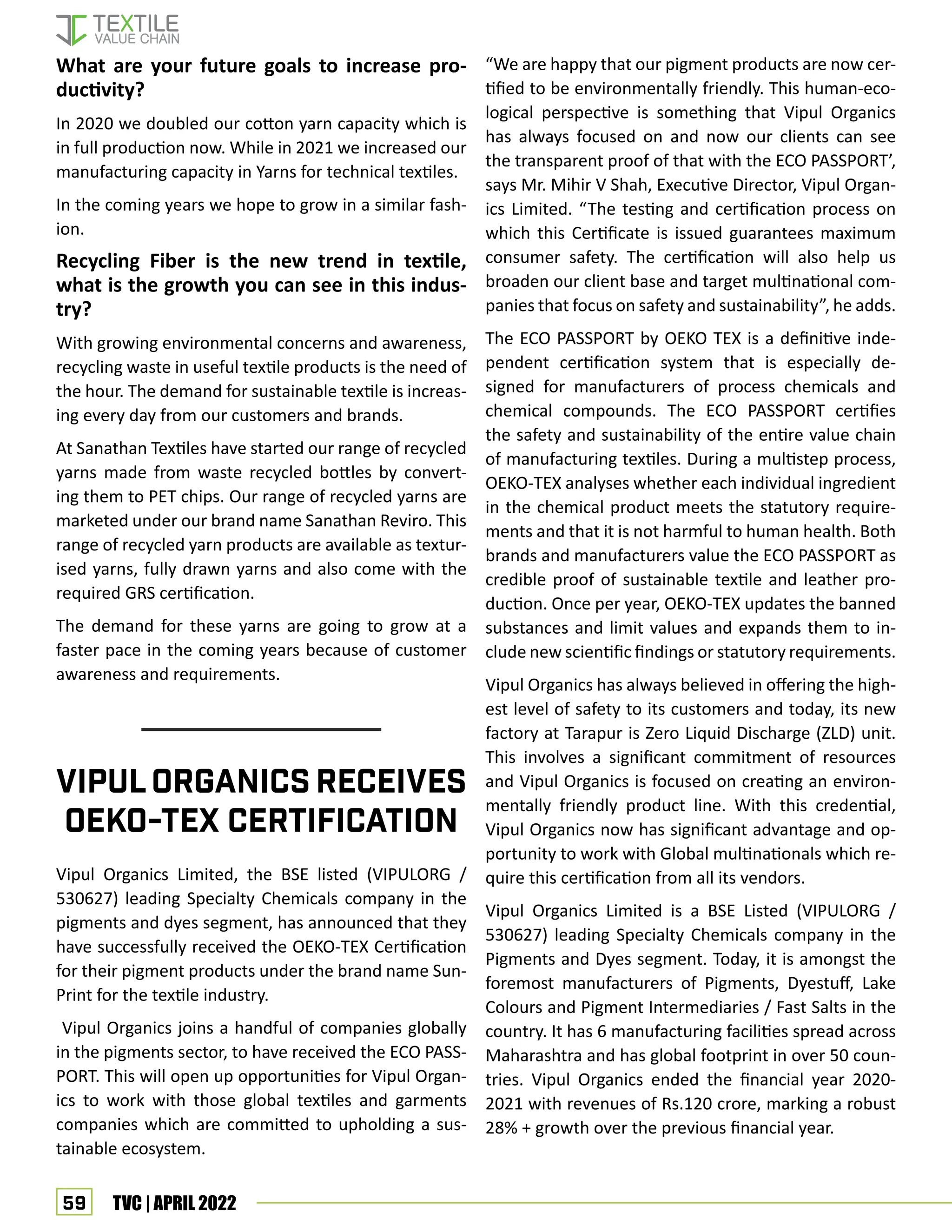 59 TVC | APRIL 2022
What are your future goals to increase pro-
ductivity?
In 2020 we doubled our cotton yarn capacity which is
in full production now. While in 2021 we increased our
manufacturing capacity in Yarns for technical textiles.
In the coming years we hope to grow in a similar fash-
ion.
Recycling Fiber is the new trend in textile,
what is the growth you can see in this indus-
try?
With growing environmental concerns and awareness,
recycling waste in useful textile products is the need of
the hour. The demand for sustainable textile is increas-
ing every day from our customers and brands.
At Sanathan Textiles have started our range of recycled
yarns made from waste recycled bottles by convert-
ing them to PET chips. Our range of recycled yarns are
marketed under our brand name Sanathan Reviro. This
range of recycled yarn products are available as textur-
ised yarns, fully drawn yarns and also come with the
required GRS certification.
The demand for these yarns are going to grow at a
faster pace in the coming years because of customer
awareness and requirements.
Vipul Organics Limited, the BSE listed (VIPULORG /
530627) leading Specialty Chemicals company in the
pigments and dyes segment, has announced that they
have successfully received the OEKO-TEX Certification
for their pigment products under the brand name Sun-
Print for the textile industry.
Vipul Organics joins a handful of companies globally
in the pigments sector, to have received the ECO PASS-
PORT. This will open up opportunities for Vipul Organ-
ics to work with those global textiles and garments
companies which are committed to upholding a sus-
tainable ecosystem.
VipulOrganics Receives
OEKO-TEX certification
“We are happy that our pigment products are now cer-
tified to be environmentally friendly. This human-eco-
logical perspective is something that Vipul Organics
has always focused on and now our clients can see
the transparent proof of that with the ECO PASSPORT’,
says Mr. Mihir V Shah, Executive Director, Vipul Organ-
ics Limited. “The testing and certification process on
which this Certificate is issued guarantees maximum
consumer safety. The certification will also help us
broaden our client base and target multinational com-
panies that focus on safety and sustainability”, he adds.
The ECO PASSPORT by OEKO TEX is a definitive inde-
pendent certification system that is especially de-
signed for manufacturers of process chemicals and
chemical compounds. The ECO PASSPORT certifies
the safety and sustainability of the entire value chain
of manufacturing textiles. During a multistep process,
OEKO-TEX analyses whether each individual ingredient
in the chemical product meets the statutory require-
ments and that it is not harmful to human health. Both
brands and manufacturers value the ECO PASSPORT as
credible proof of sustainable textile and leather pro-
duction. Once per year, OEKO-TEX updates the banned
substances and limit values and expands them to in-
clude new scientific findings or statutory requirements.
Vipul Organics has always believed in offering the high-
est level of safety to its customers and today, its new
factory at Tarapur is Zero Liquid Discharge (ZLD) unit.
This involves a significant commitment of resources
and Vipul Organics is focused on creating an environ-
mentally friendly product line. With this credential,
Vipul Organics now has significant advantage and op-
portunity to work with Global multinationals which re-
quire this certification from all its vendors.
Vipul Organics Limited is a BSE Listed (VIPULORG /
530627) leading Specialty Chemicals company in the
Pigments and Dyes segment. Today, it is amongst the
foremost manufacturers of Pigments, Dyestuff, Lake
Colours and Pigment Intermediaries / Fast Salts in the
country. It has 6 manufacturing facilities spread across
Maharashtra and has global footprint in over 50 coun-
tries. Vipul Organics ended the financial year 2020-
2021 with revenues of Rs.120 crore, marking a robust
28% + growth over the previous financial year.
 