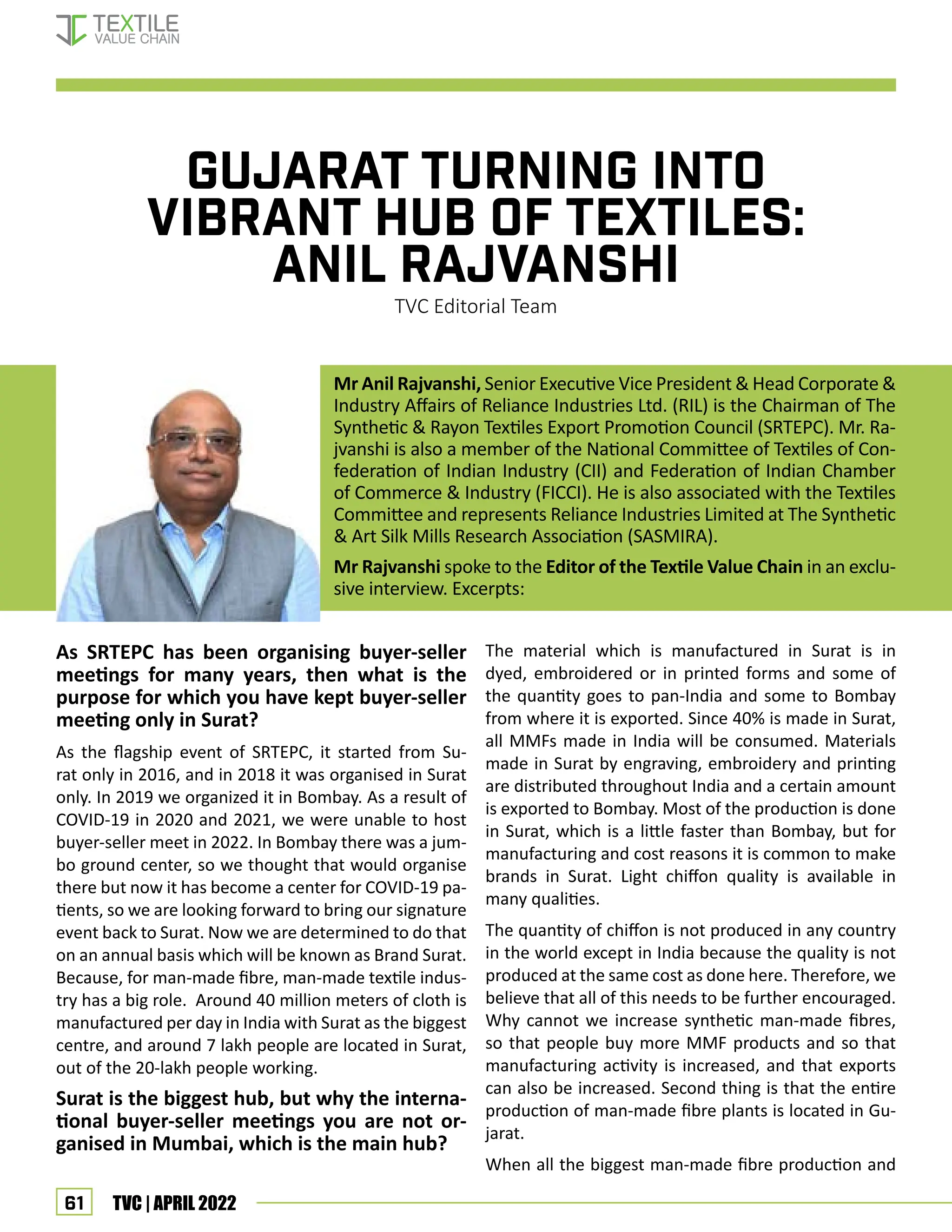 61 TVC | APRIL 2022
GUJARAT TURNING INTO
VIBRANT HUB OF TEXTILES:
ANIL RAJVANSHI
TVC Editorial Team
As SRTEPC has been organising buyer-seller
meetings for many years, then what is the
purpose for which you have kept buyer-seller
meeting only in Surat?
As the flagship event of SRTEPC, it started from Su-
rat only in 2016, and in 2018 it was organised in Surat
only. In 2019 we organized it in Bombay. As a result of
COVID-19 in 2020 and 2021, we were unable to host
buyer-seller meet in 2022. In Bombay there was a jum-
bo ground center, so we thought that would organise
there but now it has become a center for COVID-19 pa-
tients, so we are looking forward to bring our signature
event back to Surat. Now we are determined to do that
on an annual basis which will be known as Brand Surat.
Because, for man-made fibre, man-made textile indus-
try has a big role. Around 40 million meters of cloth is
manufactured per day in India with Surat as the biggest
centre, and around 7 lakh people are located in Surat,
out of the 20-lakh people working.
Surat is the biggest hub, but why the interna-
tional buyer-seller meetings you are not or-
ganised in Mumbai, which is the main hub?
The material which is manufactured in Surat is in
dyed, embroidered or in printed forms and some of
the quantity goes to pan-India and some to Bombay
from where it is exported. Since 40% is made in Surat,
all MMFs made in India will be consumed. Materials
made in Surat by engraving, embroidery and printing
are distributed throughout India and a certain amount
is exported to Bombay. Most of the production is done
in Surat, which is a little faster than Bombay, but for
manufacturing and cost reasons it is common to make
brands in Surat. Light chiffon quality is available in
many qualities.
The quantity of chiffon is not produced in any country
in the world except in India because the quality is not
produced at the same cost as done here. Therefore, we
believe that all of this needs to be further encouraged.
Why cannot we increase synthetic man-made fibres,
so that people buy more MMF products and so that
manufacturing activity is increased, and that exports
can also be increased. Second thing is that the entire
production of man-made fibre plants is located in Gu-
jarat.
When all the biggest man-made fibre production and
Mr Anil Rajvanshi, Senior Executive Vice President  Head Corporate 
Industry Affairs of Reliance Industries Ltd. (RIL) is the Chairman of The
Synthetic  Rayon Textiles Export Promotion Council (SRTEPC). Mr. Ra-
jvanshi is also a member of the National Committee of Textiles of Con-
federation of Indian Industry (CII) and Federation of Indian Chamber
of Commerce  Industry (FICCI). He is also associated with the Textiles
Committee and represents Reliance Industries Limited at The Synthetic
 Art Silk Mills Research Association (SASMIRA).
Mr Rajvanshi spoke to the Editor of the Textile Value Chain in an exclu-
sive interview. Excerpts:
Interview—Anil Rajvanshi
 