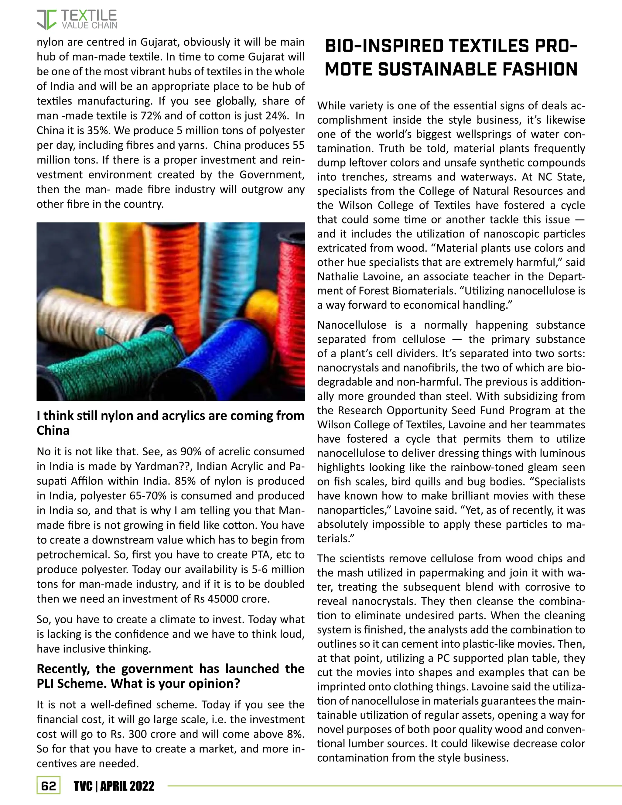 62 TVC | APRIL 2022
Bio-Inspired Textiles Pro-
mote Sustainable Fashion
nylon are centred in Gujarat, obviously it will be main
hub of man-made textile. In time to come Gujarat will
be one of the most vibrant hubs of textiles in the whole
of India and will be an appropriate place to be hub of
textiles manufacturing. If you see globally, share of
man -made textile is 72% and of cotton is just 24%. In
China it is 35%. We produce 5 million tons of polyester
per day, including fibres and yarns. China produces 55
million tons. If there is a proper investment and rein-
vestment environment created by the Government,
then the man- made fibre industry will outgrow any
other fibre in the country.
I think still nylon and acrylics are coming from
China
No it is not like that. See, as 90% of acrelic consumed
in India is made by Yardman??, Indian Acrylic and Pa-
supati Affilon within India. 85% of nylon is produced
in India, polyester 65-70% is consumed and produced
in India so, and that is why I am telling you that Man-
made fibre is not growing in field like cotton. You have
to create a downstream value which has to begin from
petrochemical. So, first you have to create PTA, etc to
produce polyester. Today our availability is 5-6 million
tons for man-made industry, and if it is to be doubled
then we need an investment of Rs 45000 crore.
So, you have to create a climate to invest. Today what
is lacking is the confidence and we have to think loud,
have inclusive thinking.
Recently, the government has launched the
PLI Scheme. What is your opinion?
It is not a well-defined scheme. Today if you see the
financial cost, it will go large scale, i.e. the investment
cost will go to Rs. 300 crore and will come above 8%.
So for that you have to create a market, and more in-
centives are needed.
While variety is one of the essential signs of deals ac-
complishment inside the style business, it’s likewise
one of the world’s biggest wellsprings of water con-
tamination. Truth be told, material plants frequently
dump leftover colors and unsafe synthetic compounds
into trenches, streams and waterways. At NC State,
specialists from the College of Natural Resources and
the Wilson College of Textiles have fostered a cycle
that could some time or another tackle this issue —
and it includes the utilization of nanoscopic particles
extricated from wood. “Material plants use colors and
other hue specialists that are extremely harmful,” said
Nathalie Lavoine, an associate teacher in the Depart-
ment of Forest Biomaterials. “Utilizing nanocellulose is
a way forward to economical handling.”
Nanocellulose is a normally happening substance
separated from cellulose — the primary substance
of a plant’s cell dividers. It’s separated into two sorts:
nanocrystals and nanofibrils, the two of which are bio-
degradable and non-harmful. The previous is addition-
ally more grounded than steel. With subsidizing from
the Research Opportunity Seed Fund Program at the
Wilson College of Textiles, Lavoine and her teammates
have fostered a cycle that permits them to utilize
nanocellulose to deliver dressing things with luminous
highlights looking like the rainbow-toned gleam seen
on fish scales, bird quills and bug bodies. “Specialists
have known how to make brilliant movies with these
nanoparticles,” Lavoine said. “Yet, as of recently, it was
absolutely impossible to apply these particles to ma-
terials.”
The scientists remove cellulose from wood chips and
the mash utilized in papermaking and join it with wa-
ter, treating the subsequent blend with corrosive to
reveal nanocrystals. They then cleanse the combina-
tion to eliminate undesired parts. When the cleaning
system is finished, the analysts add the combination to
outlines so it can cement into plastic-like movies. Then,
at that point, utilizing a PC supported plan table, they
cut the movies into shapes and examples that can be
imprinted onto clothing things. Lavoine said the utiliza-
tion of nanocellulose in materials guarantees the main-
tainable utilization of regular assets, opening a way for
novel purposes of both poor quality wood and conven-
tional lumber sources. It could likewise decrease color
contamination from the style business.
 