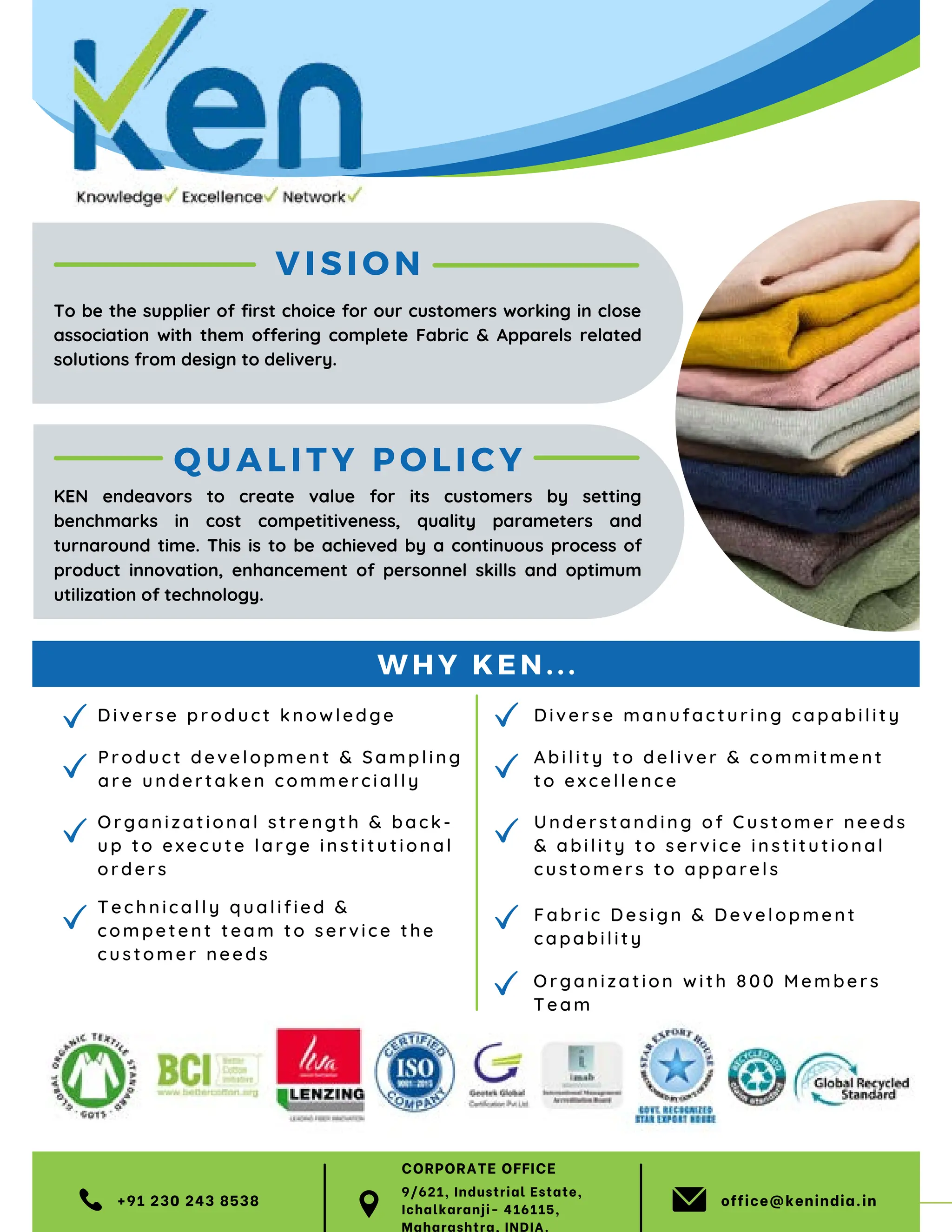 63 TVC | APRIL 2022
VI SIO N
Di ve r se pro duc t k no wl ed ge
T ech ni c all y q ua lif ie d 
c omp e te nt team to se rv ice the
cus tomer need s
Or ga ni z atio nal stre ng th  back-
up t o ex ec u te la rge instit utional
or de r s
Pr od uc t deve lop ment  Sa mpling
a r e un d e rt aken co m me rcia lly
+91 230 243 8538 office@kenindia.in
Q UA LI TY POLICY
Understanding of Customer needs
 ability to service institutional
customers to apparels
Fabric Design  Development
capability
Diverse manufactur ing capability
Ability to deliver  commitment
to excellence
To be the supplier of first choice for our customers working in close
association with them offering complete Fabric  Apparels related
solutions from design to delivery.
KEN endeavors to create value for its customers by setting
benchmarks in cost competitiveness, quality parameters and
turnaround time. This is to be achieved by a continuous process of
product innovation, enhancement of personnel skills and optimum
utilization of technology.
WHY KEN...
Organ ization with 800 Members
Team
9/621, Industrial Estate,
Ichalkaranji- 416115,
Maharashtra, INDIA.
CORPORATE OFFICE
 