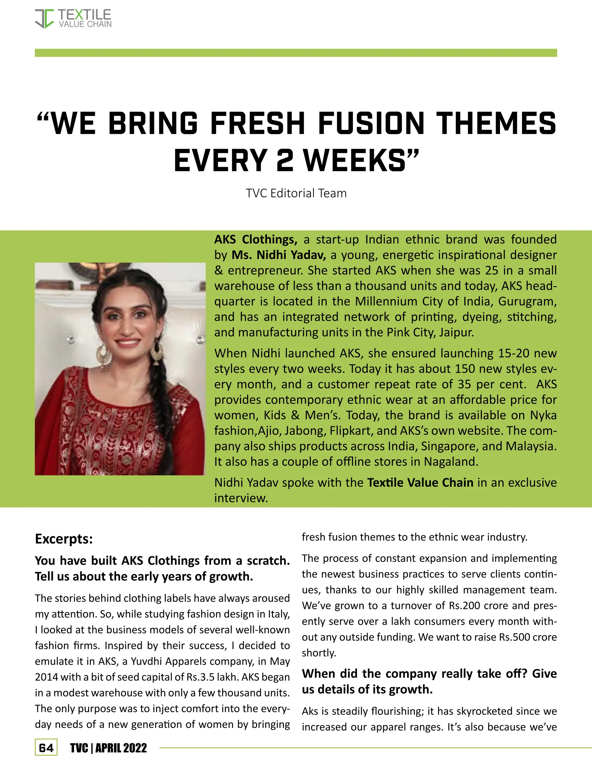 64 TVC | APRIL 2022
“WE BRING FRESH FUSION THEMES
EVERY 2 WEEKS”
TVC Editorial Team
AKS Clothings, a start-up Indian ethnic brand was founded
by Ms. Nidhi Yadav, a young, energetic inspirational designer
 entrepreneur. She started AKS when she was 25 in a small
warehouse of less than a thousand units and today, AKS head-
quarter is located in the Millennium City of India, Gurugram,
and has an integrated network of printing, dyeing, stitching,
and manufacturing units in the Pink City, Jaipur.
When Nidhi launched AKS, she ensured launching 15-20 new
styles every two weeks. Today it has about 150 new styles ev-
ery month, and a customer repeat rate of 35 per cent. AKS
provides contemporary ethnic wear at an affordable price for
women, Kids  Men’s. Today, the brand is available on Nyka
fashion,Ajio, Jabong, Flipkart, and AKS’s own website. The com-
pany also ships products across India, Singapore, and Malaysia.
It also has a couple of offline stores in Nagaland.
Nidhi Yadav spoke with the Textile Value Chain in an exclusive
interview.
Excerpts:
You have built AKS Clothings from a scratch.
Tell us about the early years of growth.
The stories behind clothing labels have always aroused
my attention. So, while studying fashion design in Italy,
I looked at the business models of several well-known
fashion firms. Inspired by their success, I decided to
emulate it in AKS, a Yuvdhi Apparels company, in May
2014 with a bit of seed capital of Rs.3.5 lakh. AKS began
in a modest warehouse with only a few thousand units.
The only purpose was to inject comfort into the every-
day needs of a new generation of women by bringing
fresh fusion themes to the ethnic wear industry.
The process of constant expansion and implementing
the newest business practices to serve clients contin-
ues, thanks to our highly skilled management team.
We’ve grown to a turnover of Rs.200 crore and pres-
ently serve over a lakh consumers every month with-
out any outside funding. We want to raise Rs.500 crore
shortly.
When did the company really take off? Give
us details of its growth.
Aks is steadily flourishing; it has skyrocketed since we
increased our apparel ranges. It’s also because we’ve
Interview—AKS Founder
 