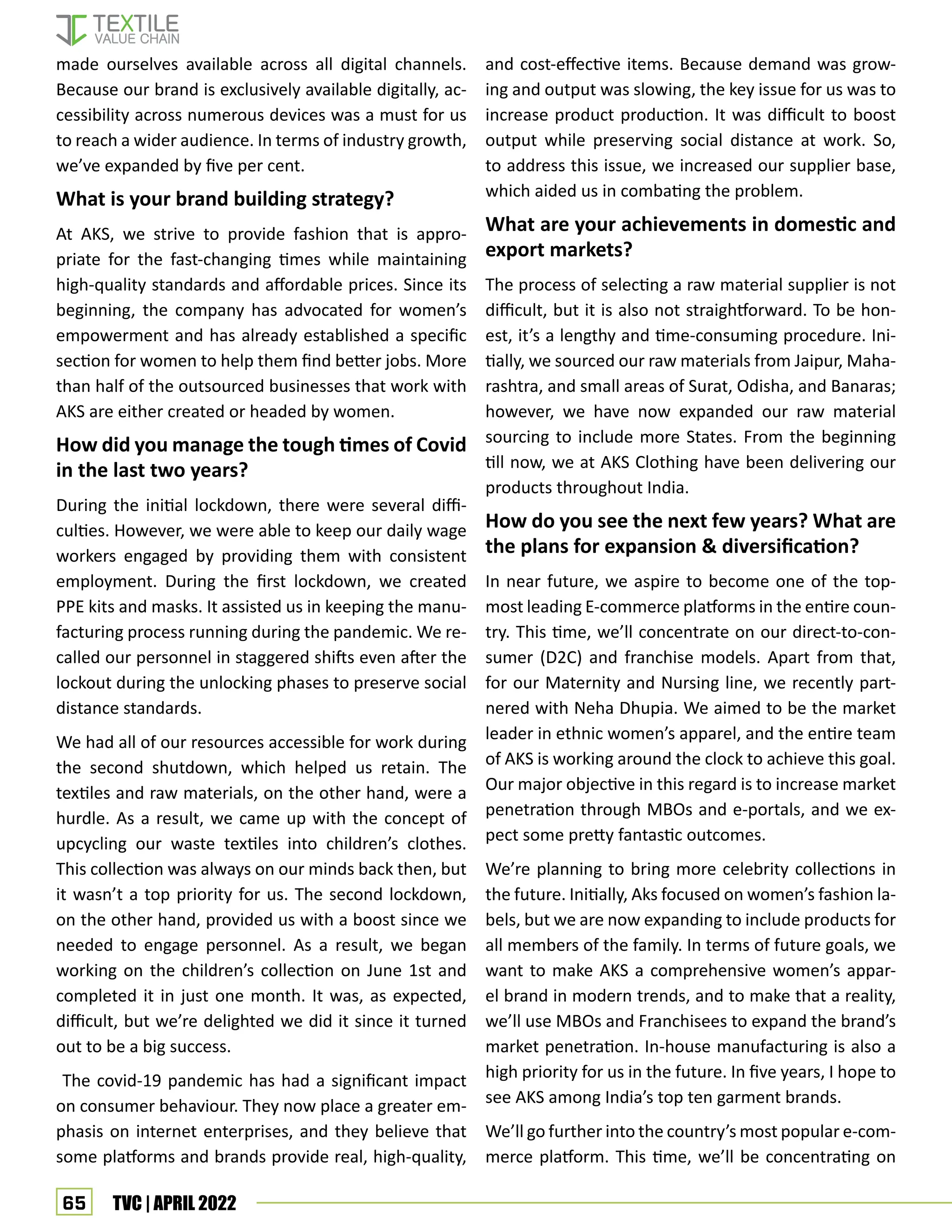 65 TVC | APRIL 2022
made ourselves available across all digital channels.
Because our brand is exclusively available digitally, ac-
cessibility across numerous devices was a must for us
to reach a wider audience. In terms of industry growth,
we’ve expanded by five per cent.
What is your brand building strategy?
At AKS, we strive to provide fashion that is appro-
priate for the fast-changing times while maintaining
high-quality standards and affordable prices. Since its
beginning, the company has advocated for women’s
empowerment and has already established a specific
section for women to help them find better jobs. More
than half of the outsourced businesses that work with
AKS are either created or headed by women.
How did you manage the tough times of Covid
in the last two years?
During the initial lockdown, there were several diffi-
culties. However, we were able to keep our daily wage
workers engaged by providing them with consistent
employment. During the first lockdown, we created
PPE kits and masks. It assisted us in keeping the manu-
facturing process running during the pandemic. We re-
called our personnel in staggered shifts even after the
lockout during the unlocking phases to preserve social
distance standards.
We had all of our resources accessible for work during
the second shutdown, which helped us retain. The
textiles and raw materials, on the other hand, were a
hurdle. As a result, we came up with the concept of
upcycling our waste textiles into children’s clothes.
This collection was always on our minds back then, but
it wasn’t a top priority for us. The second lockdown,
on the other hand, provided us with a boost since we
needed to engage personnel. As a result, we began
working on the children’s collection on June 1st and
completed it in just one month. It was, as expected,
difficult, but we’re delighted we did it since it turned
out to be a big success.
The covid-19 pandemic has had a significant impact
on consumer behaviour. They now place a greater em-
phasis on internet enterprises, and they believe that
some platforms and brands provide real, high-quality,
and cost-effective items. Because demand was grow-
ing and output was slowing, the key issue for us was to
increase product production. It was difficult to boost
output while preserving social distance at work. So,
to address this issue, we increased our supplier base,
which aided us in combating the problem.
What are your achievements in domestic and
export markets?
The process of selecting a raw material supplier is not
difficult, but it is also not straightforward. To be hon-
est, it’s a lengthy and time-consuming procedure. Ini-
tially, we sourced our raw materials from Jaipur, Maha-
rashtra, and small areas of Surat, Odisha, and Banaras;
however, we have now expanded our raw material
sourcing to include more States. From the beginning
till now, we at AKS Clothing have been delivering our
products throughout India.
How do you see the next few years? What are
the plans for expansion  diversification?
In near future, we aspire to become one of the top-
most leading E-commerce platforms in the entire coun-
try. This time, we’ll concentrate on our direct-to-con-
sumer (D2C) and franchise models. Apart from that,
for our Maternity and Nursing line, we recently part-
nered with Neha Dhupia. We aimed to be the market
leader in ethnic women’s apparel, and the entire team
of AKS is working around the clock to achieve this goal.
Our major objective in this regard is to increase market
penetration through MBOs and e-portals, and we ex-
pect some pretty fantastic outcomes.
We’re planning to bring more celebrity collections in
the future. Initially, Aks focused on women’s fashion la-
bels, but we are now expanding to include products for
all members of the family. In terms of future goals, we
want to make AKS a comprehensive women’s appar-
el brand in modern trends, and to make that a reality,
we’ll use MBOs and Franchisees to expand the brand’s
market penetration. In-house manufacturing is also a
high priority for us in the future. In five years, I hope to
see AKS among India’s top ten garment brands.
We’ll go further into the country’s most popular e-com-
merce platform. This time, we’ll be concentrating on
 