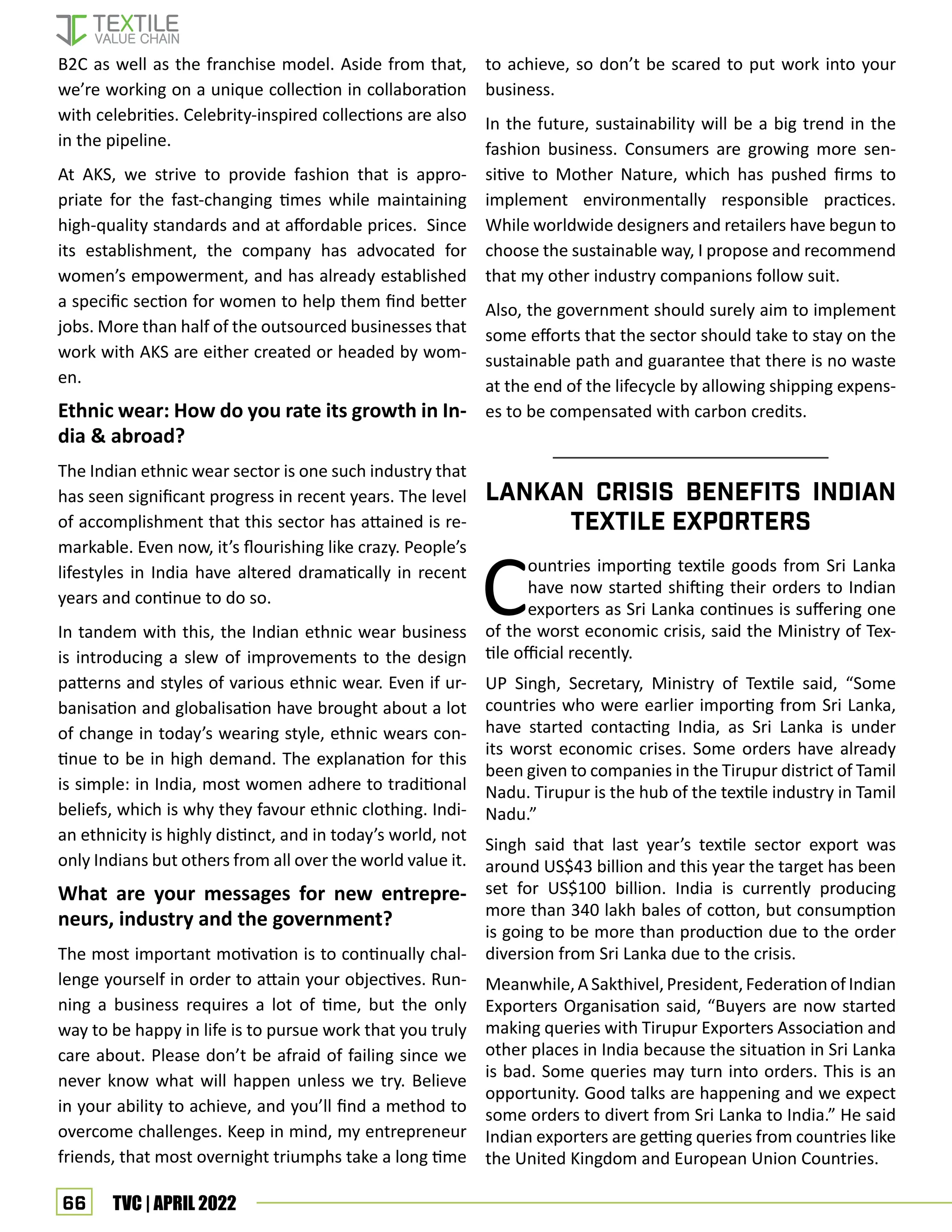 66 TVC | APRIL 2022
B2C as well as the franchise model. Aside from that,
we’re working on a unique collection in collaboration
with celebrities. Celebrity-inspired collections are also
in the pipeline.
At AKS, we strive to provide fashion that is appro-
priate for the fast-changing times while maintaining
high-quality standards and at affordable prices. Since
its establishment, the company has advocated for
women’s empowerment, and has already established
a specific section for women to help them find better
jobs. More than half of the outsourced businesses that
work with AKS are either created or headed by wom-
en.
Ethnic wear: How do you rate its growth in In-
dia  abroad?
The Indian ethnic wear sector is one such industry that
has seen significant progress in recent years. The level
of accomplishment that this sector has attained is re-
markable. Even now, it’s flourishing like crazy. People’s
lifestyles in India have altered dramatically in recent
years and continue to do so.
In tandem with this, the Indian ethnic wear business
is introducing a slew of improvements to the design
patterns and styles of various ethnic wear. Even if ur-
banisation and globalisation have brought about a lot
of change in today’s wearing style, ethnic wears con-
tinue to be in high demand. The explanation for this
is simple: in India, most women adhere to traditional
beliefs, which is why they favour ethnic clothing. Indi-
an ethnicity is highly distinct, and in today’s world, not
only Indians but others from all over the world value it.
What are your messages for new entrepre-
neurs, industry and the government?
The most important motivation is to continually chal-
lenge yourself in order to attain your objectives. Run-
ning a business requires a lot of time, but the only
way to be happy in life is to pursue work that you truly
care about. Please don’t be afraid of failing since we
never know what will happen unless we try. Believe
in your ability to achieve, and you’ll find a method to
overcome challenges. Keep in mind, my entrepreneur
friends, that most overnight triumphs take a long time
to achieve, so don’t be scared to put work into your
business.
In the future, sustainability will be a big trend in the
fashion business. Consumers are growing more sen-
sitive to Mother Nature, which has pushed firms to
implement environmentally responsible practices.
While worldwide designers and retailers have begun to
choose the sustainable way, I propose and recommend
that my other industry companions follow suit.
Also, the government should surely aim to implement
some efforts that the sector should take to stay on the
sustainable path and guarantee that there is no waste
at the end of the lifecycle by allowing shipping expens-
es to be compensated with carbon credits.
Countries importing textile goods from Sri Lanka
have now started shifting their orders to Indian
exporters as Sri Lanka continues is suffering one
of the worst economic crisis, said the Ministry of Tex-
tile official recently.
UP Singh, Secretary, Ministry of Textile said, “Some
countries who were earlier importing from Sri Lanka,
have started contacting India, as Sri Lanka is under
its worst economic crises. Some orders have already
been given to companies in the Tirupur district of Tamil
Nadu. Tirupur is the hub of the textile industry in Tamil
Nadu.”
Singh said that last year’s textile sector export was
around US$43 billion and this year the target has been
set for US$100 billion. India is currently producing
more than 340 lakh bales of cotton, but consumption
is going to be more than production due to the order
diversion from Sri Lanka due to the crisis.
Meanwhile,ASakthivel,President,FederationofIndian
Exporters Organisation said, “Buyers are now started
making queries with Tirupur Exporters Association and
other places in India because the situation in Sri Lanka
is bad. Some queries may turn into orders. This is an
opportunity. Good talks are happening and we expect
some orders to divert from Sri Lanka to India.” He said
Indian exporters are getting queries from countries like
the United Kingdom and European Union Countries.
Lankan crisis benefits Indian
textile exporters
 