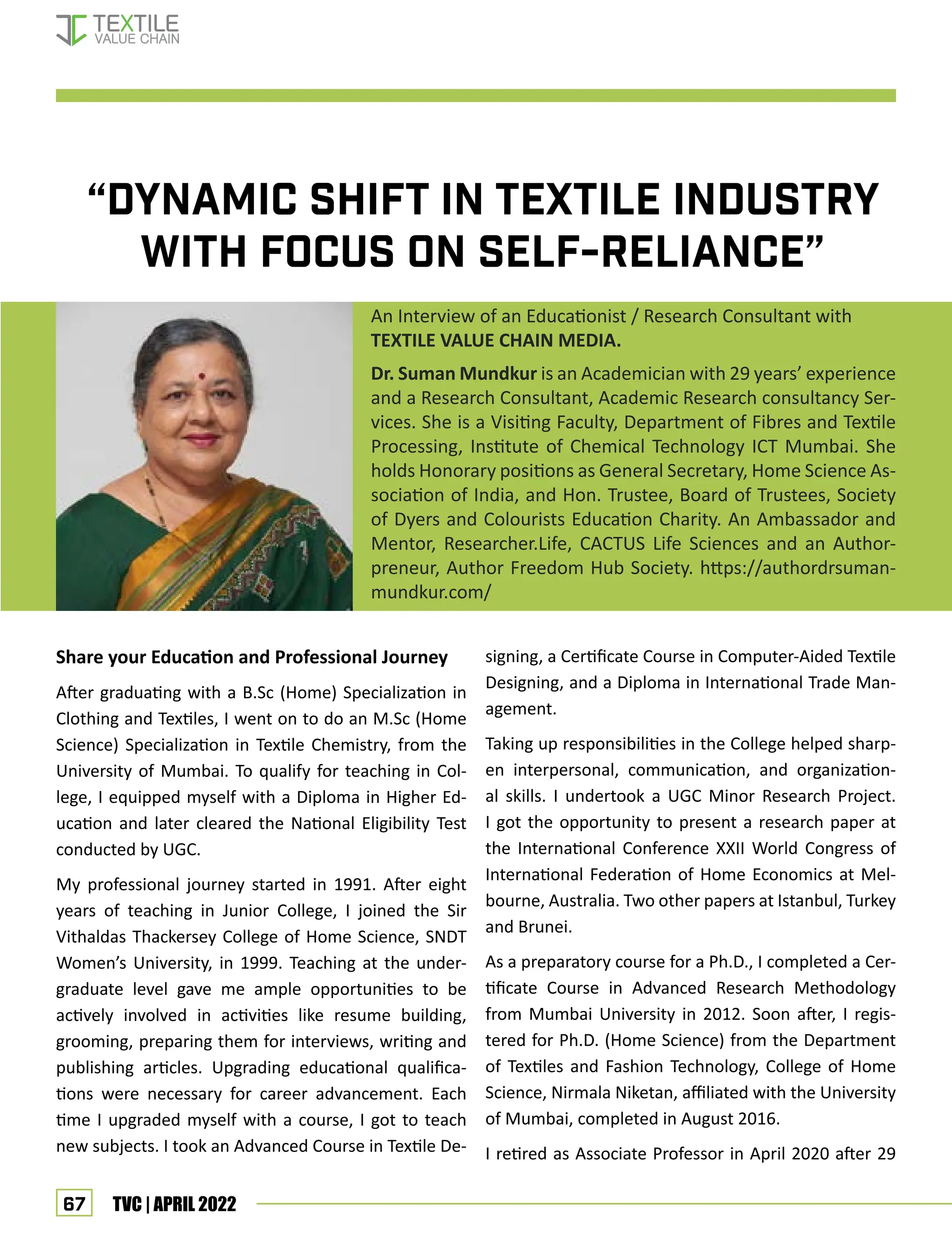 67 TVC | APRIL 2022
“DYNAMIC SHIFT IN TEXTILE INDUSTRY
WITH FOCUS ON SELF-RELIANCE”
An Interview of an Educationist / Research Consultant with
TEXTILE VALUE CHAIN MEDIA.
Dr. Suman Mundkur is an Academician with 29 years’ experience
and a Research Consultant, Academic Research consultancy Ser-
vices. She is a Visiting Faculty, Department of Fibres and Textile
Processing, Institute of Chemical Technology ICT Mumbai. She
holds Honorary positions as General Secretary, Home Science As-
sociation of India, and Hon. Trustee, Board of Trustees, Society
of Dyers and Colourists Education Charity. An Ambassador and
Mentor, Researcher.Life, CACTUS Life Sciences and an Author-
preneur, Author Freedom Hub Society. https://authordrsuman-
mundkur.com/
Share your Education and Professional Journey
After graduating with a B.Sc (Home) Specialization in
Clothing and Textiles, I went on to do an M.Sc (Home
Science) Specialization in Textile Chemistry, from the
University of Mumbai. To qualify for teaching in Col-
lege, I equipped myself with a Diploma in Higher Ed-
ucation and later cleared the National Eligibility Test
conducted by UGC.
My professional journey started in 1991. After eight
years of teaching in Junior College, I joined the Sir
Vithaldas Thackersey College of Home Science, SNDT
Women’s University, in 1999. Teaching at the under-
graduate level gave me ample opportunities to be
actively involved in activities like resume building,
grooming, preparing them for interviews, writing and
publishing articles. Upgrading educational qualifica-
tions were necessary for career advancement. Each
time I upgraded myself with a course, I got to teach
new subjects. I took an Advanced Course in Textile De-
signing, a Certificate Course in Computer-Aided Textile
Designing, and a Diploma in International Trade Man-
agement.
Taking up responsibilities in the College helped sharp-
en interpersonal, communication, and organization-
al skills. I undertook a UGC Minor Research Project.
I got the opportunity to present a research paper at
the International Conference XXII World Congress of
International Federation of Home Economics at Mel-
bourne, Australia. Two other papers at Istanbul, Turkey
and Brunei.
As a preparatory course for a Ph.D., I completed a Cer-
tificate Course in Advanced Research Methodology
from Mumbai University in 2012. Soon after, I regis-
tered for Ph.D. (Home Science) from the Department
of Textiles and Fashion Technology, College of Home
Science, Nirmala Niketan, affiliated with the University
of Mumbai, completed in August 2016.
I retired as Associate Professor in April 2020 after 29
Interview-Dr. Suman Mundkur
 
