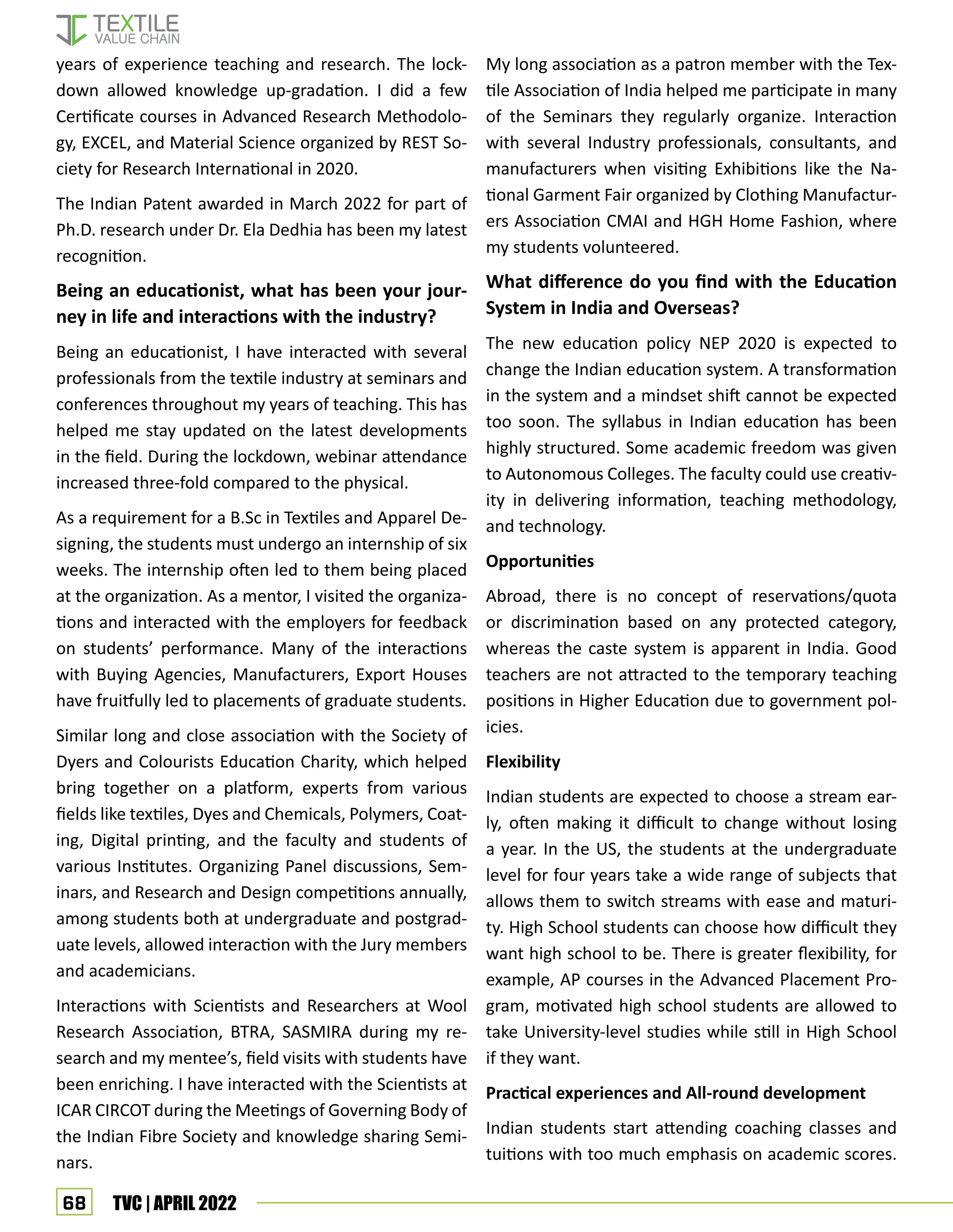 68 TVC | APRIL 2022
years of experience teaching and research. The lock-
down allowed knowledge up-gradation. I did a few
Certificate courses in Advanced Research Methodolo-
gy, EXCEL, and Material Science organized by REST So-
ciety for Research International in 2020.
The Indian Patent awarded in March 2022 for part of
Ph.D. research under Dr. Ela Dedhia has been my latest
recognition.
Being an educationist, what has been your jour-
ney in life and interactions with the industry?
Being an educationist, I have interacted with several
professionals from the textile industry at seminars and
conferences throughout my years of teaching. This has
helped me stay updated on the latest developments
in the field. During the lockdown, webinar attendance
increased three-fold compared to the physical.
As a requirement for a B.Sc in Textiles and Apparel De-
signing, the students must undergo an internship of six
weeks. The internship often led to them being placed
at the organization. As a mentor, I visited the organiza-
tions and interacted with the employers for feedback
on students’ performance. Many of the interactions
with Buying Agencies, Manufacturers, Export Houses
have fruitfully led to placements of graduate students.
Similar long and close association with the Society of
Dyers and Colourists Education Charity, which helped
bring together on a platform, experts from various
fields like textiles, Dyes and Chemicals, Polymers, Coat-
ing, Digital printing, and the faculty and students of
various Institutes. Organizing Panel discussions, Sem-
inars, and Research and Design competitions annually,
among students both at undergraduate and postgrad-
uate levels, allowed interaction with the Jury members
and academicians.
Interactions with Scientists and Researchers at Wool
Research Association, BTRA, SASMIRA during my re-
search and my mentee’s, field visits with students have
been enriching. I have interacted with the Scientists at
ICAR CIRCOT during the Meetings of Governing Body of
the Indian Fibre Society and knowledge sharing Semi-
nars.
My long association as a patron member with the Tex-
tile Association of India helped me participate in many
of the Seminars they regularly organize. Interaction
with several Industry professionals, consultants, and
manufacturers when visiting Exhibitions like the Na-
tional Garment Fair organized by Clothing Manufactur-
ers Association CMAI and HGH Home Fashion, where
my students volunteered.
What difference do you find with the Education
System in India and Overseas?
The new education policy NEP 2020 is expected to
change the Indian education system. A transformation
in the system and a mindset shift cannot be expected
too soon. The syllabus in Indian education has been
highly structured. Some academic freedom was given
to Autonomous Colleges. The faculty could use creativ-
ity in delivering information, teaching methodology,
and technology.
Opportunities
Abroad, there is no concept of reservations/quota
or discrimination based on any protected category,
whereas the caste system is apparent in India. Good
teachers are not attracted to the temporary teaching
positions in Higher Education due to government pol-
icies.
Flexibility
Indian students are expected to choose a stream ear-
ly, often making it difficult to change without losing
a year. In the US, the students at the undergraduate
level for four years take a wide range of subjects that
allows them to switch streams with ease and maturi-
ty. High School students can choose how difficult they
want high school to be. There is greater flexibility, for
example, AP courses in the Advanced Placement Pro-
gram, motivated high school students are allowed to
take University-level studies while still in High School
if they want.
Practical experiences and All-round development
Indian students start attending coaching classes and
tuitions with too much emphasis on academic scores.
 