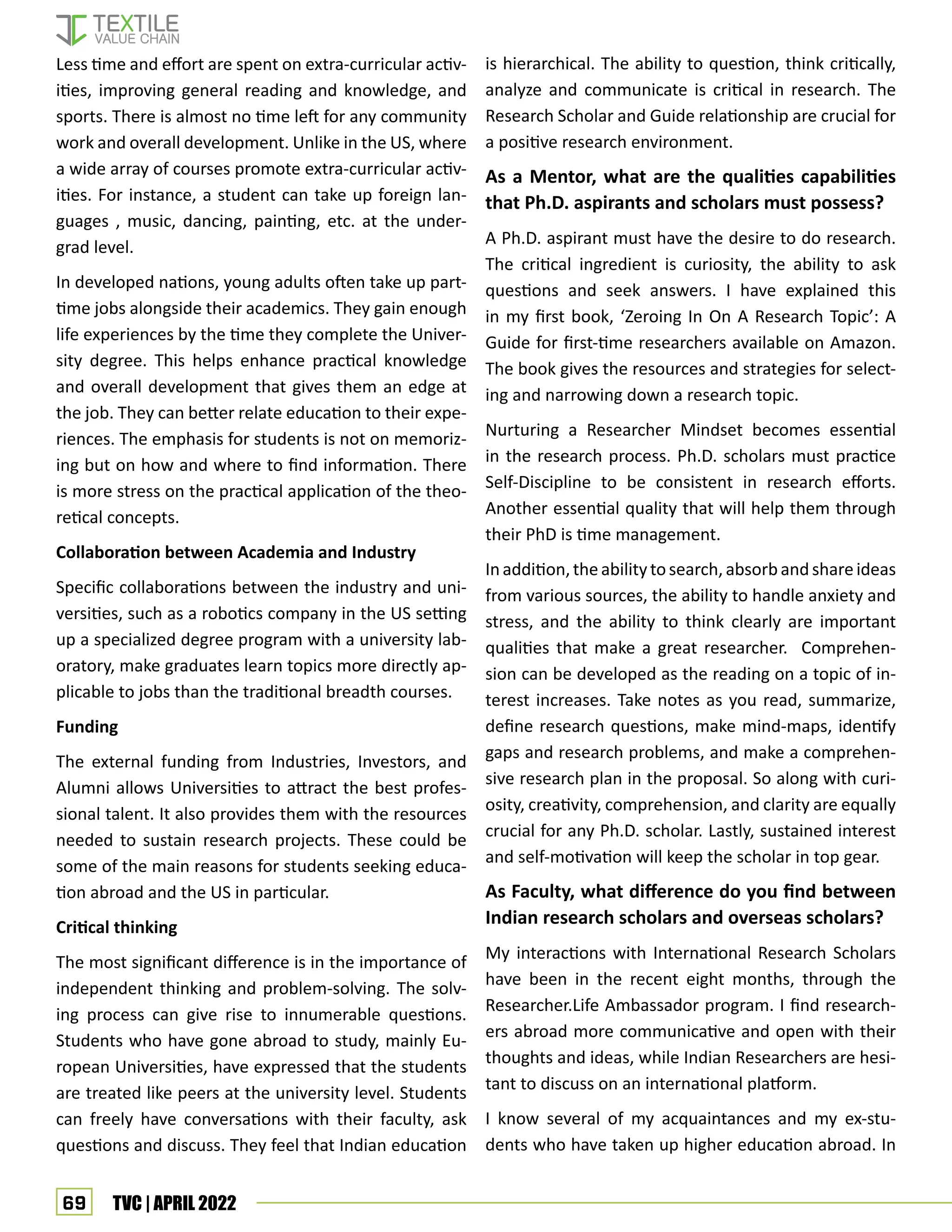 69 TVC | APRIL 2022
Less time and effort are spent on extra-curricular activ-
ities, improving general reading and knowledge, and
sports. There is almost no time left for any community
work and overall development. Unlike in the US, where
a wide array of courses promote extra-curricular activ-
ities. For instance, a student can take up foreign lan-
guages , music, dancing, painting, etc. at the under-
grad level.
In developed nations, young adults often take up part-
time jobs alongside their academics. They gain enough
life experiences by the time they complete the Univer-
sity degree. This helps enhance practical knowledge
and overall development that gives them an edge at
the job. They can better relate education to their expe-
riences. The emphasis for students is not on memoriz-
ing but on how and where to find information. There
is more stress on the practical application of the theo-
retical concepts.
Collaboration between Academia and Industry
Specific collaborations between the industry and uni-
versities, such as a robotics company in the US setting
up a specialized degree program with a university lab-
oratory, make graduates learn topics more directly ap-
plicable to jobs than the traditional breadth courses.
Funding
The external funding from Industries, Investors, and
Alumni allows Universities to attract the best profes-
sional talent. It also provides them with the resources
needed to sustain research projects. These could be
some of the main reasons for students seeking educa-
tion abroad and the US in particular.
Critical thinking
The most significant difference is in the importance of
independent thinking and problem-solving. The solv-
ing process can give rise to innumerable questions.
Students who have gone abroad to study, mainly Eu-
ropean Universities, have expressed that the students
are treated like peers at the university level. Students
can freely have conversations with their faculty, ask
questions and discuss. They feel that Indian education
is hierarchical. The ability to question, think critically,
analyze and communicate is critical in research. The
Research Scholar and Guide relationship are crucial for
a positive research environment.
As a Mentor, what are the qualities capabilities
that Ph.D. aspirants and scholars must possess?
A Ph.D. aspirant must have the desire to do research.
The critical ingredient is curiosity, the ability to ask
questions and seek answers. I have explained this
in my first book, ‘Zeroing In On A Research Topic’: A
Guide for first-time researchers available on Amazon.
The book gives the resources and strategies for select-
ing and narrowing down a research topic.
Nurturing a Researcher Mindset becomes essential
in the research process. Ph.D. scholars must practice
Self-Discipline to be consistent in research efforts.
Another essential quality that will help them through
their PhD is time management.
Inaddition,theability tosearch,absorbandshareideas
from various sources, the ability to handle anxiety and
stress, and the ability to think clearly are important
qualities that make a great researcher. Comprehen-
sion can be developed as the reading on a topic of in-
terest increases. Take notes as you read, summarize,
define research questions, make mind-maps, identify
gaps and research problems, and make a comprehen-
sive research plan in the proposal. So along with curi-
osity, creativity, comprehension, and clarity are equally
crucial for any Ph.D. scholar. Lastly, sustained interest
and self-motivation will keep the scholar in top gear.
As Faculty, what difference do you find between
Indian research scholars and overseas scholars?
My interactions with International Research Scholars
have been in the recent eight months, through the
Researcher.Life Ambassador program. I find research-
ers abroad more communicative and open with their
thoughts and ideas, while Indian Researchers are hesi-
tant to discuss on an international platform.
I know several of my acquaintances and my ex-stu-
dents who have taken up higher education abroad. In
 