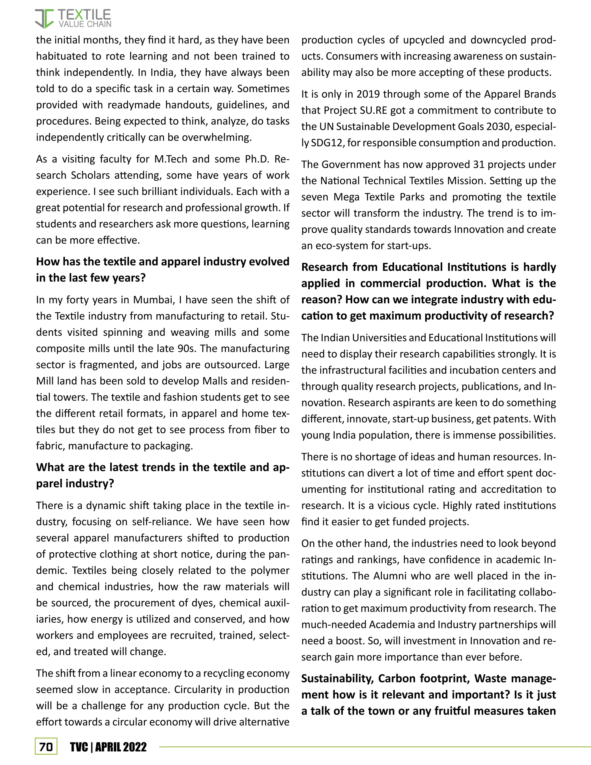 70 TVC | APRIL 2022
the initial months, they find it hard, as they have been
habituated to rote learning and not been trained to
think independently. In India, they have always been
told to do a specific task in a certain way. Sometimes
provided with readymade handouts, guidelines, and
procedures. Being expected to think, analyze, do tasks
independently critically can be overwhelming.
As a visiting faculty for M.Tech and some Ph.D. Re-
search Scholars attending, some have years of work
experience. I see such brilliant individuals. Each with a
great potential for research and professional growth. If
students and researchers ask more questions, learning
can be more effective.
How has the textile and apparel industry evolved
in the last few years?
In my forty years in Mumbai, I have seen the shift of
the Textile industry from manufacturing to retail. Stu-
dents visited spinning and weaving mills and some
composite mills until the late 90s. The manufacturing
sector is fragmented, and jobs are outsourced. Large
Mill land has been sold to develop Malls and residen-
tial towers. The textile and fashion students get to see
the different retail formats, in apparel and home tex-
tiles but they do not get to see process from fiber to
fabric, manufacture to packaging.
What are the latest trends in the textile and ap-
parel industry?
There is a dynamic shift taking place in the textile in-
dustry, focusing on self-reliance. We have seen how
several apparel manufacturers shifted to production
of protective clothing at short notice, during the pan-
demic. Textiles being closely related to the polymer
and chemical industries, how the raw materials will
be sourced, the procurement of dyes, chemical auxil-
iaries, how energy is utilized and conserved, and how
workers and employees are recruited, trained, select-
ed, and treated will change.
The shift from a linear economy to a recycling economy
seemed slow in acceptance. Circularity in production
will be a challenge for any production cycle. But the
effort towards a circular economy will drive alternative
production cycles of upcycled and downcycled prod-
ucts. Consumers with increasing awareness on sustain-
ability may also be more accepting of these products.
It is only in 2019 through some of the Apparel Brands
that Project SU.RE got a commitment to contribute to
the UN Sustainable Development Goals 2030, especial-
ly SDG12, for responsible consumption and production.
The Government has now approved 31 projects under
the National Technical Textiles Mission. Setting up the
seven Mega Textile Parks and promoting the textile
sector will transform the industry. The trend is to im-
prove quality standards towards Innovation and create
an eco-system for start-ups.
Research from Educational Institutions is hardly
applied in commercial production. What is the
reason? How can we integrate industry with edu-
cation to get maximum productivity of research?
The Indian Universities and Educational Institutions will
need to display their research capabilities strongly. It is
the infrastructural facilities and incubation centers and
through quality research projects, publications, and In-
novation. Research aspirants are keen to do something
different, innovate, start-up business, get patents. With
young India population, there is immense possibilities.
There is no shortage of ideas and human resources. In-
stitutions can divert a lot of time and effort spent doc-
umenting for institutional rating and accreditation to
research. It is a vicious cycle. Highly rated institutions
find it easier to get funded projects.
On the other hand, the industries need to look beyond
ratings and rankings, have confidence in academic In-
stitutions. The Alumni who are well placed in the in-
dustry can play a significant role in facilitating collabo-
ration to get maximum productivity from research. The
much-needed Academia and Industry partnerships will
need a boost. So, will investment in Innovation and re-
search gain more importance than ever before.
Sustainability, Carbon footprint, Waste manage-
ment how is it relevant and important? Is it just
a talk of the town or any fruitful measures taken
 