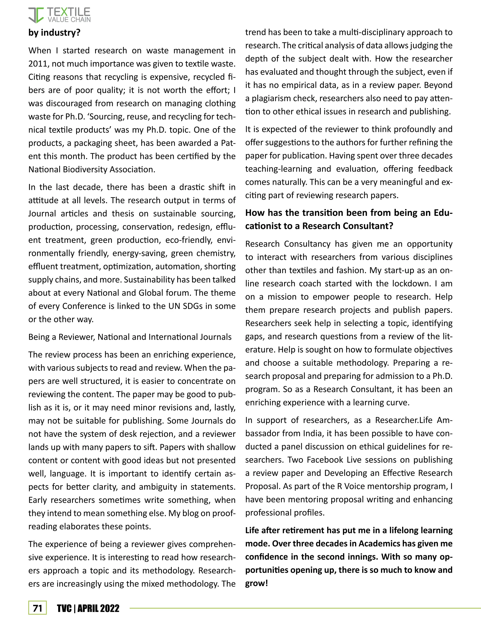 71 TVC | APRIL 2022
by industry?
When I started research on waste management in
2011, not much importance was given to textile waste.
Citing reasons that recycling is expensive, recycled fi-
bers are of poor quality; it is not worth the effort; I
was discouraged from research on managing clothing
waste for Ph.D. ‘Sourcing, reuse, and recycling for tech-
nical textile products’ was my Ph.D. topic. One of the
products, a packaging sheet, has been awarded a Pat-
ent this month. The product has been certified by the
National Biodiversity Association.
In the last decade, there has been a drastic shift in
attitude at all levels. The research output in terms of
Journal articles and thesis on sustainable sourcing,
production, processing, conservation, redesign, efflu-
ent treatment, green production, eco-friendly, envi-
ronmentally friendly, energy-saving, green chemistry,
effluent treatment, optimization, automation, shorting
supply chains, and more. Sustainability has been talked
about at every National and Global forum. The theme
of every Conference is linked to the UN SDGs in some
or the other way.
Being a Reviewer, National and International Journals
The review process has been an enriching experience,
with various subjects to read and review. When the pa-
pers are well structured, it is easier to concentrate on
reviewing the content. The paper may be good to pub-
lish as it is, or it may need minor revisions and, lastly,
may not be suitable for publishing. Some Journals do
not have the system of desk rejection, and a reviewer
lands up with many papers to sift. Papers with shallow
content or content with good ideas but not presented
well, language. It is important to identify certain as-
pects for better clarity, and ambiguity in statements.
Early researchers sometimes write something, when
they intend to mean something else. My blog on proof-
reading elaborates these points.
The experience of being a reviewer gives comprehen-
sive experience. It is interesting to read how research-
ers approach a topic and its methodology. Research-
ers are increasingly using the mixed methodology. The
trend has been to take a multi-disciplinary approach to
research. The critical analysis of data allows judging the
depth of the subject dealt with. How the researcher
has evaluated and thought through the subject, even if
it has no empirical data, as in a review paper. Beyond
a plagiarism check, researchers also need to pay atten-
tion to other ethical issues in research and publishing.
It is expected of the reviewer to think profoundly and
offer suggestions to the authors for further refining the
paper for publication. Having spent over three decades
teaching-learning and evaluation, offering feedback
comes naturally. This can be a very meaningful and ex-
citing part of reviewing research papers.
How has the transition been from being an Edu-
cationist to a Research Consultant?
Research Consultancy has given me an opportunity
to interact with researchers from various disciplines
other than textiles and fashion. My start-up as an on-
line research coach started with the lockdown. I am
on a mission to empower people to research. Help
them prepare research projects and publish papers.
Researchers seek help in selecting a topic, identifying
gaps, and research questions from a review of the lit-
erature. Help is sought on how to formulate objectives
and choose a suitable methodology. Preparing a re-
search proposal and preparing for admission to a Ph.D.
program. So as a Research Consultant, it has been an
enriching experience with a learning curve.
In support of researchers, as a Researcher.Life Am-
bassador from India, it has been possible to have con-
ducted a panel discussion on ethical guidelines for re-
searchers. Two Facebook Live sessions on publishing
a review paper and Developing an Effective Research
Proposal. As part of the R Voice mentorship program, I
have been mentoring proposal writing and enhancing
professional profiles.
Life after retirement has put me in a lifelong learning
mode. Over three decades in Academics has given me
confidence in the second innings. With so many op-
portunities opening up, there is so much to know and
grow!
 